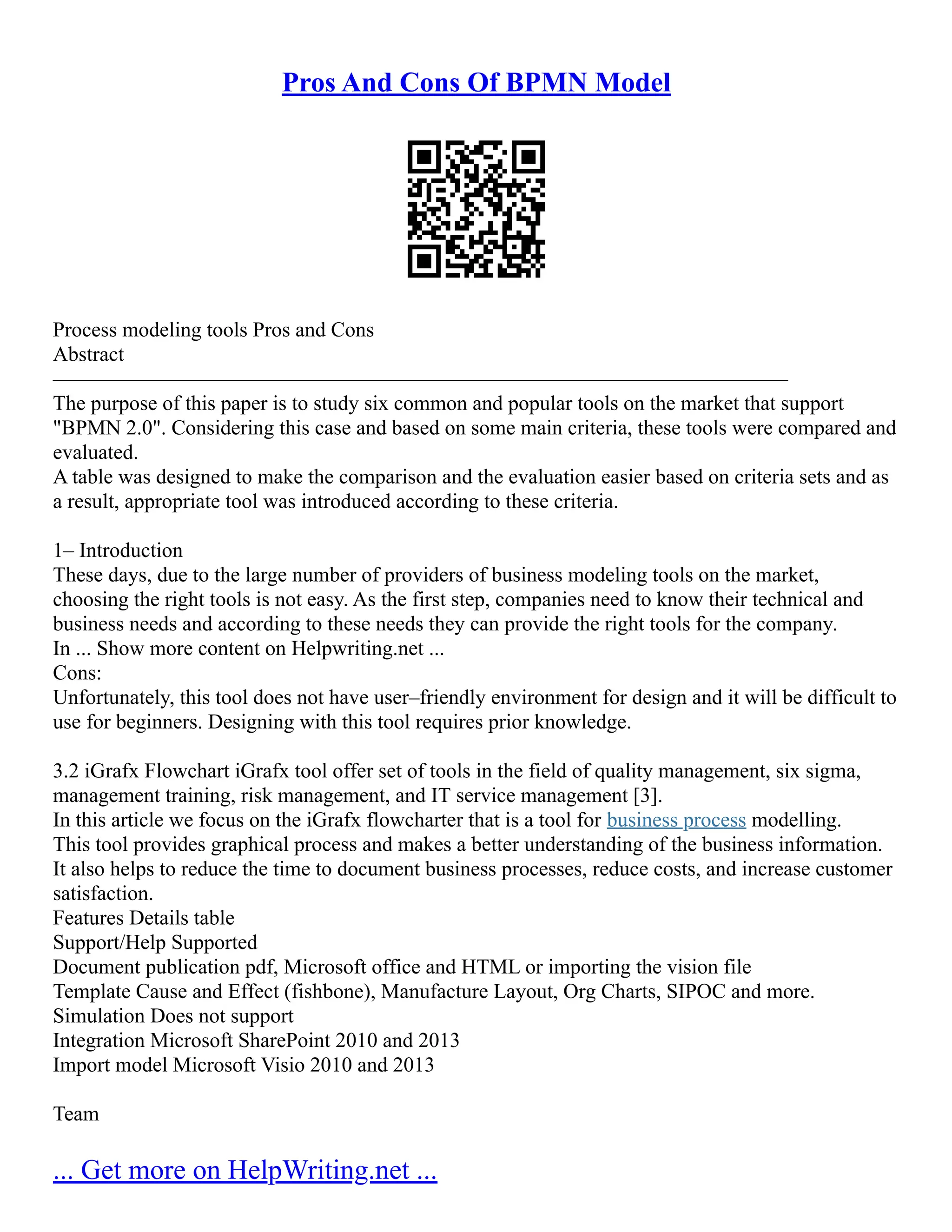 Pros And Cons Of BPMN Model
Process modeling tools Pros and Cons
Abstract
––––––––––––––––––––––––––––––––––––––––––––––––––––––––––––––––––––––
The purpose of this paper is to study six common and popular tools on the market that support
"BPMN 2.0". Considering this case and based on some main criteria, these tools were compared and
evaluated.
A table was designed to make the comparison and the evaluation easier based on criteria sets and as
a result, appropriate tool was introduced according to these criteria.
1– Introduction
These days, due to the large number of providers of business modeling tools on the market,
choosing the right tools is not easy. As the first step, companies need to know their technical and
business needs and according to these needs they can provide the right tools for the company.
In ... Show more content on Helpwriting.net ...
Cons:
Unfortunately, this tool does not have user–friendly environment for design and it will be difficult to
use for beginners. Designing with this tool requires prior knowledge.
3.2 iGrafx Flowchart iGrafx tool offer set of tools in the field of quality management, six sigma,
management training, risk management, and IT service management [3].
In this article we focus on the iGrafx flowcharter that is a tool for business process modelling.
This tool provides graphical process and makes a better understanding of the business information.
It also helps to reduce the time to document business processes, reduce costs, and increase customer
satisfaction.
Features Details table
Support/Help Supported
Document publication pdf, Microsoft office and HTML or importing the vision file
Template Cause and Effect (fishbone), Manufacture Layout, Org Charts, SIPOC and more.
Simulation Does not support
Integration Microsoft SharePoint 2010 and 2013
Import model Microsoft Visio 2010 and 2013
Team
... Get more on HelpWriting.net ...
 