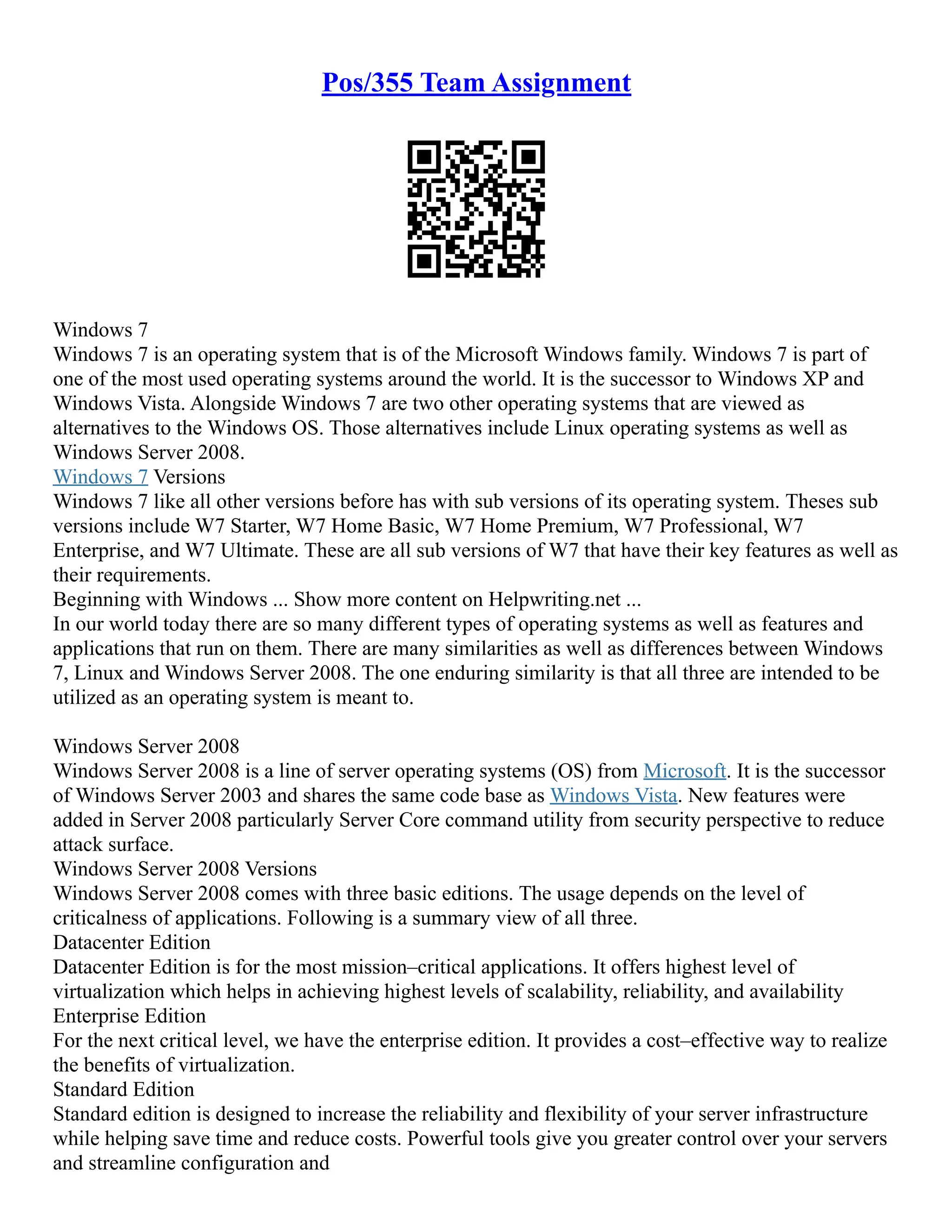 Pos/355 Team Assignment
Windows 7
Windows 7 is an operating system that is of the Microsoft Windows family. Windows 7 is part of
one of the most used operating systems around the world. It is the successor to Windows XP and
Windows Vista. Alongside Windows 7 are two other operating systems that are viewed as
alternatives to the Windows OS. Those alternatives include Linux operating systems as well as
Windows Server 2008.
Windows 7 Versions
Windows 7 like all other versions before has with sub versions of its operating system. Theses sub
versions include W7 Starter, W7 Home Basic, W7 Home Premium, W7 Professional, W7
Enterprise, and W7 Ultimate. These are all sub versions of W7 that have their key features as well as
their requirements.
Beginning with Windows ... Show more content on Helpwriting.net ...
In our world today there are so many different types of operating systems as well as features and
applications that run on them. There are many similarities as well as differences between Windows
7, Linux and Windows Server 2008. The one enduring similarity is that all three are intended to be
utilized as an operating system is meant to.
Windows Server 2008
Windows Server 2008 is a line of server operating systems (OS) from Microsoft. It is the successor
of Windows Server 2003 and shares the same code base as Windows Vista. New features were
added in Server 2008 particularly Server Core command utility from security perspective to reduce
attack surface.
Windows Server 2008 Versions
Windows Server 2008 comes with three basic editions. The usage depends on the level of
criticalness of applications. Following is a summary view of all three.
Datacenter Edition
Datacenter Edition is for the most mission–critical applications. It offers highest level of
virtualization which helps in achieving highest levels of scalability, reliability, and availability
Enterprise Edition
For the next critical level, we have the enterprise edition. It provides a cost–effective way to realize
the benefits of virtualization.
Standard Edition
Standard edition is designed to increase the reliability and flexibility of your server infrastructure
while helping save time and reduce costs. Powerful tools give you greater control over your servers
and streamline configuration and
 