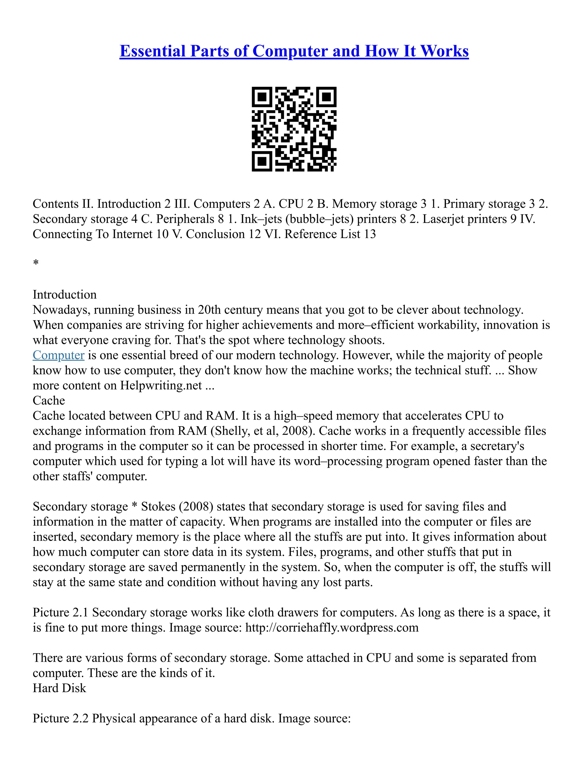 Essential Parts of Computer and How It Works
Contents II. Introduction 2 III. Computers 2 A. CPU 2 B. Memory storage 3 1. Primary storage 3 2.
Secondary storage 4 C. Peripherals 8 1. Ink–jets (bubble–jets) printers 8 2. Laserjet printers 9 IV.
Connecting To Internet 10 V. Conclusion 12 VI. Reference List 13
*
Introduction
Nowadays, running business in 20th century means that you got to be clever about technology.
When companies are striving for higher achievements and more–efficient workability, innovation is
what everyone craving for. That's the spot where technology shoots.
Computer is one essential breed of our modern technology. However, while the majority of people
know how to use computer, they don't know how the machine works; the technical stuff. ... Show
more content on Helpwriting.net ...
Cache
Cache located between CPU and RAM. It is a high–speed memory that accelerates CPU to
exchange information from RAM (Shelly, et al, 2008). Cache works in a frequently accessible files
and programs in the computer so it can be processed in shorter time. For example, a secretary's
computer which used for typing a lot will have its word–processing program opened faster than the
other staffs' computer.
Secondary storage * Stokes (2008) states that secondary storage is used for saving files and
information in the matter of capacity. When programs are installed into the computer or files are
inserted, secondary memory is the place where all the stuffs are put into. It gives information about
how much computer can store data in its system. Files, programs, and other stuffs that put in
secondary storage are saved permanently in the system. So, when the computer is off, the stuffs will
stay at the same state and condition without having any lost parts.
Picture 2.1 Secondary storage works like cloth drawers for computers. As long as there is a space, it
is fine to put more things. Image source: http://corriehaffly.wordpress.com
There are various forms of secondary storage. Some attached in CPU and some is separated from
computer. These are the kinds of it.
Hard Disk
Picture 2.2 Physical appearance of a hard disk. Image source:
 
