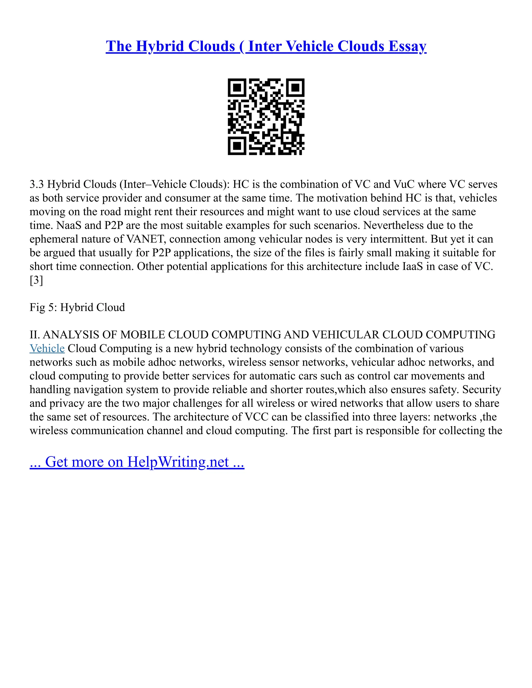 The Hybrid Clouds ( Inter Vehicle Clouds Essay
3.3 Hybrid Clouds (Inter–Vehicle Clouds): HC is the combination of VC and VuC where VC serves
as both service provider and consumer at the same time. The motivation behind HC is that, vehicles
moving on the road might rent their resources and might want to use cloud services at the same
time. NaaS and P2P are the most suitable examples for such scenarios. Nevertheless due to the
ephemeral nature of VANET, connection among vehicular nodes is very intermittent. But yet it can
be argued that usually for P2P applications, the size of the files is fairly small making it suitable for
short time connection. Other potential applications for this architecture include IaaS in case of VC.
[3]
Fig 5: Hybrid Cloud
II. ANALYSIS OF MOBILE CLOUD COMPUTING AND VEHICULAR CLOUD COMPUTING
Vehicle Cloud Computing is a new hybrid technology consists of the combination of various
networks such as mobile adhoc networks, wireless sensor networks, vehicular adhoc networks, and
cloud computing to provide better services for automatic cars such as control car movements and
handling navigation system to provide reliable and shorter routes,which also ensures safety. Security
and privacy are the two major challenges for all wireless or wired networks that allow users to share
the same set of resources. The architecture of VCC can be classified into three layers: networks ,the
wireless communication channel and cloud computing. The first part is responsible for collecting the
... Get more on HelpWriting.net ...
 