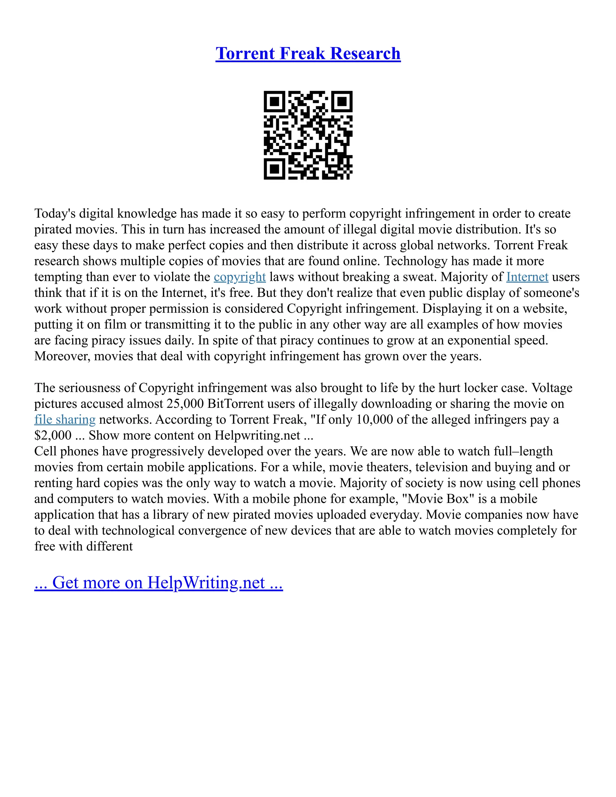 Torrent Freak Research
Today's digital knowledge has made it so easy to perform copyright infringement in order to create
pirated movies. This in turn has increased the amount of illegal digital movie distribution. It's so
easy these days to make perfect copies and then distribute it across global networks. Torrent Freak
research shows multiple copies of movies that are found online. Technology has made it more
tempting than ever to violate the copyright laws without breaking a sweat. Majority of Internet users
think that if it is on the Internet, it's free. But they don't realize that even public display of someone's
work without proper permission is considered Copyright infringement. Displaying it on a website,
putting it on film or transmitting it to the public in any other way are all examples of how movies
are facing piracy issues daily. In spite of that piracy continues to grow at an exponential speed.
Moreover, movies that deal with copyright infringement has grown over the years.
The seriousness of Copyright infringement was also brought to life by the hurt locker case. Voltage
pictures accused almost 25,000 BitTorrent users of illegally downloading or sharing the movie on
file sharing networks. According to Torrent Freak, "If only 10,000 of the alleged infringers pay a
$2,000 ... Show more content on Helpwriting.net ...
Cell phones have progressively developed over the years. We are now able to watch full–length
movies from certain mobile applications. For a while, movie theaters, television and buying and or
renting hard copies was the only way to watch a movie. Majority of society is now using cell phones
and computers to watch movies. With a mobile phone for example, "Movie Box" is a mobile
application that has a library of new pirated movies uploaded everyday. Movie companies now have
to deal with technological convergence of new devices that are able to watch movies completely for
free with different
... Get more on HelpWriting.net ...
 
