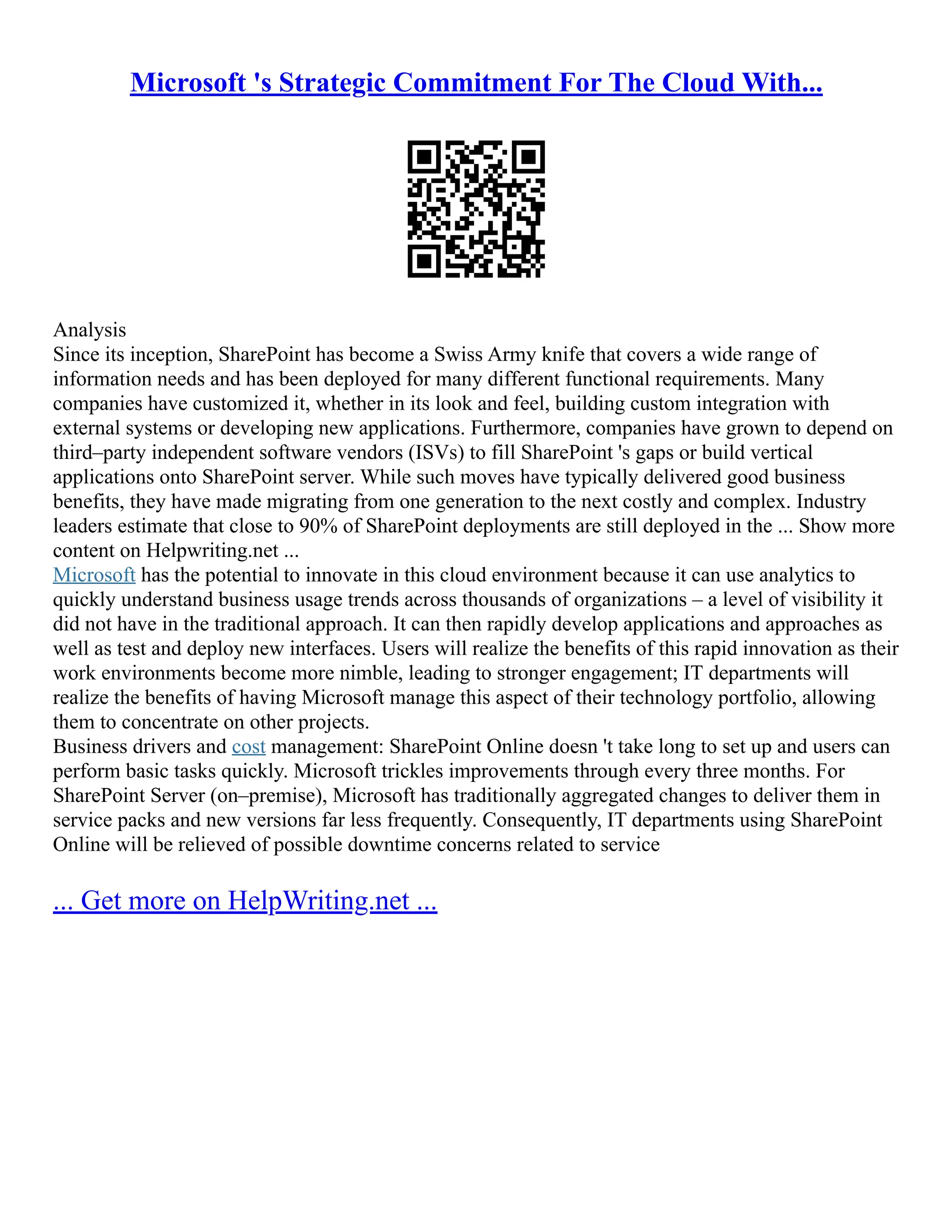 Microsoft 's Strategic Commitment For The Cloud With...
Analysis
Since its inception, SharePoint has become a Swiss Army knife that covers a wide range of
information needs and has been deployed for many different functional requirements. Many
companies have customized it, whether in its look and feel, building custom integration with
external systems or developing new applications. Furthermore, companies have grown to depend on
third–party independent software vendors (ISVs) to fill SharePoint 's gaps or build vertical
applications onto SharePoint server. While such moves have typically delivered good business
benefits, they have made migrating from one generation to the next costly and complex. Industry
leaders estimate that close to 90% of SharePoint deployments are still deployed in the ... Show more
content on Helpwriting.net ...
Microsoft has the potential to innovate in this cloud environment because it can use analytics to
quickly understand business usage trends across thousands of organizations – a level of visibility it
did not have in the traditional approach. It can then rapidly develop applications and approaches as
well as test and deploy new interfaces. Users will realize the benefits of this rapid innovation as their
work environments become more nimble, leading to stronger engagement; IT departments will
realize the benefits of having Microsoft manage this aspect of their technology portfolio, allowing
them to concentrate on other projects.
Business drivers and cost management: SharePoint Online doesn 't take long to set up and users can
perform basic tasks quickly. Microsoft trickles improvements through every three months. For
SharePoint Server (on–premise), Microsoft has traditionally aggregated changes to deliver them in
service packs and new versions far less frequently. Consequently, IT departments using SharePoint
Online will be relieved of possible downtime concerns related to service
... Get more on HelpWriting.net ...
 
