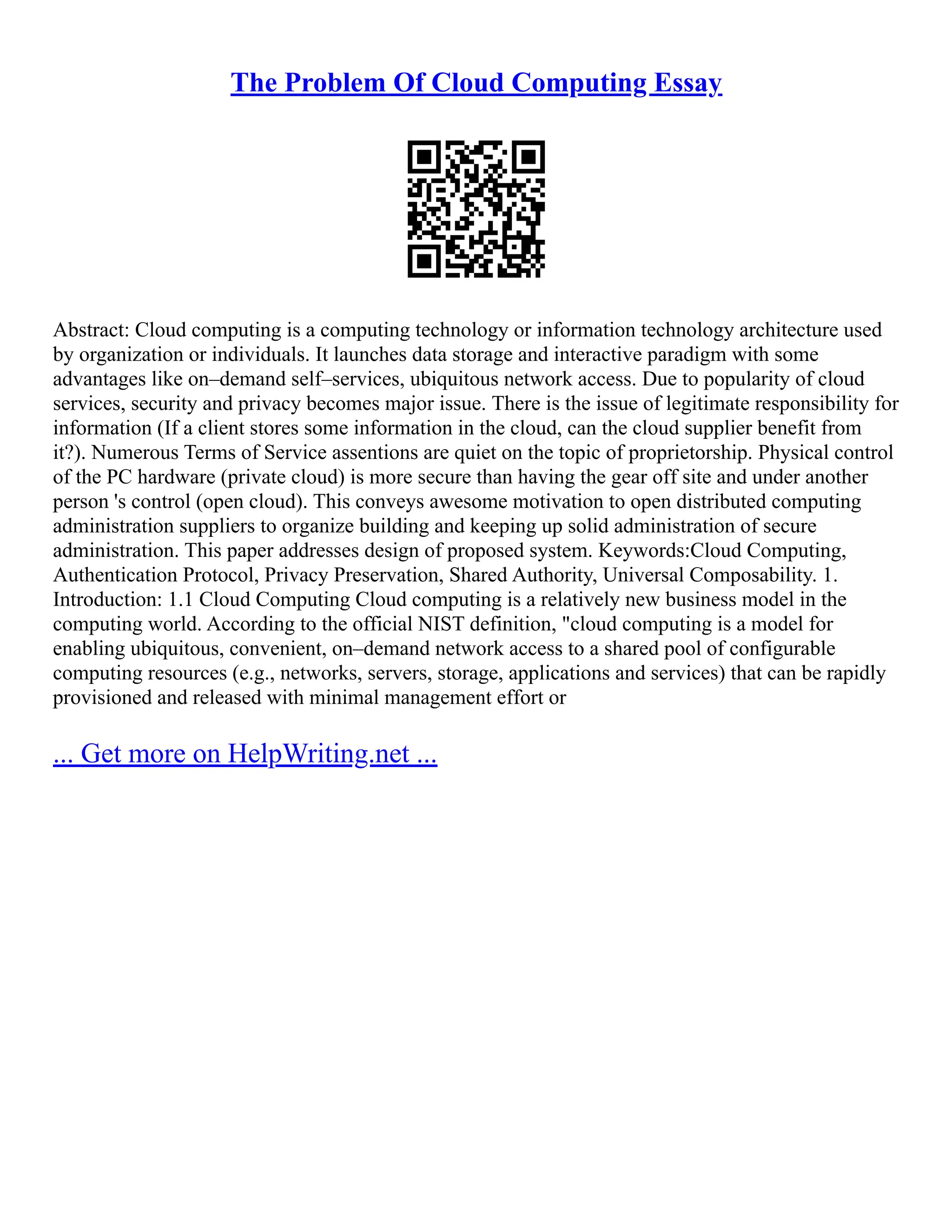 The Problem Of Cloud Computing Essay
Abstract: Cloud computing is a computing technology or information technology architecture used
by organization or individuals. It launches data storage and interactive paradigm with some
advantages like on–demand self–services, ubiquitous network access. Due to popularity of cloud
services, security and privacy becomes major issue. There is the issue of legitimate responsibility for
information (If a client stores some information in the cloud, can the cloud supplier benefit from
it?). Numerous Terms of Service assentions are quiet on the topic of proprietorship. Physical control
of the PC hardware (private cloud) is more secure than having the gear off site and under another
person 's control (open cloud). This conveys awesome motivation to open distributed computing
administration suppliers to organize building and keeping up solid administration of secure
administration. This paper addresses design of proposed system. Keywords:Cloud Computing,
Authentication Protocol, Privacy Preservation, Shared Authority, Universal Composability. 1.
Introduction: 1.1 Cloud Computing Cloud computing is a relatively new business model in the
computing world. According to the official NIST definition, "cloud computing is a model for
enabling ubiquitous, convenient, on–demand network access to a shared pool of configurable
computing resources (e.g., networks, servers, storage, applications and services) that can be rapidly
provisioned and released with minimal management effort or
... Get more on HelpWriting.net ...
 