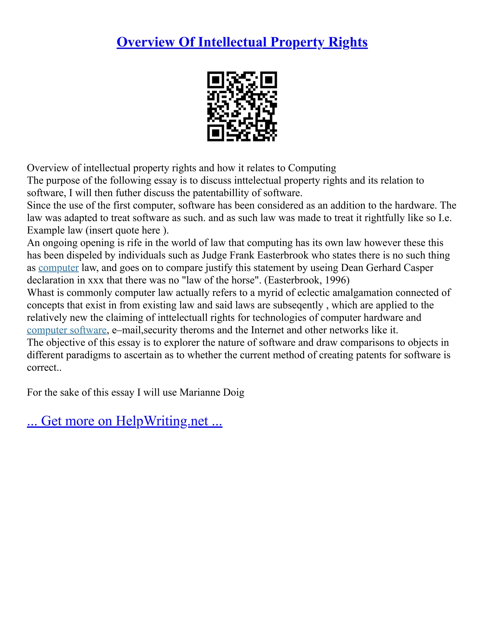 Overview Of Intellectual Property Rights
Overview of intellectual property rights and how it relates to Computing
The purpose of the following essay is to discuss inttelectual property rights and its relation to
software, I will then futher discuss the patentabillity of software.
Since the use of the first computer, software has been considered as an addition to the hardware. The
law was adapted to treat software as such. and as such law was made to treat it rightfully like so I.e.
Example law (insert quote here ).
An ongoing opening is rife in the world of law that computing has its own law however these this
has been dispeled by individuals such as Judge Frank Easterbrook who states there is no such thing
as computer law, and goes on to compare justify this statement by useing Dean Gerhard Casper
declaration in xxx that there was no "law of the horse". (Easterbrook, 1996)
Whast is commonly computer law actually refers to a myrid of eclectic amalgamation connected of
concepts that exist in from existing law and said laws are subseqently , which are applied to the
relatively new the claiming of inttelectuall rights for technologies of computer hardware and
computer software, e–mail,security theroms and the Internet and other networks like it.
The objective of this essay is to explorer the nature of software and draw comparisons to objects in
different paradigms to ascertain as to whether the current method of creating patents for software is
correct..
For the sake of this essay I will use Marianne Doig
... Get more on HelpWriting.net ...
 