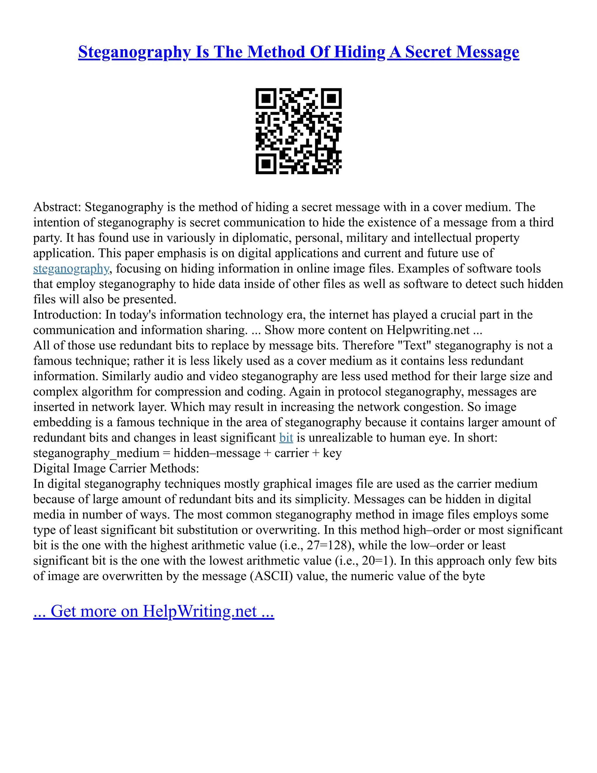 Steganography Is The Method Of Hiding A Secret Message
Abstract: Steganography is the method of hiding a secret message with in a cover medium. The
intention of steganography is secret communication to hide the existence of a message from a third
party. It has found use in variously in diplomatic, personal, military and intellectual property
application. This paper emphasis is on digital applications and current and future use of
steganography, focusing on hiding information in online image files. Examples of software tools
that employ steganography to hide data inside of other files as well as software to detect such hidden
files will also be presented.
Introduction: In today's information technology era, the internet has played a crucial part in the
communication and information sharing. ... Show more content on Helpwriting.net ...
All of those use redundant bits to replace by message bits. Therefore "Text" steganography is not a
famous technique; rather it is less likely used as a cover medium as it contains less redundant
information. Similarly audio and video steganography are less used method for their large size and
complex algorithm for compression and coding. Again in protocol steganography, messages are
inserted in network layer. Which may result in increasing the network congestion. So image
embedding is a famous technique in the area of steganography because it contains larger amount of
redundant bits and changes in least significant bit is unrealizable to human eye. In short:
steganography_medium = hidden–message + carrier + key
Digital Image Carrier Methods:
In digital steganography techniques mostly graphical images file are used as the carrier medium
because of large amount of redundant bits and its simplicity. Messages can be hidden in digital
media in number of ways. The most common steganography method in image files employs some
type of least significant bit substitution or overwriting. In this method high–order or most significant
bit is the one with the highest arithmetic value (i.e., 27=128), while the low–order or least
significant bit is the one with the lowest arithmetic value (i.e., 20=1). In this approach only few bits
of image are overwritten by the message (ASCII) value, the numeric value of the byte
... Get more on HelpWriting.net ...
 