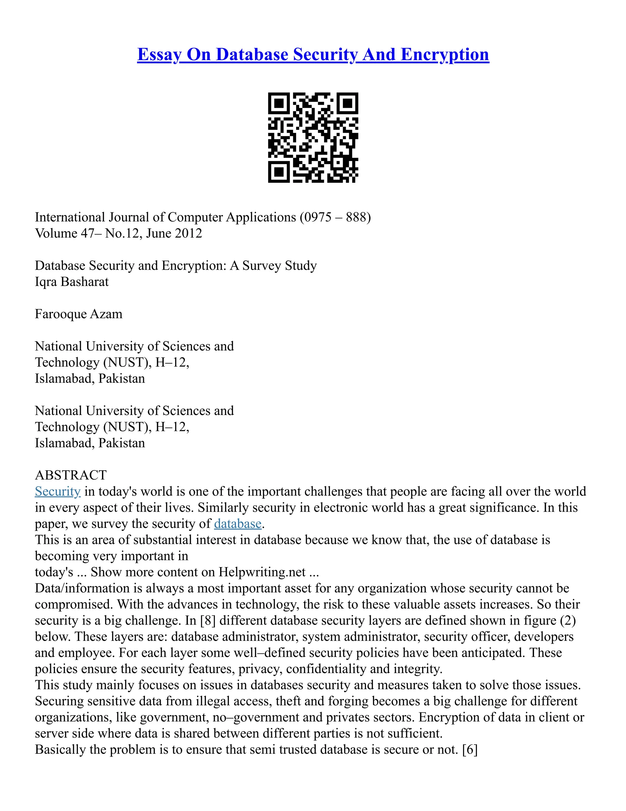 Essay On Database Security And Encryption
International Journal of Computer Applications (0975 – 888)
Volume 47– No.12, June 2012
Database Security and Encryption: A Survey Study
Iqra Basharat
Farooque Azam
National University of Sciences and
Technology (NUST), H–12,
Islamabad, Pakistan
National University of Sciences and
Technology (NUST), H–12,
Islamabad, Pakistan
ABSTRACT
Security in today's world is one of the important challenges that people are facing all over the world
in every aspect of their lives. Similarly security in electronic world has a great significance. In this
paper, we survey the security of database.
This is an area of substantial interest in database because we know that, the use of database is
becoming very important in
today's ... Show more content on Helpwriting.net ...
Data/information is always a most important asset for any organization whose security cannot be
compromised. With the advances in technology, the risk to these valuable assets increases. So their
security is a big challenge. In [8] different database security layers are defined shown in figure (2)
below. These layers are: database administrator, system administrator, security officer, developers
and employee. For each layer some well–defined security policies have been anticipated. These
policies ensure the security features, privacy, confidentiality and integrity.
This study mainly focuses on issues in databases security and measures taken to solve those issues.
Securing sensitive data from illegal access, theft and forging becomes a big challenge for different
organizations, like government, no–government and privates sectors. Encryption of data in client or
server side where data is shared between different parties is not sufficient.
Basically the problem is to ensure that semi trusted database is secure or not. [6]
 
