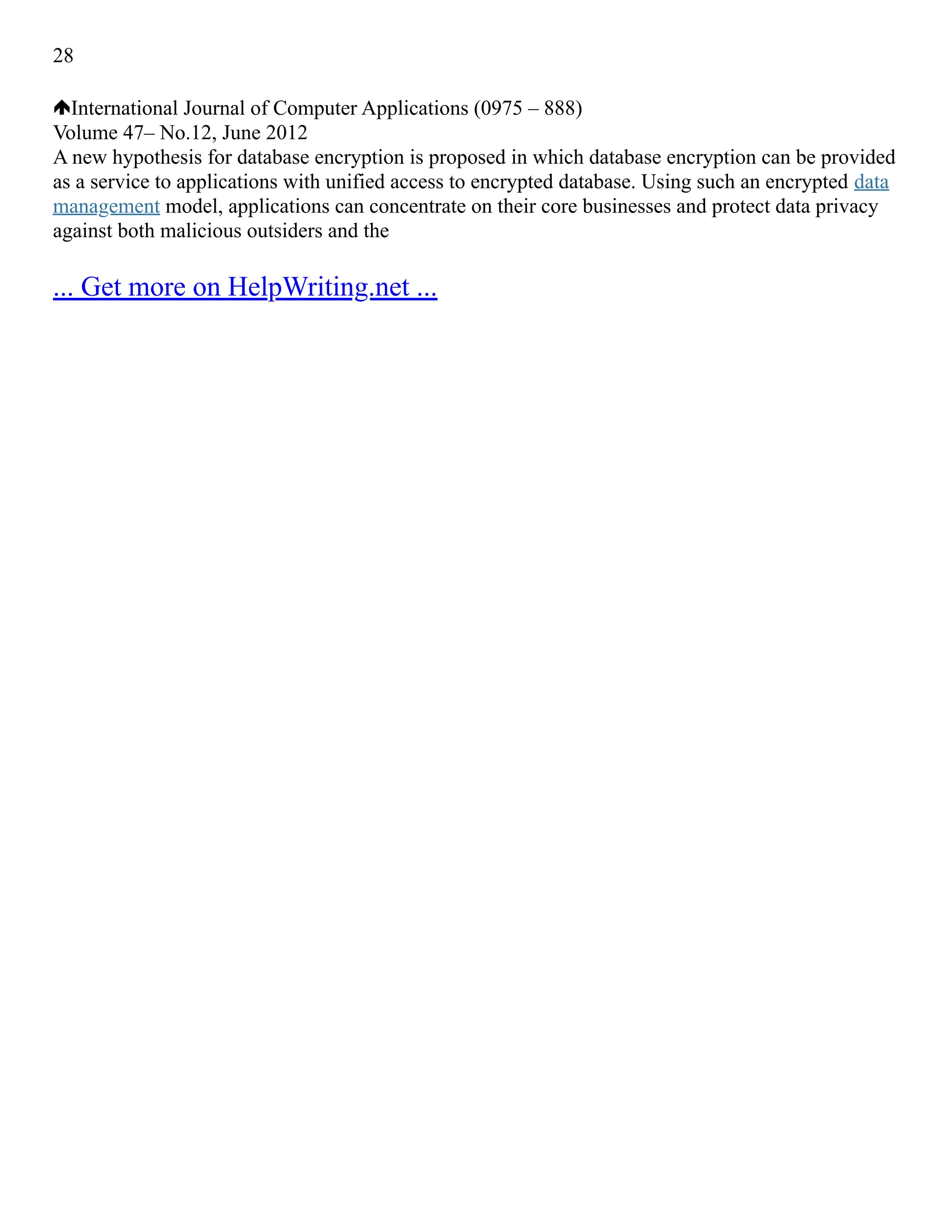 28
International Journal of Computer Applications (0975 – 888)
Volume 47– No.12, June 2012
A new hypothesis for database encryption is proposed in which database encryption can be provided
as a service to applications with unified access to encrypted database. Using such an encrypted data
management model, applications can concentrate on their core businesses and protect data privacy
against both malicious outsiders and the
... Get more on HelpWriting.net ...
 
