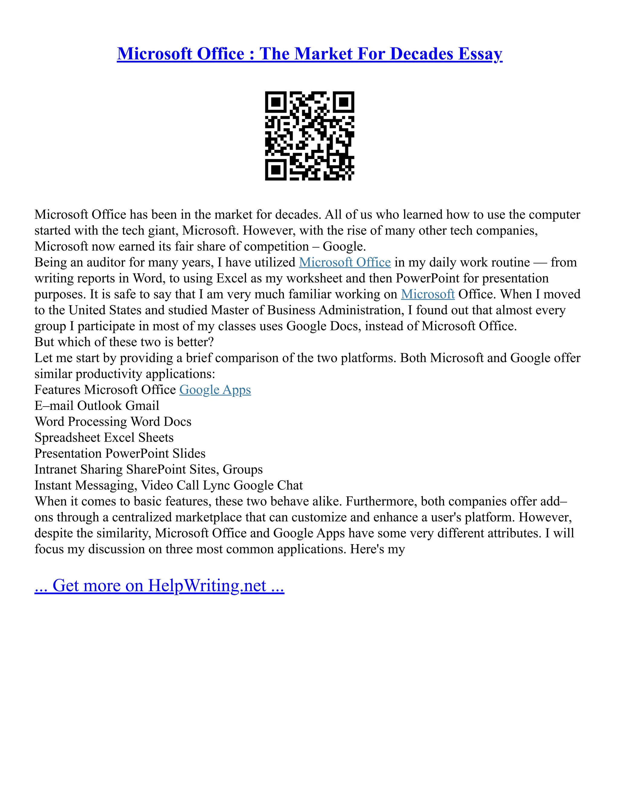 Microsoft Office : The Market For Decades Essay
Microsoft Office has been in the market for decades. All of us who learned how to use the computer
started with the tech giant, Microsoft. However, with the rise of many other tech companies,
Microsoft now earned its fair share of competition – Google.
Being an auditor for many years, I have utilized Microsoft Office in my daily work routine –– from
writing reports in Word, to using Excel as my worksheet and then PowerPoint for presentation
purposes. It is safe to say that I am very much familiar working on Microsoft Office. When I moved
to the United States and studied Master of Business Administration, I found out that almost every
group I participate in most of my classes uses Google Docs, instead of Microsoft Office.
But which of these two is better?
Let me start by providing a brief comparison of the two platforms. Both Microsoft and Google offer
similar productivity applications:
Features Microsoft Office Google Apps
E–mail Outlook Gmail
Word Processing Word Docs
Spreadsheet Excel Sheets
Presentation PowerPoint Slides
Intranet Sharing SharePoint Sites, Groups
Instant Messaging, Video Call Lync Google Chat
When it comes to basic features, these two behave alike. Furthermore, both companies offer add–
ons through a centralized marketplace that can customize and enhance a user's platform. However,
despite the similarity, Microsoft Office and Google Apps have some very different attributes. I will
focus my discussion on three most common applications. Here's my
... Get more on HelpWriting.net ...
 