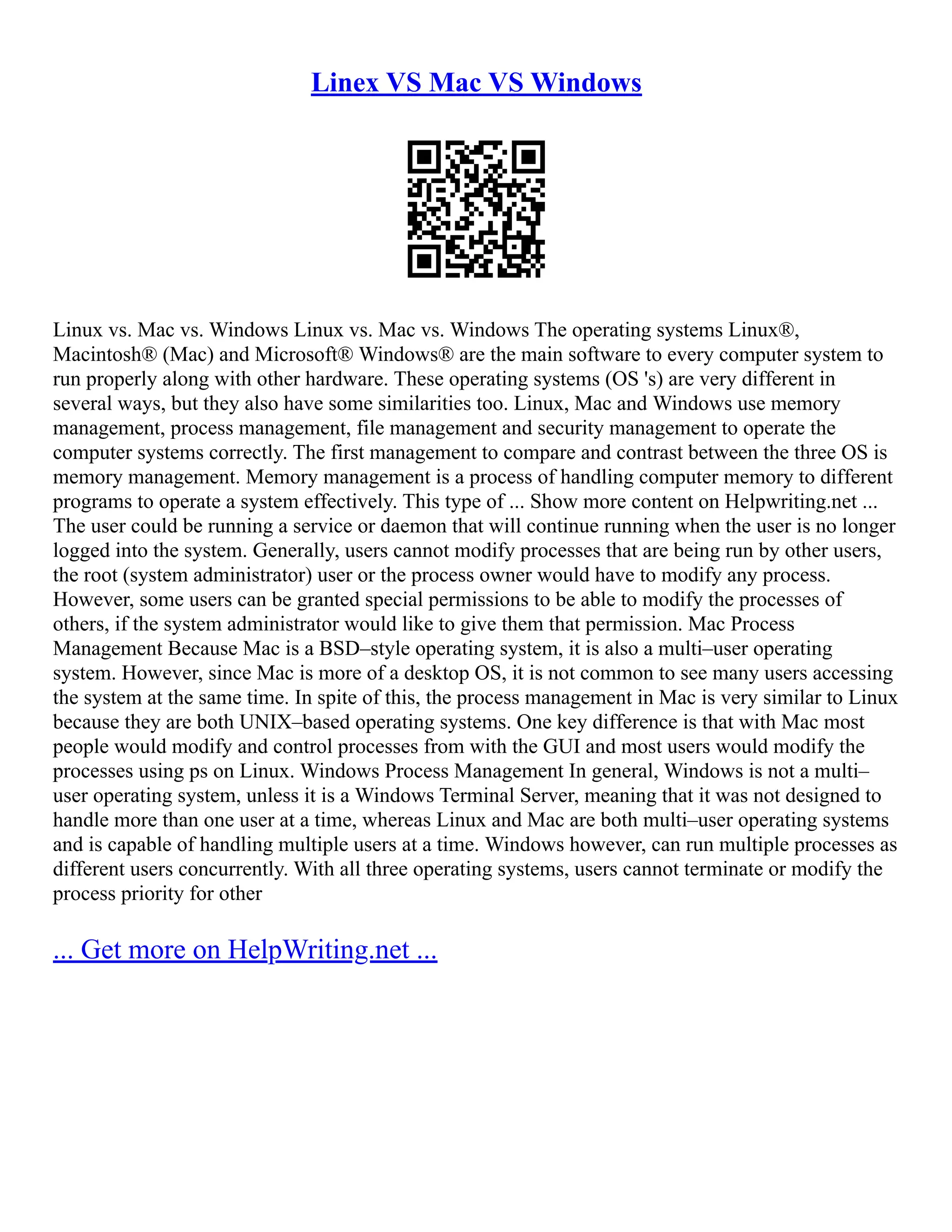 Linex VS Mac VS Windows
Linux vs. Mac vs. Windows Linux vs. Mac vs. Windows The operating systems Linux®,
Macintosh® (Mac) and Microsoft® Windows® are the main software to every computer system to
run properly along with other hardware. These operating systems (OS 's) are very different in
several ways, but they also have some similarities too. Linux, Mac and Windows use memory
management, process management, file management and security management to operate the
computer systems correctly. The first management to compare and contrast between the three OS is
memory management. Memory management is a process of handling computer memory to different
programs to operate a system effectively. This type of ... Show more content on Helpwriting.net ...
The user could be running a service or daemon that will continue running when the user is no longer
logged into the system. Generally, users cannot modify processes that are being run by other users,
the root (system administrator) user or the process owner would have to modify any process.
However, some users can be granted special permissions to be able to modify the processes of
others, if the system administrator would like to give them that permission. Mac Process
Management Because Mac is a BSD–style operating system, it is also a multi–user operating
system. However, since Mac is more of a desktop OS, it is not common to see many users accessing
the system at the same time. In spite of this, the process management in Mac is very similar to Linux
because they are both UNIX–based operating systems. One key difference is that with Mac most
people would modify and control processes from with the GUI and most users would modify the
processes using ps on Linux. Windows Process Management In general, Windows is not a multi–
user operating system, unless it is a Windows Terminal Server, meaning that it was not designed to
handle more than one user at a time, whereas Linux and Mac are both multi–user operating systems
and is capable of handling multiple users at a time. Windows however, can run multiple processes as
different users concurrently. With all three operating systems, users cannot terminate or modify the
process priority for other
... Get more on HelpWriting.net ...
 