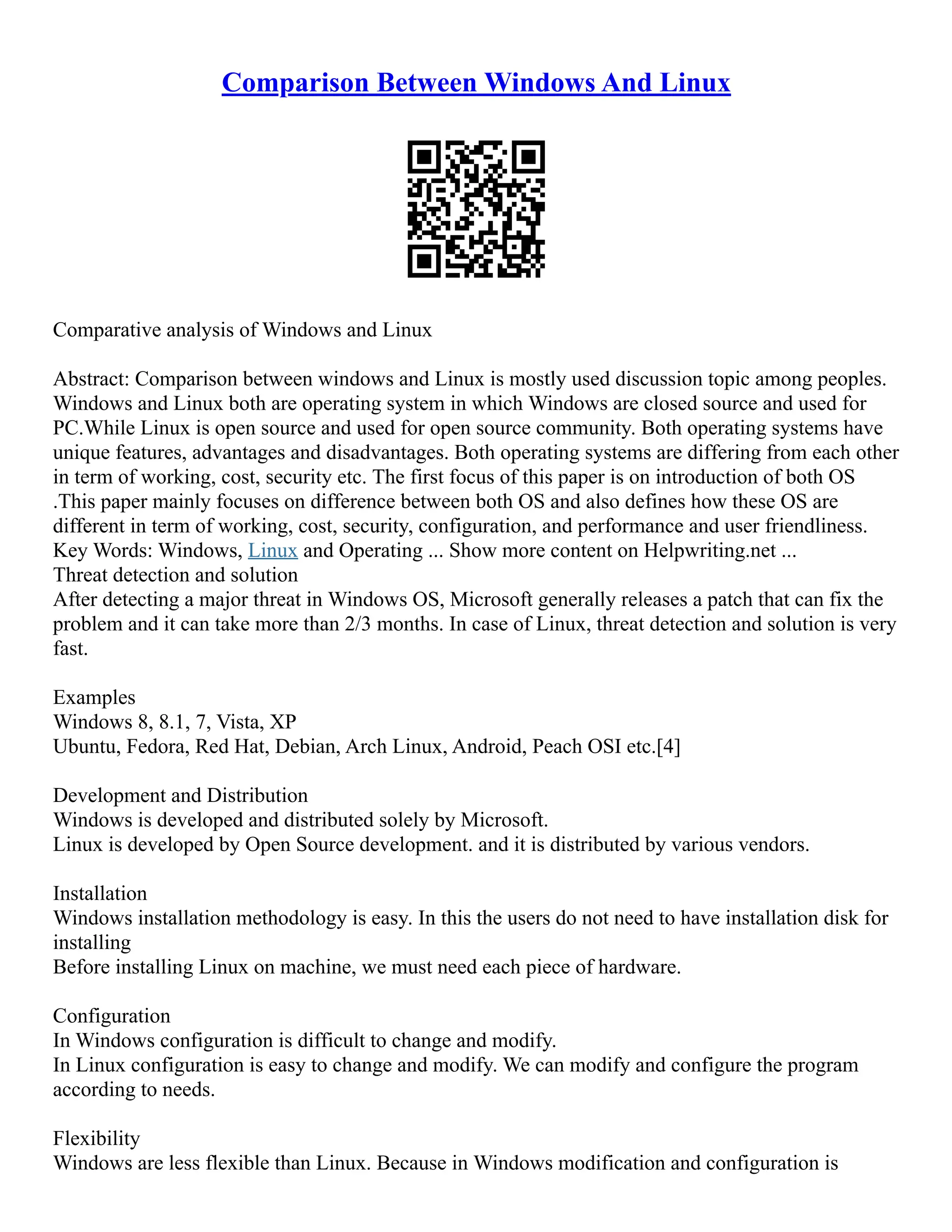 Comparison Between Windows And Linux
Comparative analysis of Windows and Linux
Abstract: Comparison between windows and Linux is mostly used discussion topic among peoples.
Windows and Linux both are operating system in which Windows are closed source and used for
PC.While Linux is open source and used for open source community. Both operating systems have
unique features, advantages and disadvantages. Both operating systems are differing from each other
in term of working, cost, security etc. The first focus of this paper is on introduction of both OS
.This paper mainly focuses on difference between both OS and also defines how these OS are
different in term of working, cost, security, configuration, and performance and user friendliness.
Key Words: Windows, Linux and Operating ... Show more content on Helpwriting.net ...
Threat detection and solution
After detecting a major threat in Windows OS, Microsoft generally releases a patch that can fix the
problem and it can take more than 2/3 months. In case of Linux, threat detection and solution is very
fast.
Examples
Windows 8, 8.1, 7, Vista, XP
Ubuntu, Fedora, Red Hat, Debian, Arch Linux, Android, Peach OSI etc.[4]
Development and Distribution
Windows is developed and distributed solely by Microsoft.
Linux is developed by Open Source development. and it is distributed by various vendors.
Installation
Windows installation methodology is easy. In this the users do not need to have installation disk for
installing
Before installing Linux on machine, we must need each piece of hardware.
Configuration
In Windows configuration is difficult to change and modify.
In Linux configuration is easy to change and modify. We can modify and configure the program
according to needs.
Flexibility
Windows are less flexible than Linux. Because in Windows modification and configuration is
 
