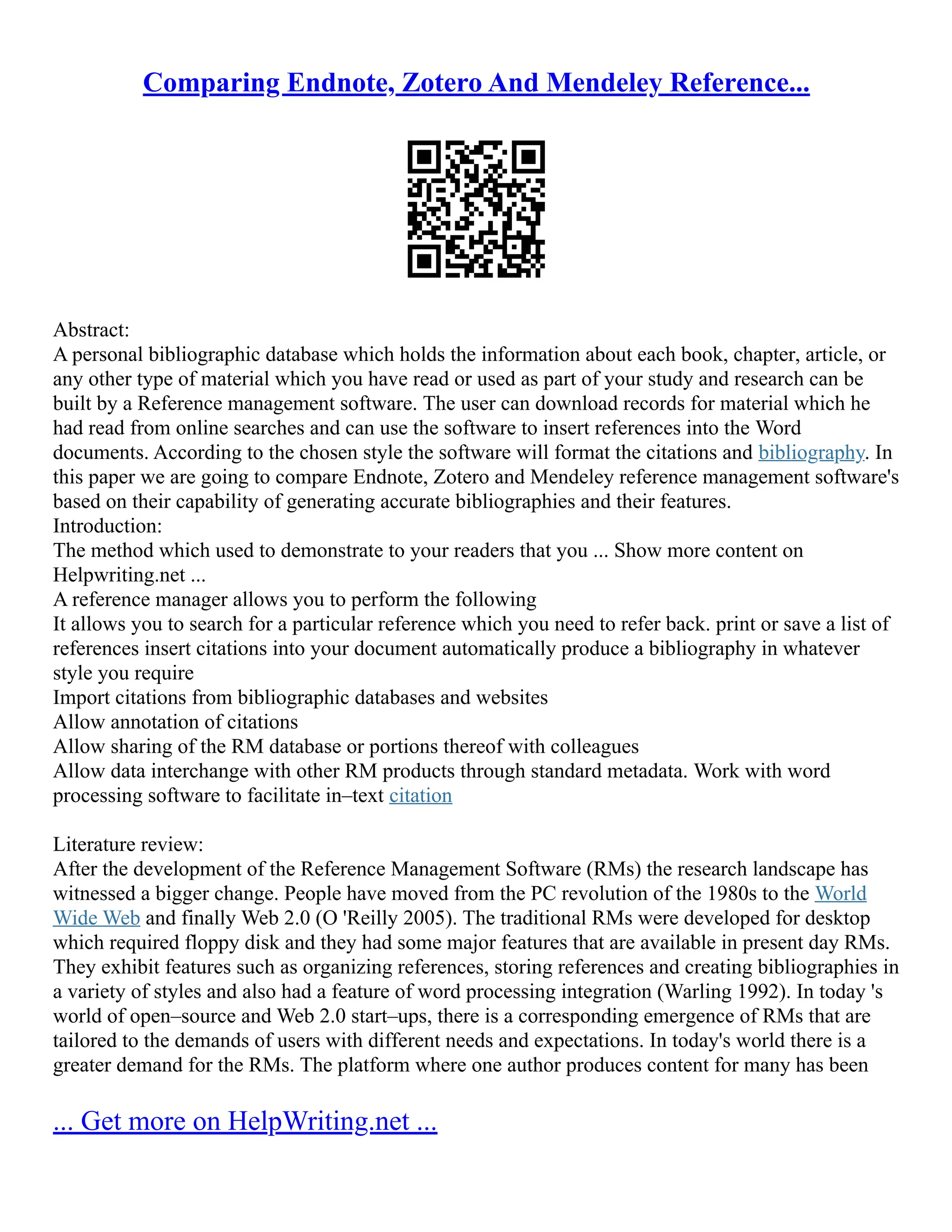 Comparing Endnote, Zotero And Mendeley Reference...
Abstract:
A personal bibliographic database which holds the information about each book, chapter, article, or
any other type of material which you have read or used as part of your study and research can be
built by a Reference management software. The user can download records for material which he
had read from online searches and can use the software to insert references into the Word
documents. According to the chosen style the software will format the citations and bibliography. In
this paper we are going to compare Endnote, Zotero and Mendeley reference management software's
based on their capability of generating accurate bibliographies and their features.
Introduction:
The method which used to demonstrate to your readers that you ... Show more content on
Helpwriting.net ...
A reference manager allows you to perform the following
It allows you to search for a particular reference which you need to refer back. print or save a list of
references insert citations into your document automatically produce a bibliography in whatever
style you require
Import citations from bibliographic databases and websites
Allow annotation of citations
Allow sharing of the RM database or portions thereof with colleagues
Allow data interchange with other RM products through standard metadata. Work with word
processing software to facilitate in–text citation
Literature review:
After the development of the Reference Management Software (RMs) the research landscape has
witnessed a bigger change. People have moved from the PC revolution of the 1980s to the World
Wide Web and finally Web 2.0 (O 'Reilly 2005). The traditional RMs were developed for desktop
which required floppy disk and they had some major features that are available in present day RMs.
They exhibit features such as organizing references, storing references and creating bibliographies in
a variety of styles and also had a feature of word processing integration (Warling 1992). In today 's
world of open–source and Web 2.0 start–ups, there is a corresponding emergence of RMs that are
tailored to the demands of users with different needs and expectations. In today's world there is a
greater demand for the RMs. The platform where one author produces content for many has been
... Get more on HelpWriting.net ...
 