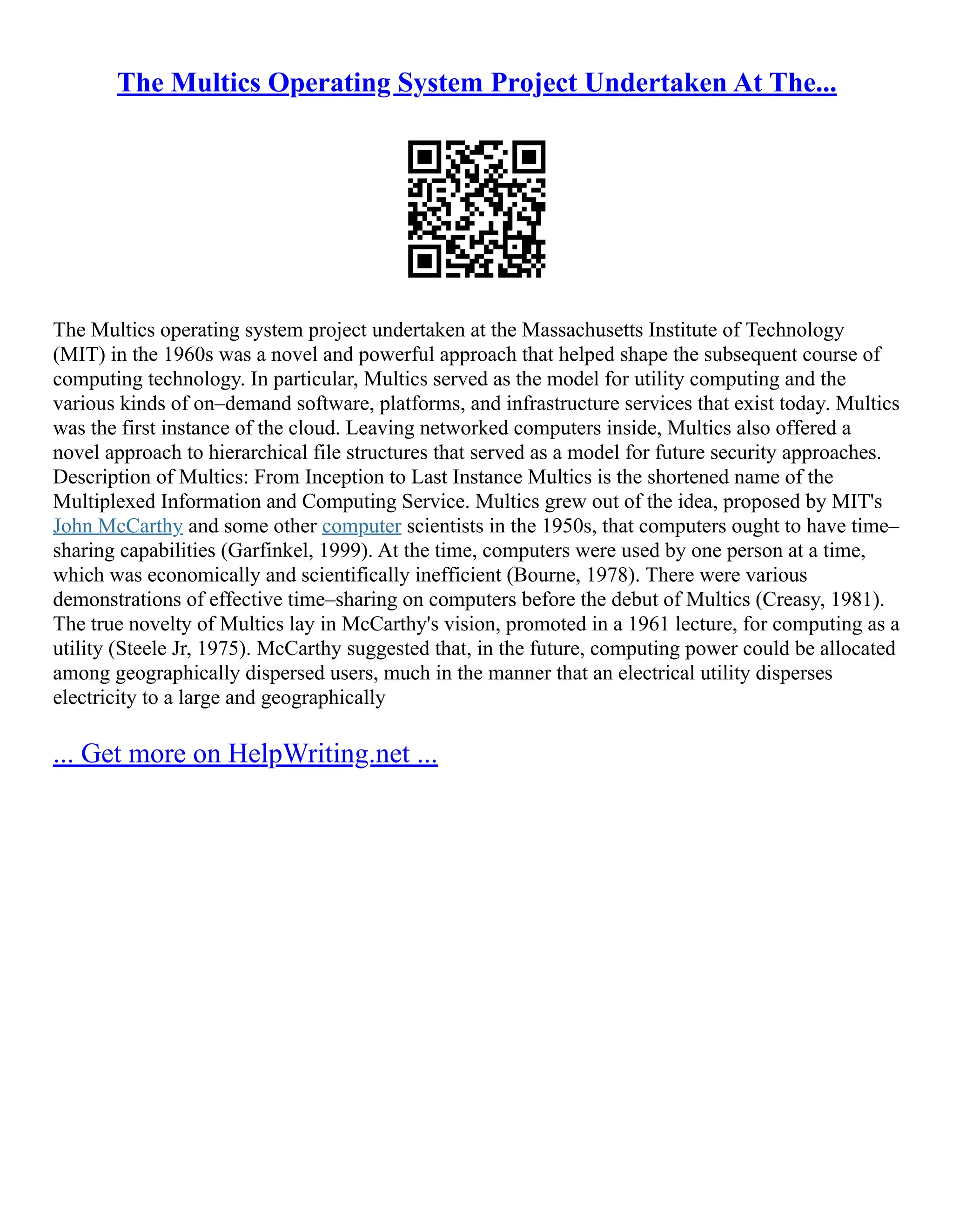 The Multics Operating System Project Undertaken At The...
The Multics operating system project undertaken at the Massachusetts Institute of Technology
(MIT) in the 1960s was a novel and powerful approach that helped shape the subsequent course of
computing technology. In particular, Multics served as the model for utility computing and the
various kinds of on–demand software, platforms, and infrastructure services that exist today. Multics
was the first instance of the cloud. Leaving networked computers inside, Multics also offered a
novel approach to hierarchical file structures that served as a model for future security approaches.
Description of Multics: From Inception to Last Instance Multics is the shortened name of the
Multiplexed Information and Computing Service. Multics grew out of the idea, proposed by MIT's
John McCarthy and some other computer scientists in the 1950s, that computers ought to have time–
sharing capabilities (Garfinkel, 1999). At the time, computers were used by one person at a time,
which was economically and scientifically inefficient (Bourne, 1978). There were various
demonstrations of effective time–sharing on computers before the debut of Multics (Creasy, 1981).
The true novelty of Multics lay in McCarthy's vision, promoted in a 1961 lecture, for computing as a
utility (Steele Jr, 1975). McCarthy suggested that, in the future, computing power could be allocated
among geographically dispersed users, much in the manner that an electrical utility disperses
electricity to a large and geographically
... Get more on HelpWriting.net ...
 