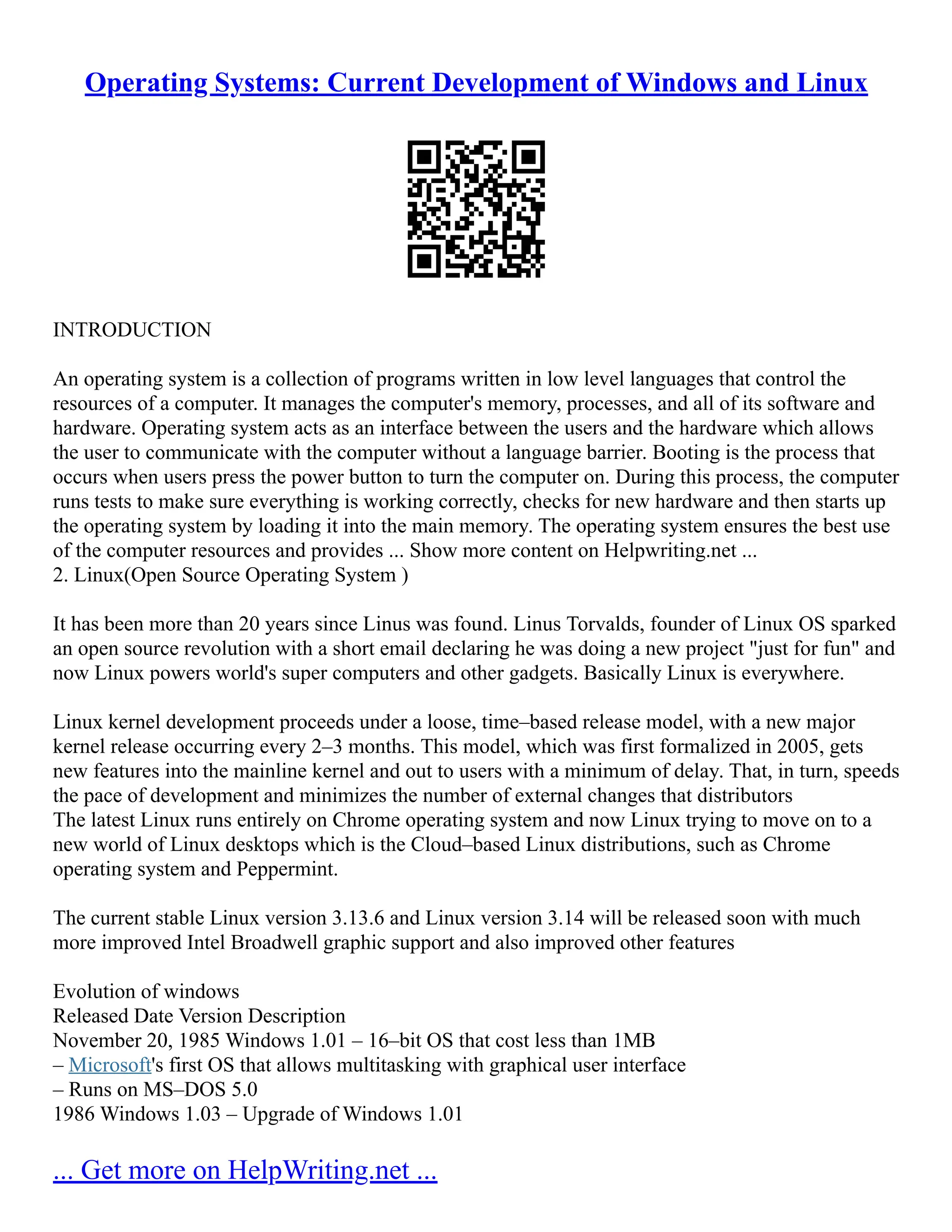 Operating Systems: Current Development of Windows and Linux
INTRODUCTION
An operating system is a collection of programs written in low level languages that control the
resources of a computer. It manages the computer's memory, processes, and all of its software and
hardware. Operating system acts as an interface between the users and the hardware which allows
the user to communicate with the computer without a language barrier. Booting is the process that
occurs when users press the power button to turn the computer on. During this process, the computer
runs tests to make sure everything is working correctly, checks for new hardware and then starts up
the operating system by loading it into the main memory. The operating system ensures the best use
of the computer resources and provides ... Show more content on Helpwriting.net ...
2. Linux(Open Source Operating System )
It has been more than 20 years since Linus was found. Linus Torvalds, founder of Linux OS sparked
an open source revolution with a short email declaring he was doing a new project "just for fun" and
now Linux powers world's super computers and other gadgets. Basically Linux is everywhere.
Linux kernel development proceeds under a loose, time–based release model, with a new major
kernel release occurring every 2–3 months. This model, which was first formalized in 2005, gets
new features into the mainline kernel and out to users with a minimum of delay. That, in turn, speeds
the pace of development and minimizes the number of external changes that distributors
The latest Linux runs entirely on Chrome operating system and now Linux trying to move on to a
new world of Linux desktops which is the Cloud–based Linux distributions, such as Chrome
operating system and Peppermint.
The current stable Linux version 3.13.6 and Linux version 3.14 will be released soon with much
more improved Intel Broadwell graphic support and also improved other features
Evolution of windows
Released Date Version Description
November 20, 1985 Windows 1.01 – 16–bit OS that cost less than 1MB
– Microsoft's first OS that allows multitasking with graphical user interface
– Runs on MS–DOS 5.0
1986 Windows 1.03 – Upgrade of Windows 1.01
... Get more on HelpWriting.net ...
 