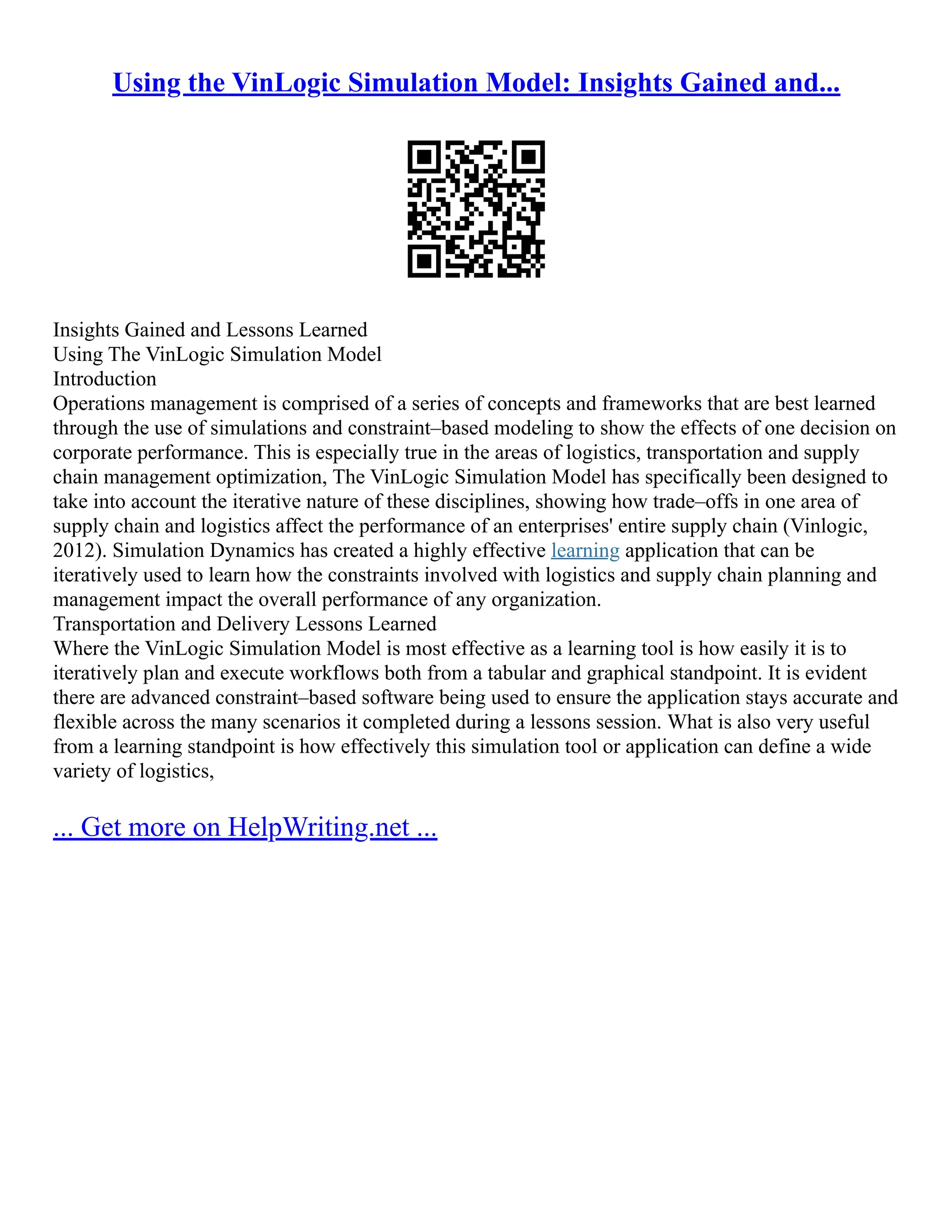 Using the VinLogic Simulation Model: Insights Gained and...
Insights Gained and Lessons Learned
Using The VinLogic Simulation Model
Introduction
Operations management is comprised of a series of concepts and frameworks that are best learned
through the use of simulations and constraint–based modeling to show the effects of one decision on
corporate performance. This is especially true in the areas of logistics, transportation and supply
chain management optimization, The VinLogic Simulation Model has specifically been designed to
take into account the iterative nature of these disciplines, showing how trade–offs in one area of
supply chain and logistics affect the performance of an enterprises' entire supply chain (Vinlogic,
2012). Simulation Dynamics has created a highly effective learning application that can be
iteratively used to learn how the constraints involved with logistics and supply chain planning and
management impact the overall performance of any organization.
Transportation and Delivery Lessons Learned
Where the VinLogic Simulation Model is most effective as a learning tool is how easily it is to
iteratively plan and execute workflows both from a tabular and graphical standpoint. It is evident
there are advanced constraint–based software being used to ensure the application stays accurate and
flexible across the many scenarios it completed during a lessons session. What is also very useful
from a learning standpoint is how effectively this simulation tool or application can define a wide
variety of logistics,
... Get more on HelpWriting.net ...
 