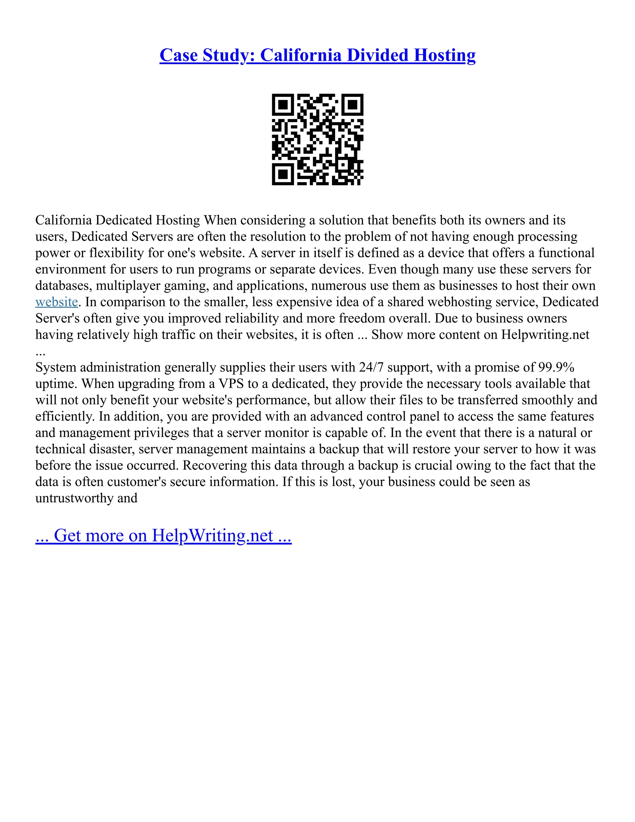 Case Study: California Divided Hosting
California Dedicated Hosting When considering a solution that benefits both its owners and its
users, Dedicated Servers are often the resolution to the problem of not having enough processing
power or flexibility for one's website. A server in itself is defined as a device that offers a functional
environment for users to run programs or separate devices. Even though many use these servers for
databases, multiplayer gaming, and applications, numerous use them as businesses to host their own
website. In comparison to the smaller, less expensive idea of a shared webhosting service, Dedicated
Server's often give you improved reliability and more freedom overall. Due to business owners
having relatively high traffic on their websites, it is often ... Show more content on Helpwriting.net
...
System administration generally supplies their users with 24/7 support, with a promise of 99.9%
uptime. When upgrading from a VPS to a dedicated, they provide the necessary tools available that
will not only benefit your website's performance, but allow their files to be transferred smoothly and
efficiently. In addition, you are provided with an advanced control panel to access the same features
and management privileges that a server monitor is capable of. In the event that there is a natural or
technical disaster, server management maintains a backup that will restore your server to how it was
before the issue occurred. Recovering this data through a backup is crucial owing to the fact that the
data is often customer's secure information. If this is lost, your business could be seen as
untrustworthy and
... Get more on HelpWriting.net ...
 