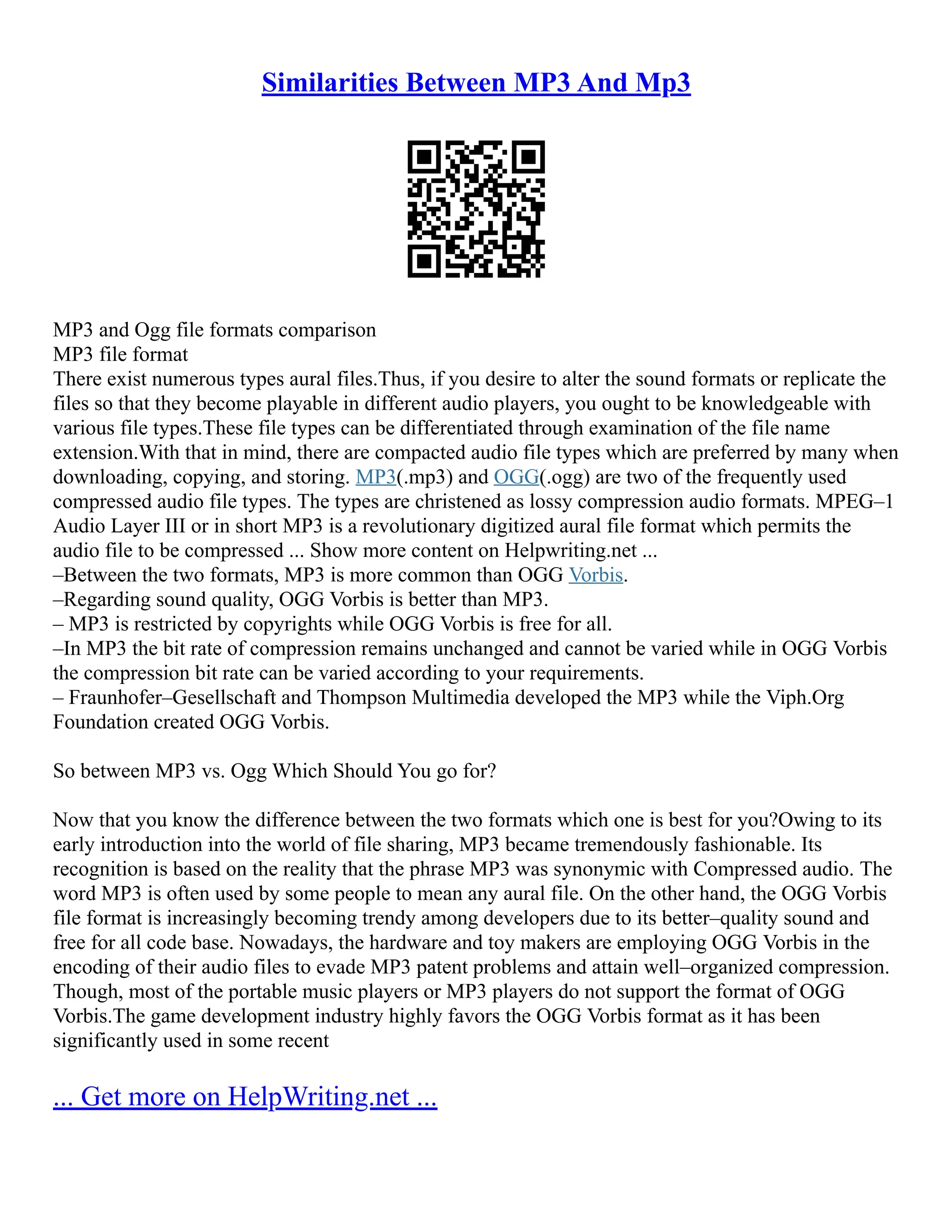 Similarities Between MP3 And Mp3
MP3 and Ogg file formats comparison
MP3 file format
There exist numerous types aural files.Thus, if you desire to alter the sound formats or replicate the
files so that they become playable in different audio players, you ought to be knowledgeable with
various file types.These file types can be differentiated through examination of the file name
extension.With that in mind, there are compacted audio file types which are preferred by many when
downloading, copying, and storing. MP3(.mp3) and OGG(.ogg) are two of the frequently used
compressed audio file types. The types are christened as lossy compression audio formats. MPEG–1
Audio Layer III or in short MP3 is a revolutionary digitized aural file format which permits the
audio file to be compressed ... Show more content on Helpwriting.net ...
–Between the two formats, MP3 is more common than OGG Vorbis.
–Regarding sound quality, OGG Vorbis is better than MP3.
– MP3 is restricted by copyrights while OGG Vorbis is free for all.
–In MP3 the bit rate of compression remains unchanged and cannot be varied while in OGG Vorbis
the compression bit rate can be varied according to your requirements.
– Fraunhofer–Gesellschaft and Thompson Multimedia developed the MP3 while the Viph.Org
Foundation created OGG Vorbis.
So between MP3 vs. Ogg Which Should You go for?
Now that you know the difference between the two formats which one is best for you?Owing to its
early introduction into the world of file sharing, MP3 became tremendously fashionable. Its
recognition is based on the reality that the phrase MP3 was synonymic with Compressed audio. The
word MP3 is often used by some people to mean any aural file. On the other hand, the OGG Vorbis
file format is increasingly becoming trendy among developers due to its better–quality sound and
free for all code base. Nowadays, the hardware and toy makers are employing OGG Vorbis in the
encoding of their audio files to evade MP3 patent problems and attain well–organized compression.
Though, most of the portable music players or MP3 players do not support the format of OGG
Vorbis.The game development industry highly favors the OGG Vorbis format as it has been
significantly used in some recent
... Get more on HelpWriting.net ...
 