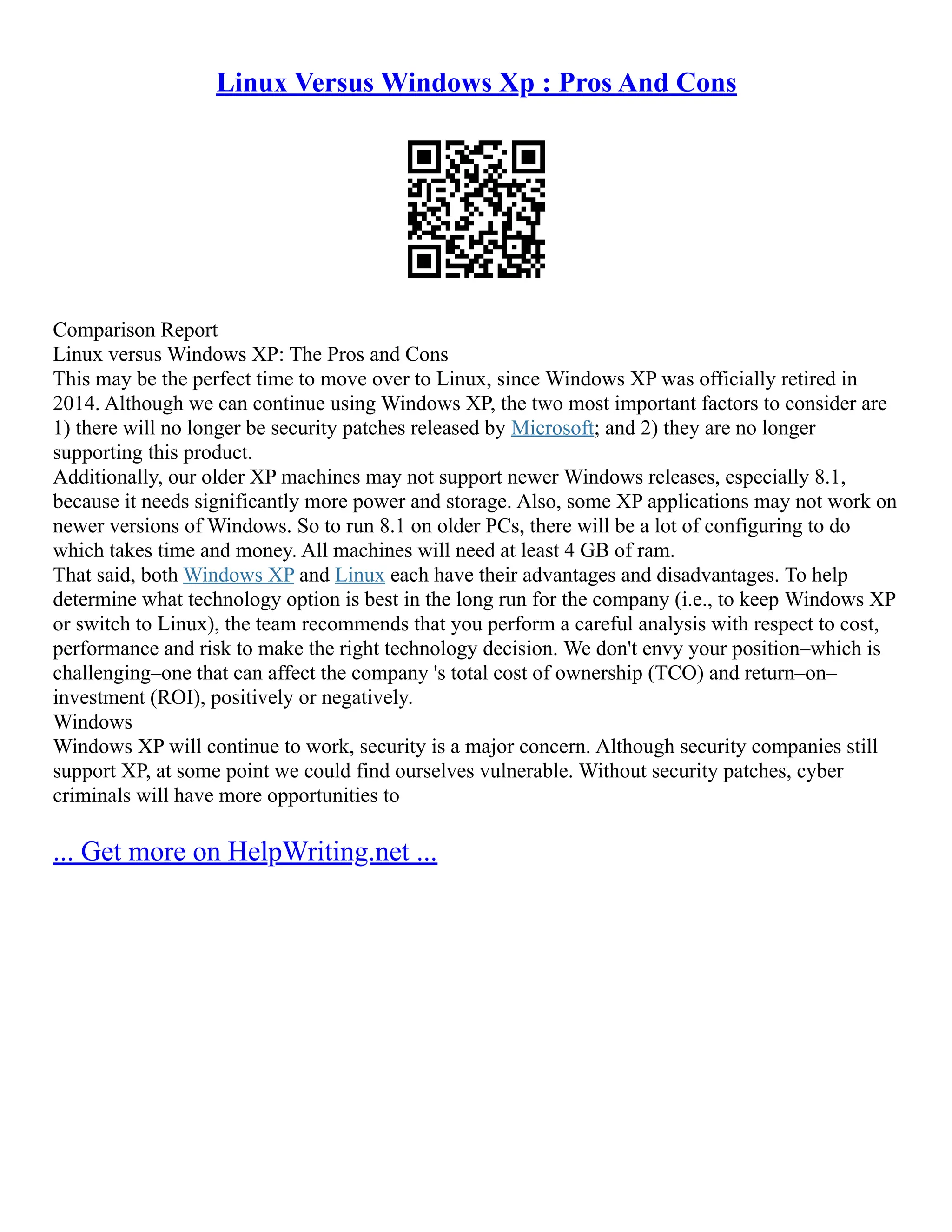 Linux Versus Windows Xp : Pros And Cons
Comparison Report
Linux versus Windows XP: The Pros and Cons
This may be the perfect time to move over to Linux, since Windows XP was officially retired in
2014. Although we can continue using Windows XP, the two most important factors to consider are
1) there will no longer be security patches released by Microsoft; and 2) they are no longer
supporting this product.
Additionally, our older XP machines may not support newer Windows releases, especially 8.1,
because it needs significantly more power and storage. Also, some XP applications may not work on
newer versions of Windows. So to run 8.1 on older PCs, there will be a lot of configuring to do
which takes time and money. All machines will need at least 4 GB of ram.
That said, both Windows XP and Linux each have their advantages and disadvantages. To help
determine what technology option is best in the long run for the company (i.e., to keep Windows XP
or switch to Linux), the team recommends that you perform a careful analysis with respect to cost,
performance and risk to make the right technology decision. We don't envy your position–which is
challenging–one that can affect the company 's total cost of ownership (TCO) and return–on–
investment (ROI), positively or negatively.
Windows
Windows XP will continue to work, security is a major concern. Although security companies still
support XP, at some point we could find ourselves vulnerable. Without security patches, cyber
criminals will have more opportunities to
... Get more on HelpWriting.net ...
 