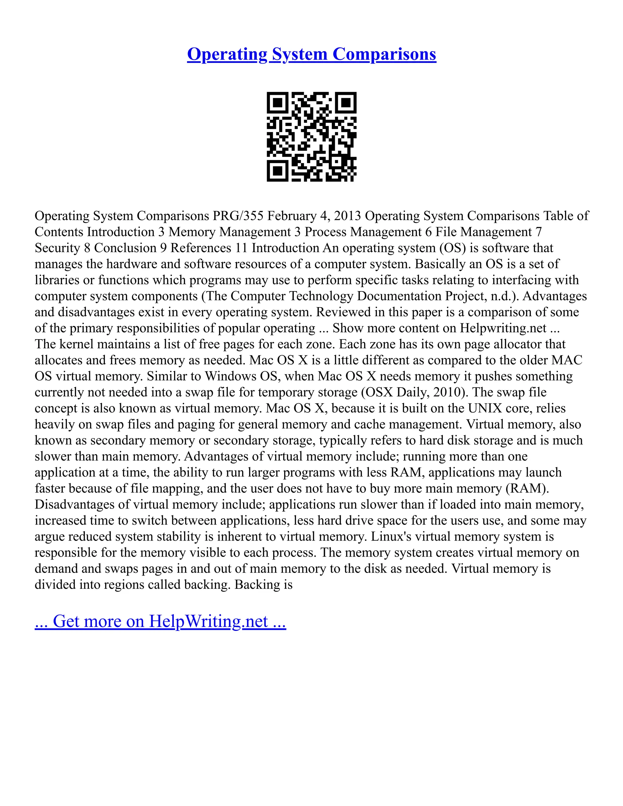 Operating System Comparisons
Operating System Comparisons PRG/355 February 4, 2013 Operating System Comparisons Table of
Contents Introduction 3 Memory Management 3 Process Management 6 File Management 7
Security 8 Conclusion 9 References 11 Introduction An operating system (OS) is software that
manages the hardware and software resources of a computer system. Basically an OS is a set of
libraries or functions which programs may use to perform specific tasks relating to interfacing with
computer system components (The Computer Technology Documentation Project, n.d.). Advantages
and disadvantages exist in every operating system. Reviewed in this paper is a comparison of some
of the primary responsibilities of popular operating ... Show more content on Helpwriting.net ...
The kernel maintains a list of free pages for each zone. Each zone has its own page allocator that
allocates and frees memory as needed. Mac OS X is a little different as compared to the older MAC
OS virtual memory. Similar to Windows OS, when Mac OS X needs memory it pushes something
currently not needed into a swap file for temporary storage (OSX Daily, 2010). The swap file
concept is also known as virtual memory. Mac OS X, because it is built on the UNIX core, relies
heavily on swap files and paging for general memory and cache management. Virtual memory, also
known as secondary memory or secondary storage, typically refers to hard disk storage and is much
slower than main memory. Advantages of virtual memory include; running more than one
application at a time, the ability to run larger programs with less RAM, applications may launch
faster because of file mapping, and the user does not have to buy more main memory (RAM).
Disadvantages of virtual memory include; applications run slower than if loaded into main memory,
increased time to switch between applications, less hard drive space for the users use, and some may
argue reduced system stability is inherent to virtual memory. Linux's virtual memory system is
responsible for the memory visible to each process. The memory system creates virtual memory on
demand and swaps pages in and out of main memory to the disk as needed. Virtual memory is
divided into regions called backing. Backing is
... Get more on HelpWriting.net ...
 