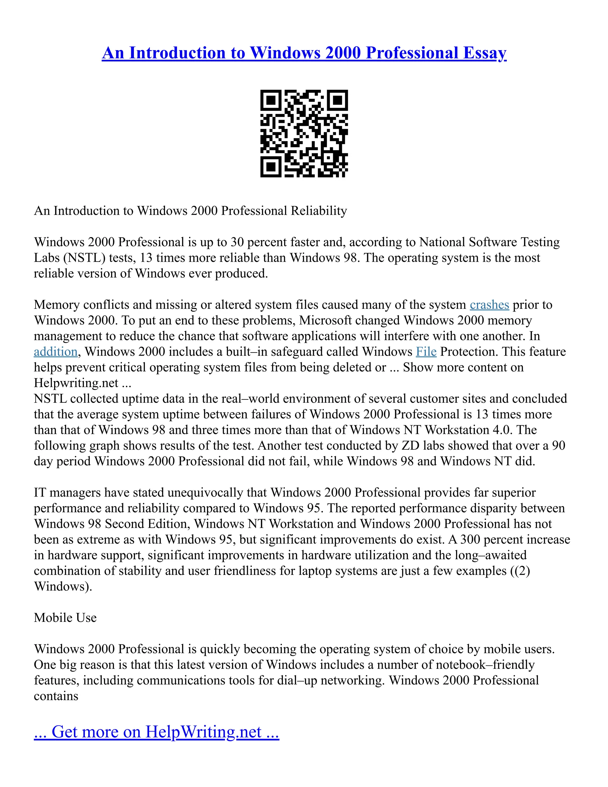 An Introduction to Windows 2000 Professional Essay
An Introduction to Windows 2000 Professional Reliability
Windows 2000 Professional is up to 30 percent faster and, according to National Software Testing
Labs (NSTL) tests, 13 times more reliable than Windows 98. The operating system is the most
reliable version of Windows ever produced.
Memory conflicts and missing or altered system files caused many of the system crashes prior to
Windows 2000. To put an end to these problems, Microsoft changed Windows 2000 memory
management to reduce the chance that software applications will interfere with one another. In
addition, Windows 2000 includes a built–in safeguard called Windows File Protection. This feature
helps prevent critical operating system files from being deleted or ... Show more content on
Helpwriting.net ...
NSTL collected uptime data in the real–world environment of several customer sites and concluded
that the average system uptime between failures of Windows 2000 Professional is 13 times more
than that of Windows 98 and three times more than that of Windows NT Workstation 4.0. The
following graph shows results of the test. Another test conducted by ZD labs showed that over a 90
day period Windows 2000 Professional did not fail, while Windows 98 and Windows NT did.
IT managers have stated unequivocally that Windows 2000 Professional provides far superior
performance and reliability compared to Windows 95. The reported performance disparity between
Windows 98 Second Edition, Windows NT Workstation and Windows 2000 Professional has not
been as extreme as with Windows 95, but significant improvements do exist. A 300 percent increase
in hardware support, significant improvements in hardware utilization and the long–awaited
combination of stability and user friendliness for laptop systems are just a few examples ((2)
Windows).
Mobile Use
Windows 2000 Professional is quickly becoming the operating system of choice by mobile users.
One big reason is that this latest version of Windows includes a number of notebook–friendly
features, including communications tools for dial–up networking. Windows 2000 Professional
contains
... Get more on HelpWriting.net ...
 