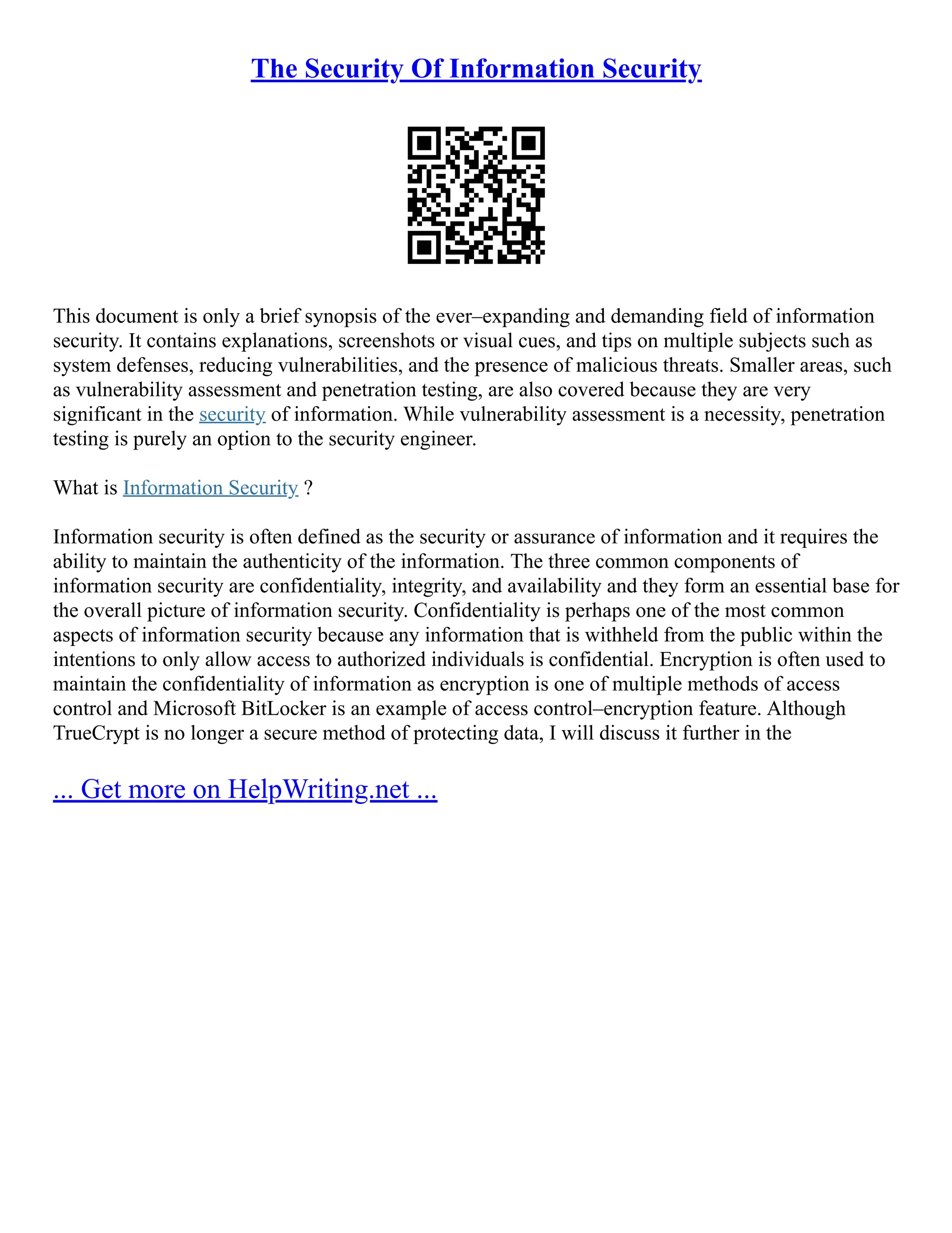 The Security Of Information Security
This document is only a brief synopsis of the ever–expanding and demanding field of information
security. It contains explanations, screenshots or visual cues, and tips on multiple subjects such as
system defenses, reducing vulnerabilities, and the presence of malicious threats. Smaller areas, such
as vulnerability assessment and penetration testing, are also covered because they are very
significant in the security of information. While vulnerability assessment is a necessity, penetration
testing is purely an option to the security engineer.
What is Information Security ?
Information security is often defined as the security or assurance of information and it requires the
ability to maintain the authenticity of the information. The three common components of
information security are confidentiality, integrity, and availability and they form an essential base for
the overall picture of information security. Confidentiality is perhaps one of the most common
aspects of information security because any information that is withheld from the public within the
intentions to only allow access to authorized individuals is confidential. Encryption is often used to
maintain the confidentiality of information as encryption is one of multiple methods of access
control and Microsoft BitLocker is an example of access control–encryption feature. Although
TrueCrypt is no longer a secure method of protecting data, I will discuss it further in the
... Get more on HelpWriting.net ...
 