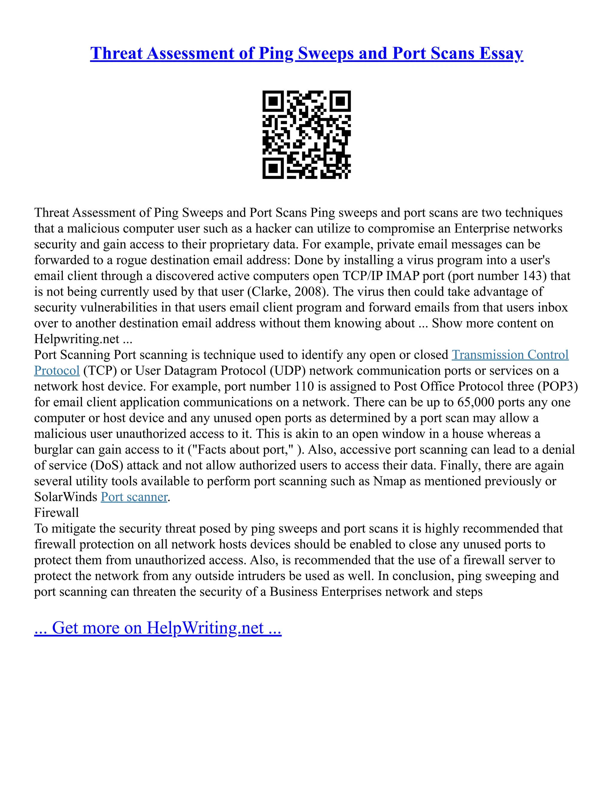 Threat Assessment of Ping Sweeps and Port Scans Essay
Threat Assessment of Ping Sweeps and Port Scans Ping sweeps and port scans are two techniques
that a malicious computer user such as a hacker can utilize to compromise an Enterprise networks
security and gain access to their proprietary data. For example, private email messages can be
forwarded to a rogue destination email address: Done by installing a virus program into a user's
email client through a discovered active computers open TCP/IP IMAP port (port number 143) that
is not being currently used by that user (Clarke, 2008). The virus then could take advantage of
security vulnerabilities in that users email client program and forward emails from that users inbox
over to another destination email address without them knowing about ... Show more content on
Helpwriting.net ...
Port Scanning Port scanning is technique used to identify any open or closed Transmission Control
Protocol (TCP) or User Datagram Protocol (UDP) network communication ports or services on a
network host device. For example, port number 110 is assigned to Post Office Protocol three (POP3)
for email client application communications on a network. There can be up to 65,000 ports any one
computer or host device and any unused open ports as determined by a port scan may allow a
malicious user unauthorized access to it. This is akin to an open window in a house whereas a
burglar can gain access to it ("Facts about port," ). Also, accessive port scanning can lead to a denial
of service (DoS) attack and not allow authorized users to access their data. Finally, there are again
several utility tools available to perform port scanning such as Nmap as mentioned previously or
SolarWinds Port scanner.
Firewall
To mitigate the security threat posed by ping sweeps and port scans it is highly recommended that
firewall protection on all network hosts devices should be enabled to close any unused ports to
protect them from unauthorized access. Also, is recommended that the use of a firewall server to
protect the network from any outside intruders be used as well. In conclusion, ping sweeping and
port scanning can threaten the security of a Business Enterprises network and steps
... Get more on HelpWriting.net ...
 