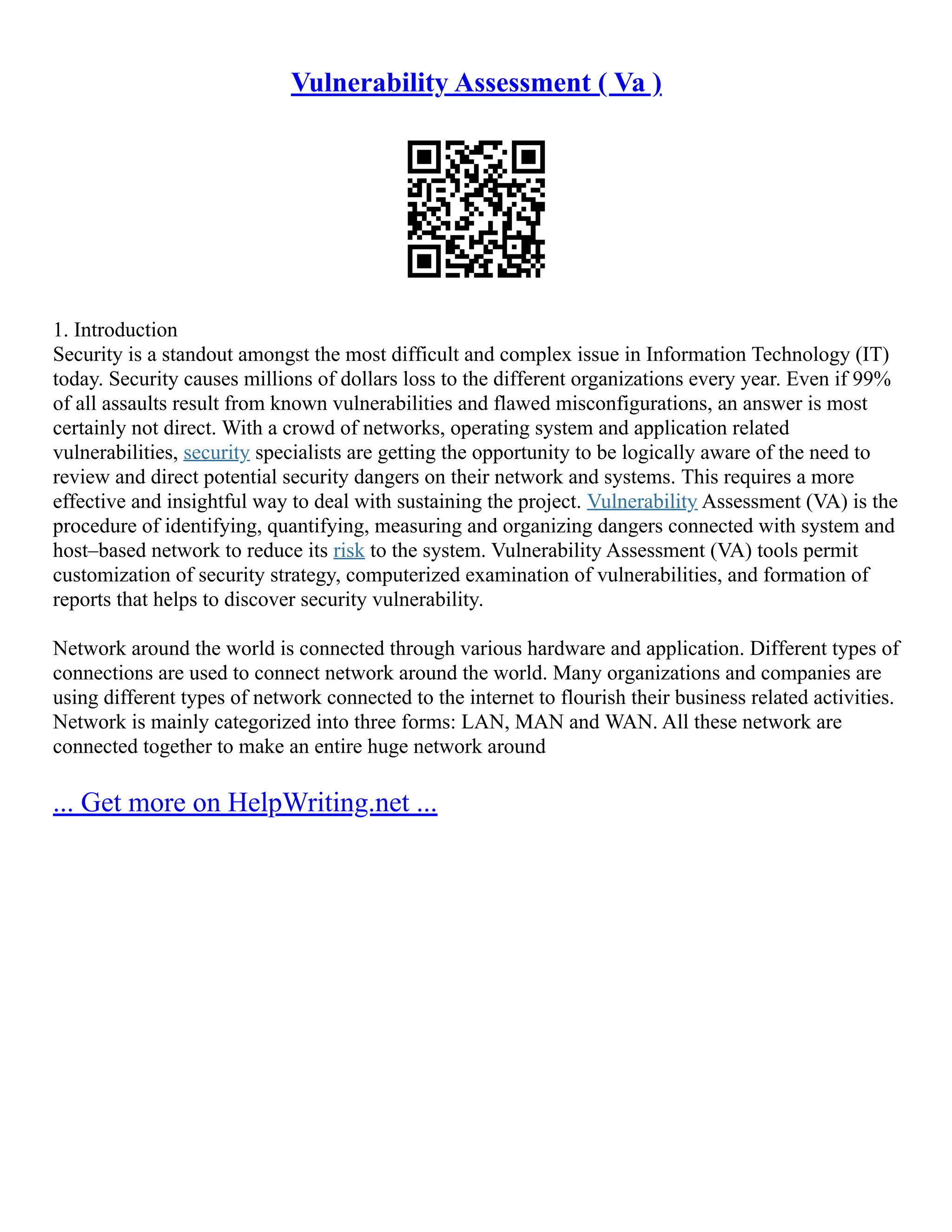 Vulnerability Assessment ( Va )
1. Introduction
Security is a standout amongst the most difficult and complex issue in Information Technology (IT)
today. Security causes millions of dollars loss to the different organizations every year. Even if 99%
of all assaults result from known vulnerabilities and flawed misconfigurations, an answer is most
certainly not direct. With a crowd of networks, operating system and application related
vulnerabilities, security specialists are getting the opportunity to be logically aware of the need to
review and direct potential security dangers on their network and systems. This requires a more
effective and insightful way to deal with sustaining the project. Vulnerability Assessment (VA) is the
procedure of identifying, quantifying, measuring and organizing dangers connected with system and
host–based network to reduce its risk to the system. Vulnerability Assessment (VA) tools permit
customization of security strategy, computerized examination of vulnerabilities, and formation of
reports that helps to discover security vulnerability.
Network around the world is connected through various hardware and application. Different types of
connections are used to connect network around the world. Many organizations and companies are
using different types of network connected to the internet to flourish their business related activities.
Network is mainly categorized into three forms: LAN, MAN and WAN. All these network are
connected together to make an entire huge network around
... Get more on HelpWriting.net ...
 