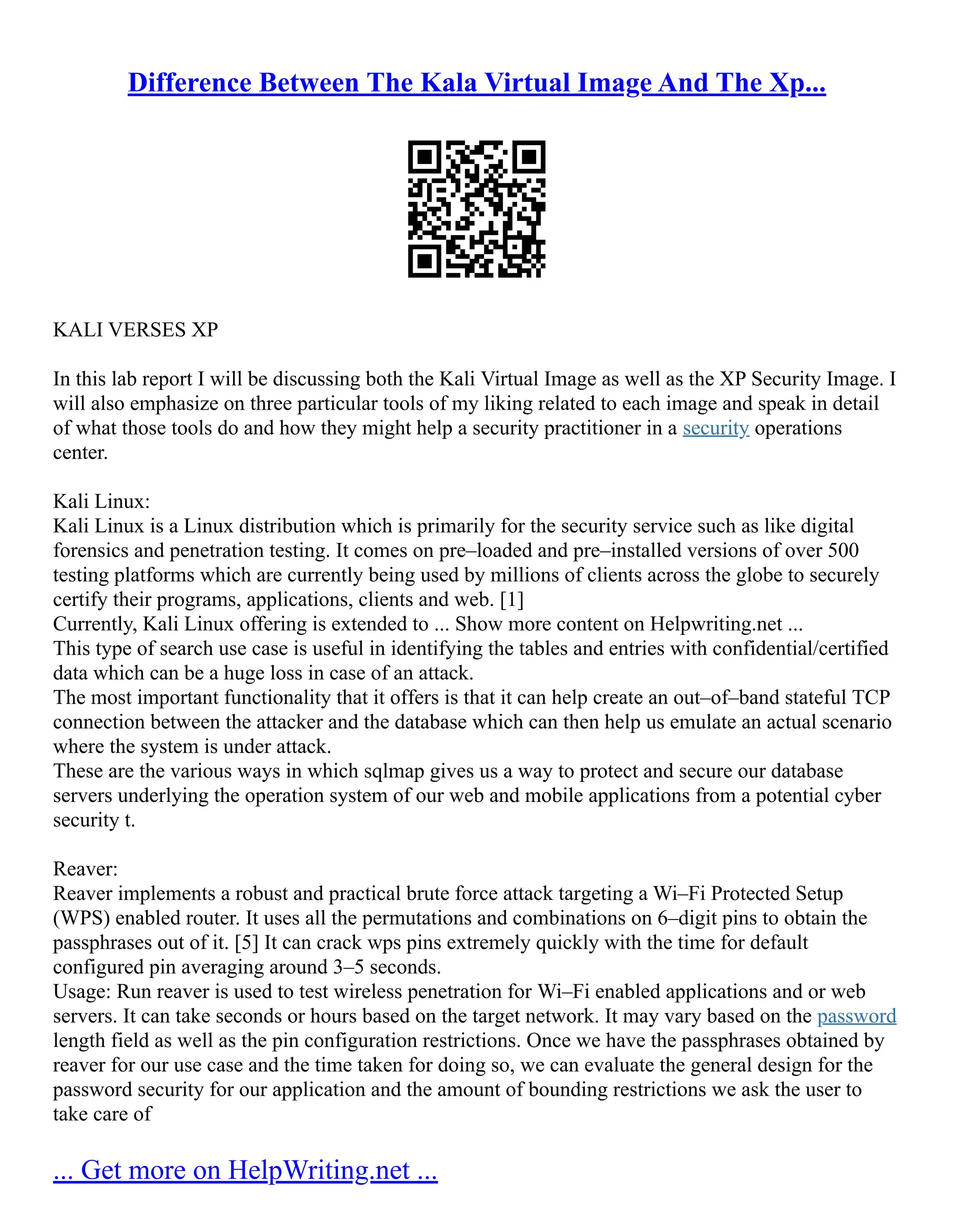 Difference Between The Kala Virtual Image And The Xp...
KALI VERSES XP
In this lab report I will be discussing both the Kali Virtual Image as well as the XP Security Image. I
will also emphasize on three particular tools of my liking related to each image and speak in detail
of what those tools do and how they might help a security practitioner in a security operations
center.
Kali Linux:
Kali Linux is a Linux distribution which is primarily for the security service such as like digital
forensics and penetration testing. It comes on pre–loaded and pre–installed versions of over 500
testing platforms which are currently being used by millions of clients across the globe to securely
certify their programs, applications, clients and web. [1]
Currently, Kali Linux offering is extended to ... Show more content on Helpwriting.net ...
This type of search use case is useful in identifying the tables and entries with confidential/certified
data which can be a huge loss in case of an attack.
The most important functionality that it offers is that it can help create an out–of–band stateful TCP
connection between the attacker and the database which can then help us emulate an actual scenario
where the system is under attack.
These are the various ways in which sqlmap gives us a way to protect and secure our database
servers underlying the operation system of our web and mobile applications from a potential cyber
security t.
Reaver:
Reaver implements a robust and practical brute force attack targeting a Wi–Fi Protected Setup
(WPS) enabled router. It uses all the permutations and combinations on 6–digit pins to obtain the
passphrases out of it. [5] It can crack wps pins extremely quickly with the time for default
configured pin averaging around 3–5 seconds.
Usage: Run reaver is used to test wireless penetration for Wi–Fi enabled applications and or web
servers. It can take seconds or hours based on the target network. It may vary based on the password
length field as well as the pin configuration restrictions. Once we have the passphrases obtained by
reaver for our use case and the time taken for doing so, we can evaluate the general design for the
password security for our application and the amount of bounding restrictions we ask the user to
take care of
... Get more on HelpWriting.net ...
 