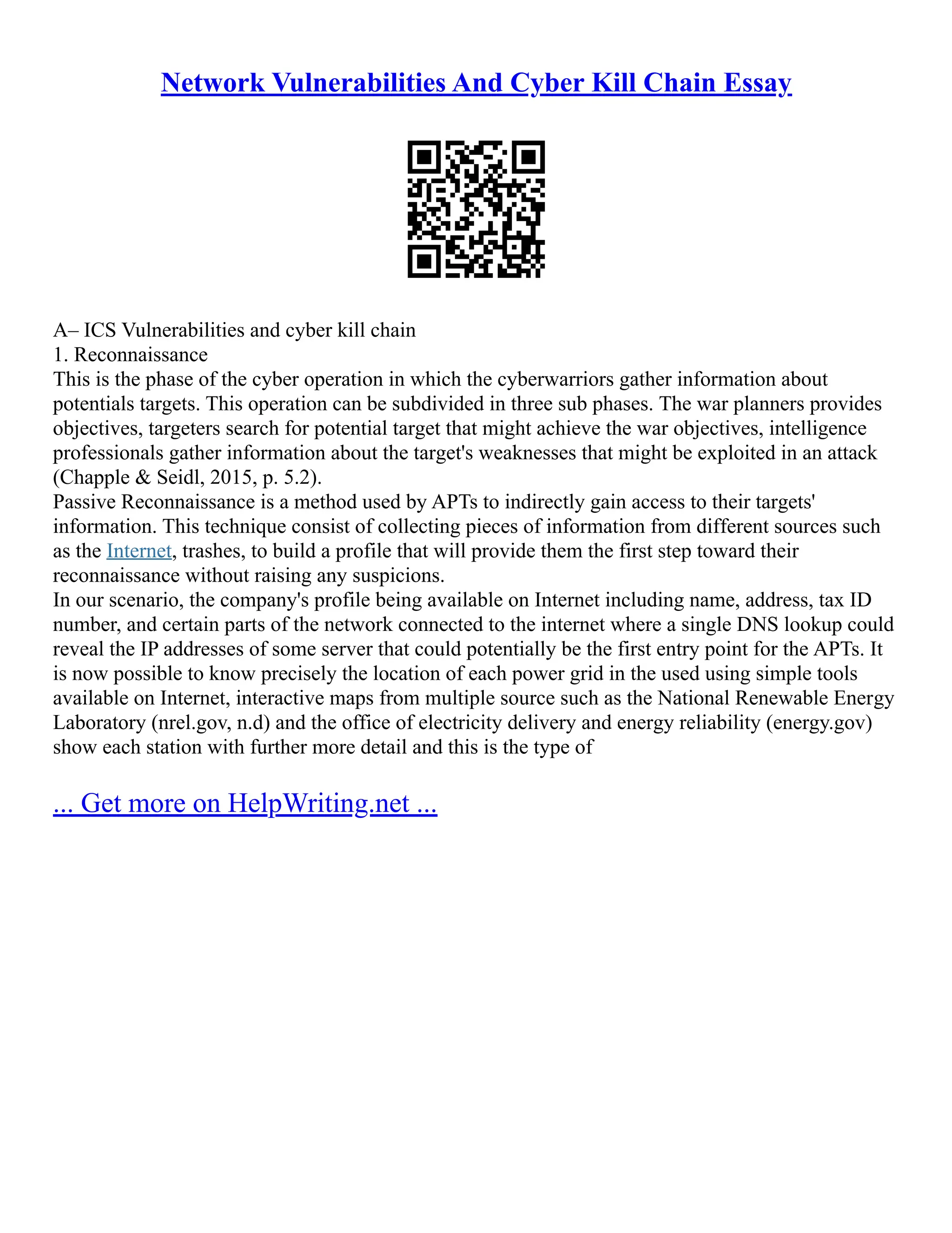 Network Vulnerabilities And Cyber Kill Chain Essay
A– ICS Vulnerabilities and cyber kill chain
1. Reconnaissance
This is the phase of the cyber operation in which the cyberwarriors gather information about
potentials targets. This operation can be subdivided in three sub phases. The war planners provides
objectives, targeters search for potential target that might achieve the war objectives, intelligence
professionals gather information about the target's weaknesses that might be exploited in an attack
(Chapple & Seidl, 2015, p. 5.2).
Passive Reconnaissance is a method used by APTs to indirectly gain access to their targets'
information. This technique consist of collecting pieces of information from different sources such
as the Internet, trashes, to build a profile that will provide them the first step toward their
reconnaissance without raising any suspicions.
In our scenario, the company's profile being available on Internet including name, address, tax ID
number, and certain parts of the network connected to the internet where a single DNS lookup could
reveal the IP addresses of some server that could potentially be the first entry point for the APTs. It
is now possible to know precisely the location of each power grid in the used using simple tools
available on Internet, interactive maps from multiple source such as the National Renewable Energy
Laboratory (nrel.gov, n.d) and the office of electricity delivery and energy reliability (energy.gov)
show each station with further more detail and this is the type of
... Get more on HelpWriting.net ...
 