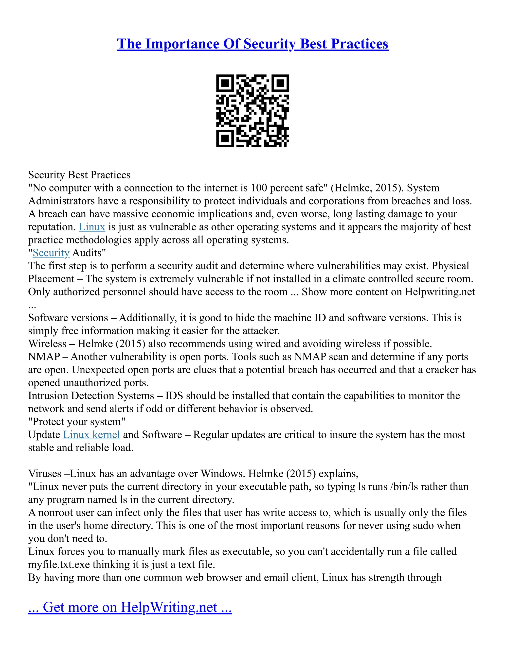 The Importance Of Security Best Practices
Security Best Practices
"No computer with a connection to the internet is 100 percent safe" (Helmke, 2015). System
Administrators have a responsibility to protect individuals and corporations from breaches and loss.
A breach can have massive economic implications and, even worse, long lasting damage to your
reputation. Linux is just as vulnerable as other operating systems and it appears the majority of best
practice methodologies apply across all operating systems.
"Security Audits"
The first step is to perform a security audit and determine where vulnerabilities may exist. Physical
Placement – The system is extremely vulnerable if not installed in a climate controlled secure room.
Only authorized personnel should have access to the room ... Show more content on Helpwriting.net
...
Software versions – Additionally, it is good to hide the machine ID and software versions. This is
simply free information making it easier for the attacker.
Wireless – Helmke (2015) also recommends using wired and avoiding wireless if possible.
NMAP – Another vulnerability is open ports. Tools such as NMAP scan and determine if any ports
are open. Unexpected open ports are clues that a potential breach has occurred and that a cracker has
opened unauthorized ports.
Intrusion Detection Systems – IDS should be installed that contain the capabilities to monitor the
network and send alerts if odd or different behavior is observed.
"Protect your system"
Update Linux kernel and Software – Regular updates are critical to insure the system has the most
stable and reliable load.
Viruses –Linux has an advantage over Windows. Helmke (2015) explains,
"Linux never puts the current directory in your executable path, so typing ls runs /bin/ls rather than
any program named ls in the current directory.
A nonroot user can infect only the files that user has write access to, which is usually only the files
in the user's home directory. This is one of the most important reasons for never using sudo when
you don't need to.
Linux forces you to manually mark files as executable, so you can't accidentally run a file called
myfile.txt.exe thinking it is just a text file.
By having more than one common web browser and email client, Linux has strength through
... Get more on HelpWriting.net ...
 