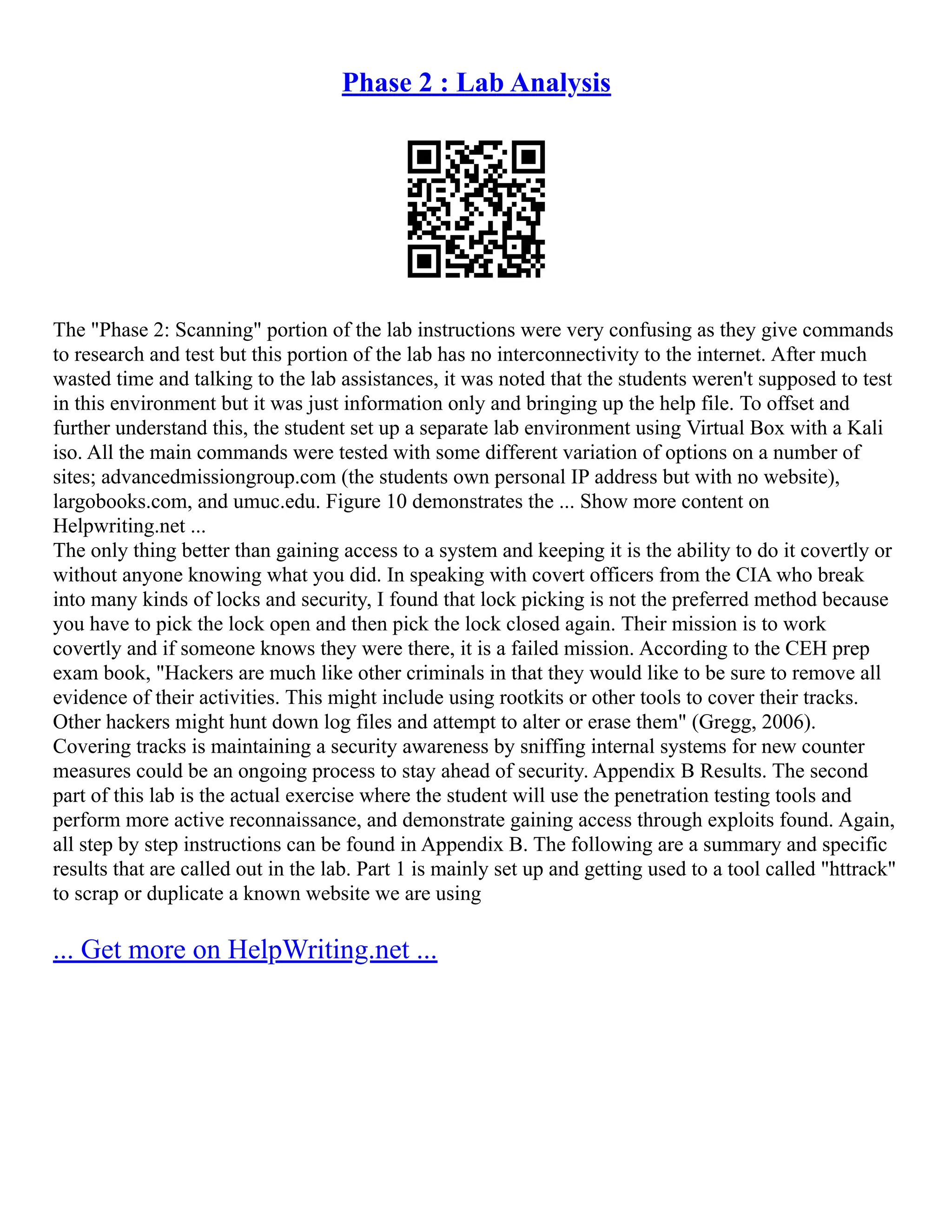 Phase 2 : Lab Analysis
The "Phase 2: Scanning" portion of the lab instructions were very confusing as they give commands
to research and test but this portion of the lab has no interconnectivity to the internet. After much
wasted time and talking to the lab assistances, it was noted that the students weren't supposed to test
in this environment but it was just information only and bringing up the help file. To offset and
further understand this, the student set up a separate lab environment using Virtual Box with a Kali
iso. All the main commands were tested with some different variation of options on a number of
sites; advancedmissiongroup.com (the students own personal IP address but with no website),
largobooks.com, and umuc.edu. Figure 10 demonstrates the ... Show more content on
Helpwriting.net ...
The only thing better than gaining access to a system and keeping it is the ability to do it covertly or
without anyone knowing what you did. In speaking with covert officers from the CIA who break
into many kinds of locks and security, I found that lock picking is not the preferred method because
you have to pick the lock open and then pick the lock closed again. Their mission is to work
covertly and if someone knows they were there, it is a failed mission. According to the CEH prep
exam book, "Hackers are much like other criminals in that they would like to be sure to remove all
evidence of their activities. This might include using rootkits or other tools to cover their tracks.
Other hackers might hunt down log files and attempt to alter or erase them" (Gregg, 2006).
Covering tracks is maintaining a security awareness by sniffing internal systems for new counter
measures could be an ongoing process to stay ahead of security. Appendix B Results. The second
part of this lab is the actual exercise where the student will use the penetration testing tools and
perform more active reconnaissance, and demonstrate gaining access through exploits found. Again,
all step by step instructions can be found in Appendix B. The following are a summary and specific
results that are called out in the lab. Part 1 is mainly set up and getting used to a tool called "httrack"
to scrap or duplicate a known website we are using
... Get more on HelpWriting.net ...
 