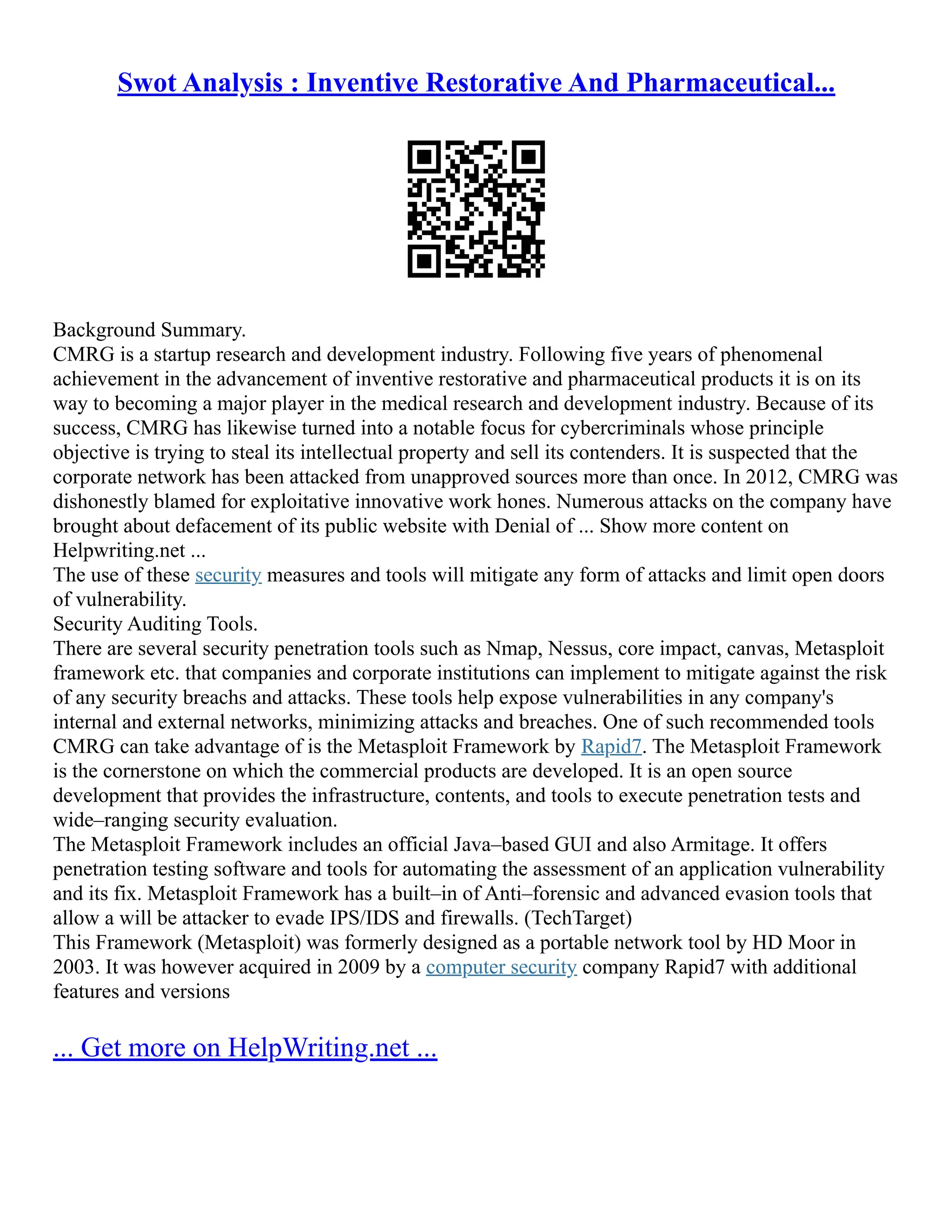 Swot Analysis : Inventive Restorative And Pharmaceutical...
Background Summary.
CMRG is a startup research and development industry. Following five years of phenomenal
achievement in the advancement of inventive restorative and pharmaceutical products it is on its
way to becoming a major player in the medical research and development industry. Because of its
success, CMRG has likewise turned into a notable focus for cybercriminals whose principle
objective is trying to steal its intellectual property and sell its contenders. It is suspected that the
corporate network has been attacked from unapproved sources more than once. In 2012, CMRG was
dishonestly blamed for exploitative innovative work hones. Numerous attacks on the company have
brought about defacement of its public website with Denial of ... Show more content on
Helpwriting.net ...
The use of these security measures and tools will mitigate any form of attacks and limit open doors
of vulnerability.
Security Auditing Tools.
There are several security penetration tools such as Nmap, Nessus, core impact, canvas, Metasploit
framework etc. that companies and corporate institutions can implement to mitigate against the risk
of any security breachs and attacks. These tools help expose vulnerabilities in any company's
internal and external networks, minimizing attacks and breaches. One of such recommended tools
CMRG can take advantage of is the Metasploit Framework by Rapid7. The Metasploit Framework
is the cornerstone on which the commercial products are developed. It is an open source
development that provides the infrastructure, contents, and tools to execute penetration tests and
wide–ranging security evaluation.
The Metasploit Framework includes an official Java–based GUI and also Armitage. It offers
penetration testing software and tools for automating the assessment of an application vulnerability
and its fix. Metasploit Framework has a built–in of Anti–forensic and advanced evasion tools that
allow a will be attacker to evade IPS/IDS and firewalls. (TechTarget)
This Framework (Metasploit) was formerly designed as a portable network tool by HD Moor in
2003. It was however acquired in 2009 by a computer security company Rapid7 with additional
features and versions
... Get more on HelpWriting.net ...
 
