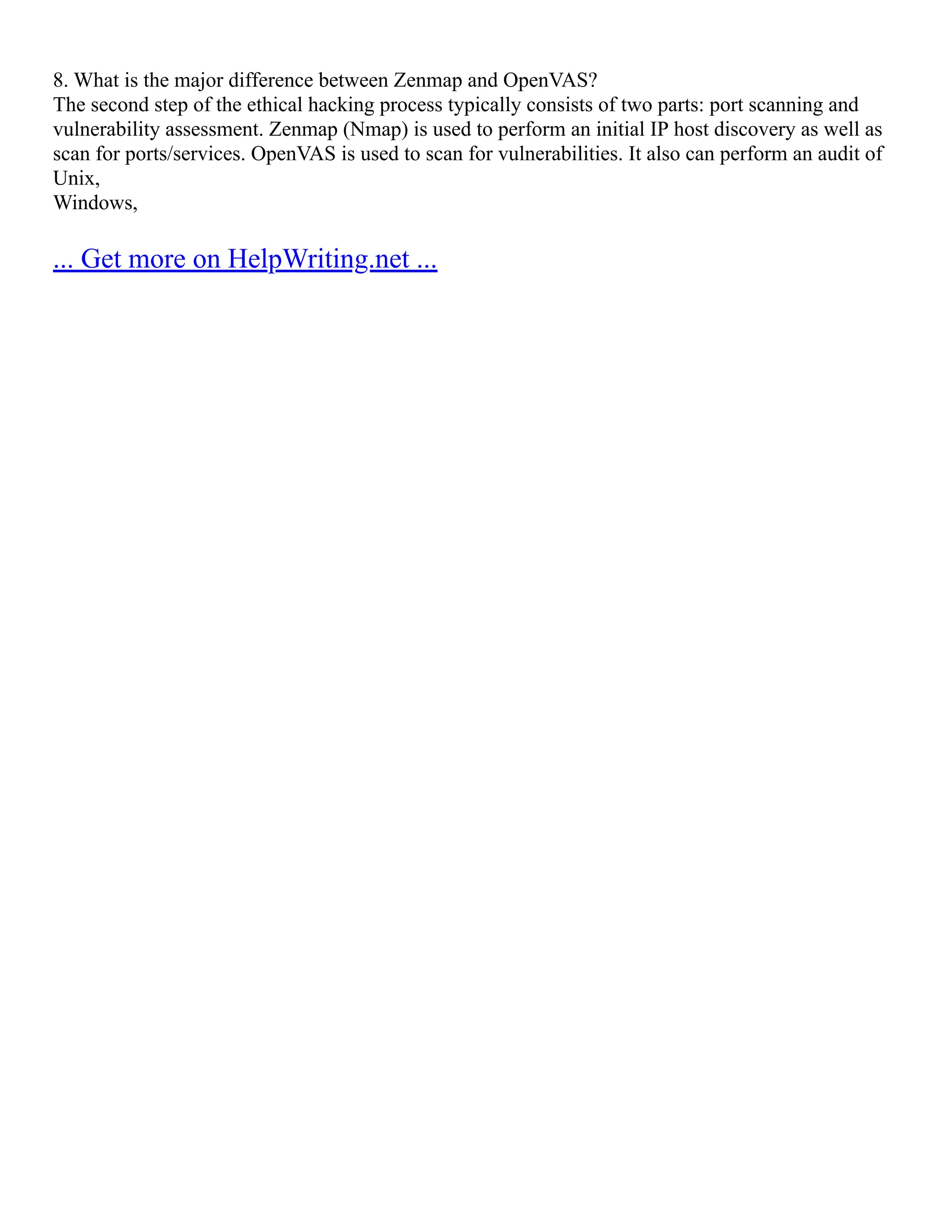 8. What is the major difference between Zenmap and OpenVAS?
The second step of the ethical hacking process typically consists of two parts: port scanning and
vulnerability assessment. Zenmap (Nmap) is used to perform an initial IP host discovery as well as
scan for ports/services. OpenVAS is used to scan for vulnerabilities. It also can perform an audit of
Unix,
Windows,
... Get more on HelpWriting.net ...
 