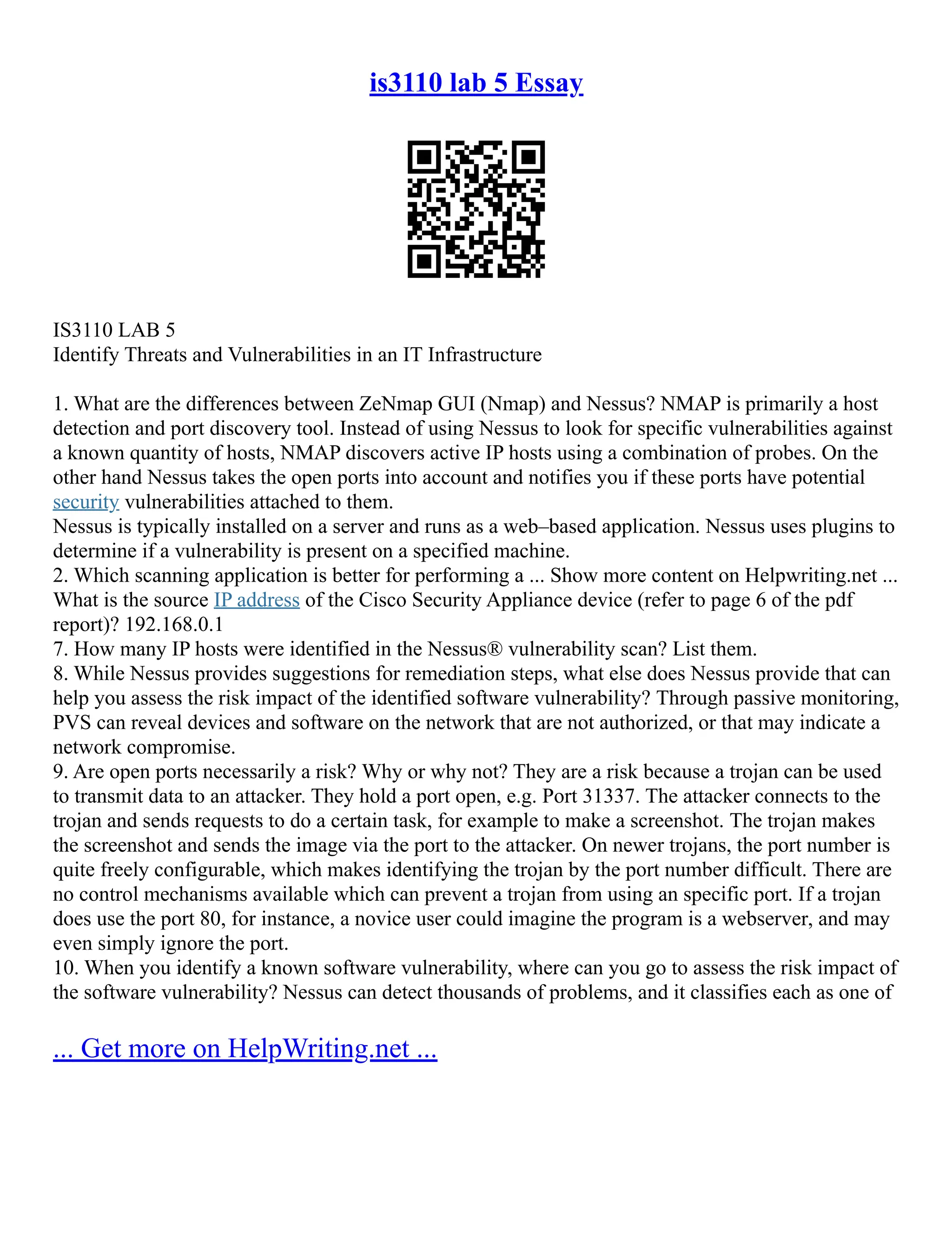 is3110 lab 5 Essay
IS3110 LAB 5
Identify Threats and Vulnerabilities in an IT Infrastructure
1. What are the differences between ZeNmap GUI (Nmap) and Nessus? NMAP is primarily a host
detection and port discovery tool. Instead of using Nessus to look for specific vulnerabilities against
a known quantity of hosts, NMAP discovers active IP hosts using a combination of probes. On the
other hand Nessus takes the open ports into account and notifies you if these ports have potential
security vulnerabilities attached to them.
Nessus is typically installed on a server and runs as a web–based application. Nessus uses plugins to
determine if a vulnerability is present on a specified machine.
2. Which scanning application is better for performing a ... Show more content on Helpwriting.net ...
What is the source IP address of the Cisco Security Appliance device (refer to page 6 of the pdf
report)? 192.168.0.1
7. How many IP hosts were identified in the Nessus® vulnerability scan? List them.
8. While Nessus provides suggestions for remediation steps, what else does Nessus provide that can
help you assess the risk impact of the identified software vulnerability? Through passive monitoring,
PVS can reveal devices and software on the network that are not authorized, or that may indicate a
network compromise.
9. Are open ports necessarily a risk? Why or why not? They are a risk because a trojan can be used
to transmit data to an attacker. They hold a port open, e.g. Port 31337. The attacker connects to the
trojan and sends requests to do a certain task, for example to make a screenshot. The trojan makes
the screenshot and sends the image via the port to the attacker. On newer trojans, the port number is
quite freely configurable, which makes identifying the trojan by the port number difficult. There are
no control mechanisms available which can prevent a trojan from using an specific port. If a trojan
does use the port 80, for instance, a novice user could imagine the program is a webserver, and may
even simply ignore the port.
10. When you identify a known software vulnerability, where can you go to assess the risk impact of
the software vulnerability? Nessus can detect thousands of problems, and it classifies each as one of
... Get more on HelpWriting.net ...
 