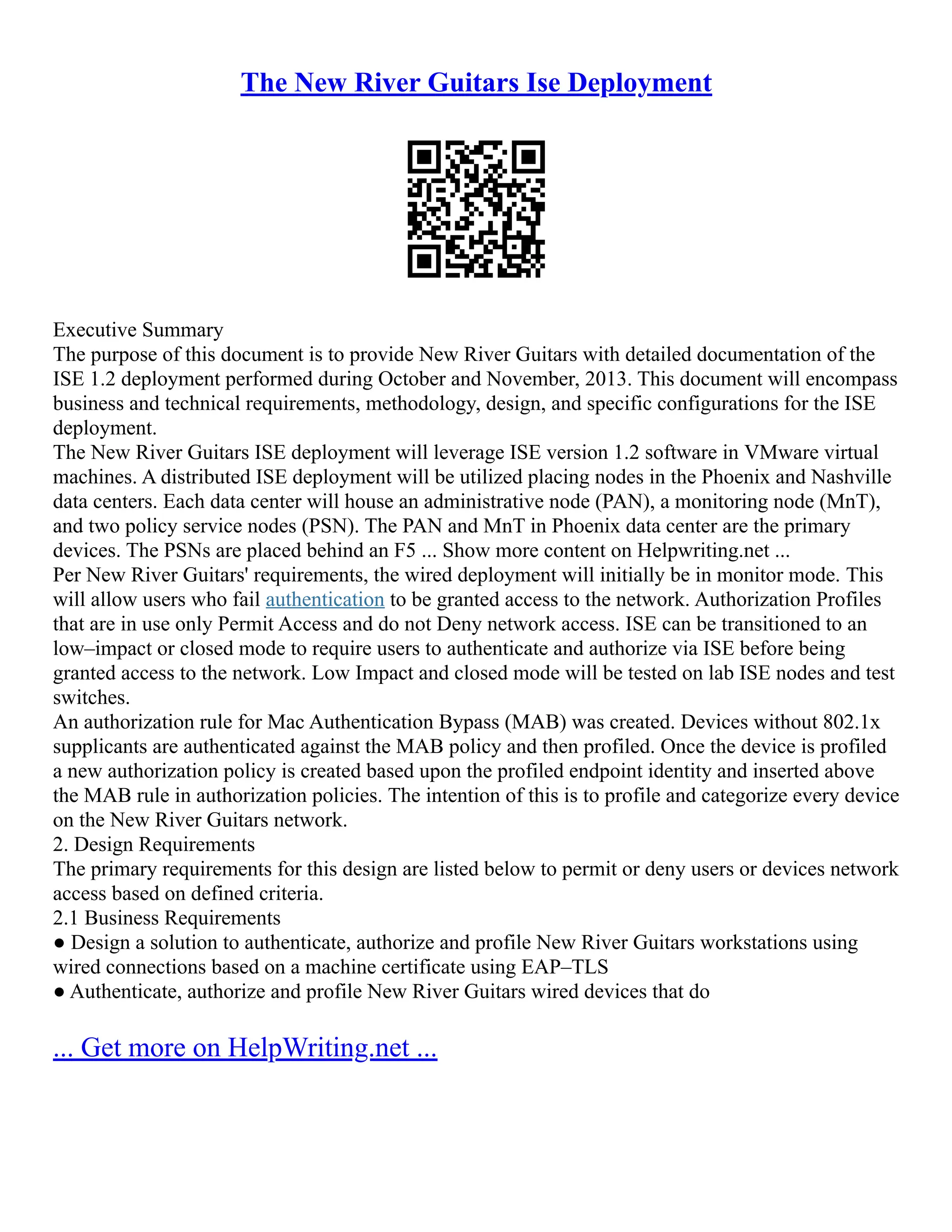 The New River Guitars Ise Deployment
Executive Summary
The purpose of this document is to provide New River Guitars with detailed documentation of the
ISE 1.2 deployment performed during October and November, 2013. This document will encompass
business and technical requirements, methodology, design, and specific configurations for the ISE
deployment.
The New River Guitars ISE deployment will leverage ISE version 1.2 software in VMware virtual
machines. A distributed ISE deployment will be utilized placing nodes in the Phoenix and Nashville
data centers. Each data center will house an administrative node (PAN), a monitoring node (MnT),
and two policy service nodes (PSN). The PAN and MnT in Phoenix data center are the primary
devices. The PSNs are placed behind an F5 ... Show more content on Helpwriting.net ...
Per New River Guitars' requirements, the wired deployment will initially be in monitor mode. This
will allow users who fail authentication to be granted access to the network. Authorization Profiles
that are in use only Permit Access and do not Deny network access. ISE can be transitioned to an
low–impact or closed mode to require users to authenticate and authorize via ISE before being
granted access to the network. Low Impact and closed mode will be tested on lab ISE nodes and test
switches.
An authorization rule for Mac Authentication Bypass (MAB) was created. Devices without 802.1x
supplicants are authenticated against the MAB policy and then profiled. Once the device is profiled
a new authorization policy is created based upon the profiled endpoint identity and inserted above
the MAB rule in authorization policies. The intention of this is to profile and categorize every device
on the New River Guitars network.
2. Design Requirements
The primary requirements for this design are listed below to permit or deny users or devices network
access based on defined criteria.
2.1 Business Requirements
● Design a solution to authenticate, authorize and profile New River Guitars workstations using
wired connections based on a machine certificate using EAP–TLS
● Authenticate, authorize and profile New River Guitars wired devices that do
... Get more on HelpWriting.net ...
 