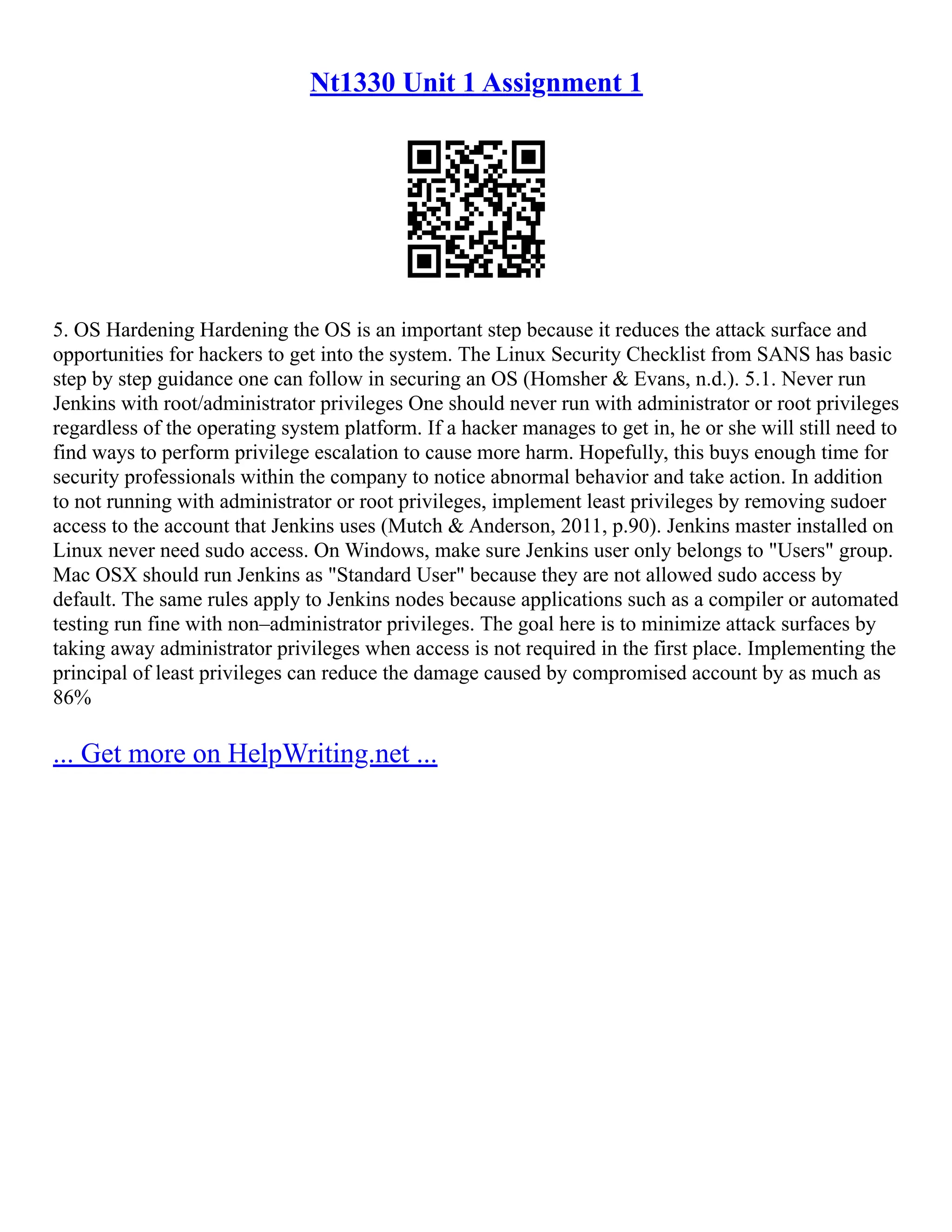 Nt1330 Unit 1 Assignment 1
5. OS Hardening Hardening the OS is an important step because it reduces the attack surface and
opportunities for hackers to get into the system. The Linux Security Checklist from SANS has basic
step by step guidance one can follow in securing an OS (Homsher & Evans, n.d.). 5.1. Never run
Jenkins with root/administrator privileges One should never run with administrator or root privileges
regardless of the operating system platform. If a hacker manages to get in, he or she will still need to
find ways to perform privilege escalation to cause more harm. Hopefully, this buys enough time for
security professionals within the company to notice abnormal behavior and take action. In addition
to not running with administrator or root privileges, implement least privileges by removing sudoer
access to the account that Jenkins uses (Mutch & Anderson, 2011, p.90). Jenkins master installed on
Linux never need sudo access. On Windows, make sure Jenkins user only belongs to "Users" group.
Mac OSX should run Jenkins as "Standard User" because they are not allowed sudo access by
default. The same rules apply to Jenkins nodes because applications such as a compiler or automated
testing run fine with non–administrator privileges. The goal here is to minimize attack surfaces by
taking away administrator privileges when access is not required in the first place. Implementing the
principal of least privileges can reduce the damage caused by compromised account by as much as
86%
... Get more on HelpWriting.net ...
 