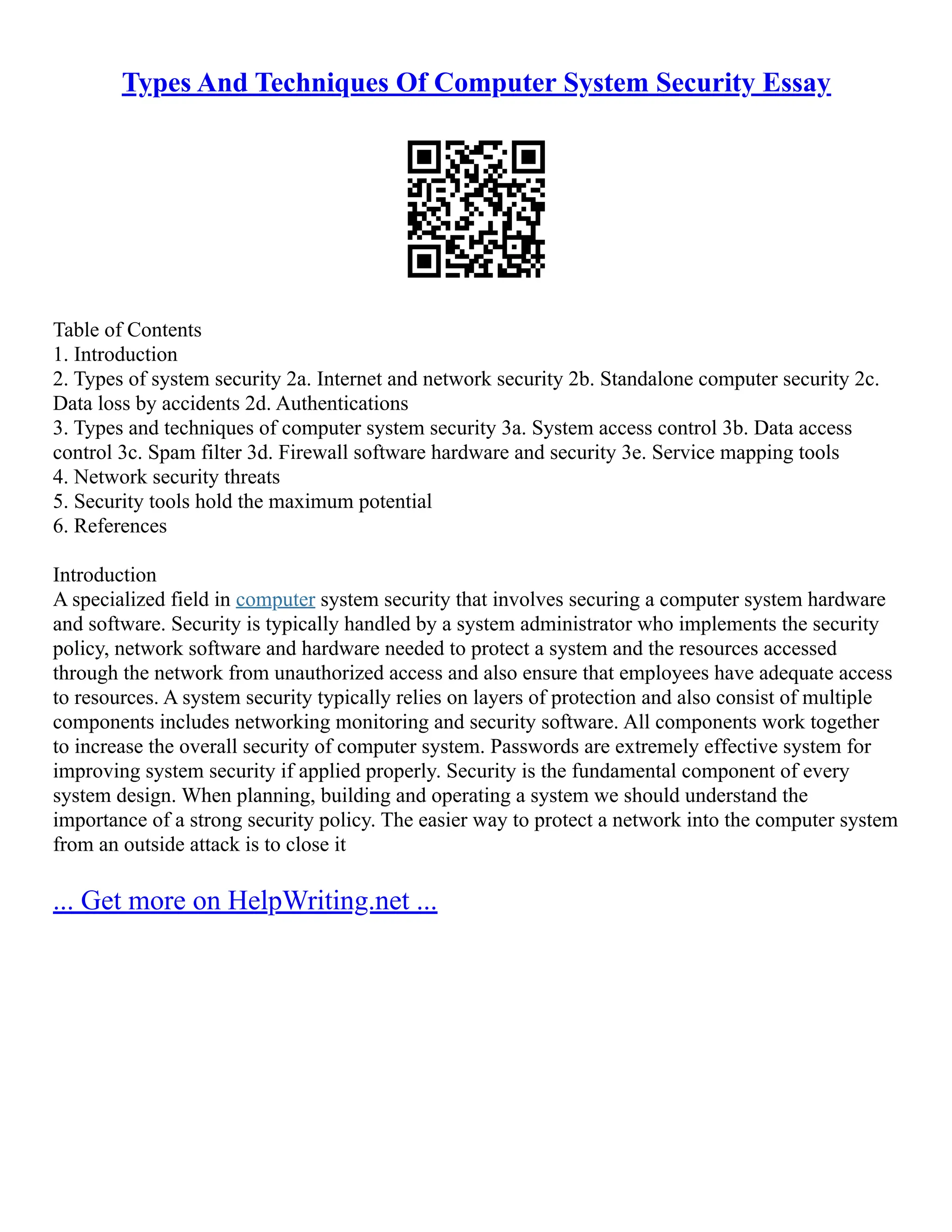 Types And Techniques Of Computer System Security Essay
Table of Contents
1. Introduction
2. Types of system security 2a. Internet and network security 2b. Standalone computer security 2c.
Data loss by accidents 2d. Authentications
3. Types and techniques of computer system security 3a. System access control 3b. Data access
control 3c. Spam filter 3d. Firewall software hardware and security 3e. Service mapping tools
4. Network security threats
5. Security tools hold the maximum potential
6. References
Introduction
A specialized field in computer system security that involves securing a computer system hardware
and software. Security is typically handled by a system administrator who implements the security
policy, network software and hardware needed to protect a system and the resources accessed
through the network from unauthorized access and also ensure that employees have adequate access
to resources. A system security typically relies on layers of protection and also consist of multiple
components includes networking monitoring and security software. All components work together
to increase the overall security of computer system. Passwords are extremely effective system for
improving system security if applied properly. Security is the fundamental component of every
system design. When planning, building and operating a system we should understand the
importance of a strong security policy. The easier way to protect a network into the computer system
from an outside attack is to close it
... Get more on HelpWriting.net ...
 