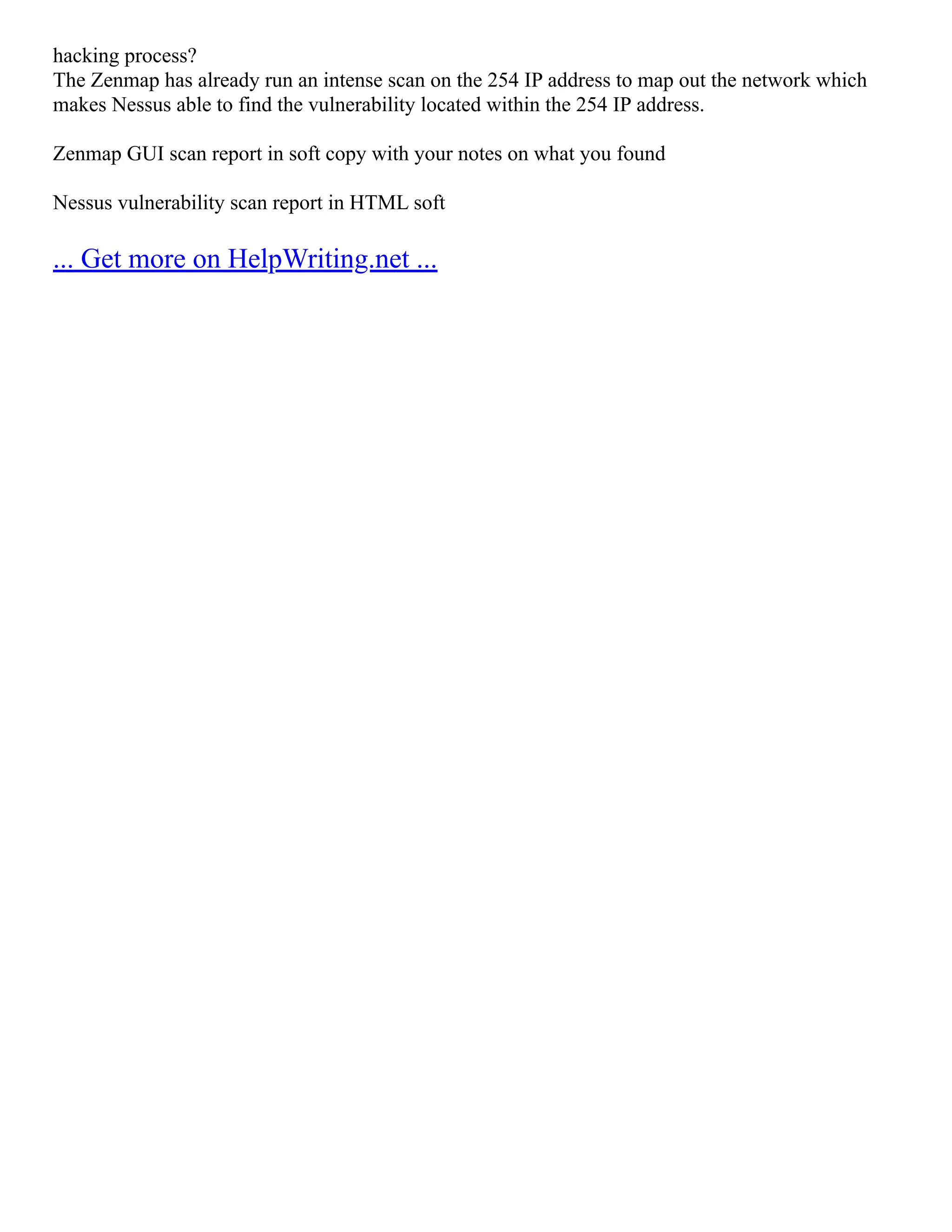 hacking process?
The Zenmap has already run an intense scan on the 254 IP address to map out the network which
makes Nessus able to find the vulnerability located within the 254 IP address.
Zenmap GUI scan report in soft copy with your notes on what you found
Nessus vulnerability scan report in HTML soft
... Get more on HelpWriting.net ...
 