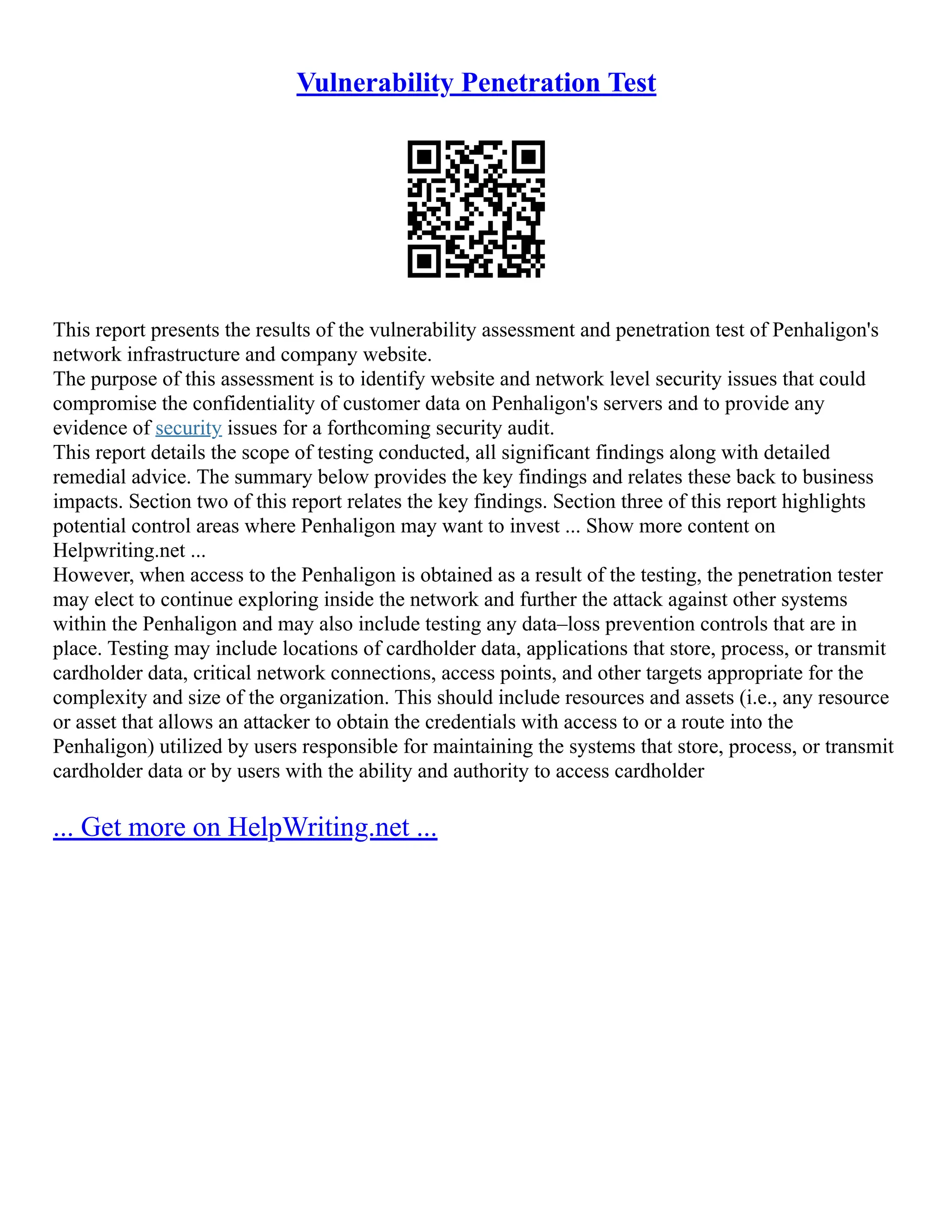 Vulnerability Penetration Test
This report presents the results of the vulnerability assessment and penetration test of Penhaligon's
network infrastructure and company website.
The purpose of this assessment is to identify website and network level security issues that could
compromise the confidentiality of customer data on Penhaligon's servers and to provide any
evidence of security issues for a forthcoming security audit.
This report details the scope of testing conducted, all significant findings along with detailed
remedial advice. The summary below provides the key findings and relates these back to business
impacts. Section two of this report relates the key findings. Section three of this report highlights
potential control areas where Penhaligon may want to invest ... Show more content on
Helpwriting.net ...
However, when access to the Penhaligon is obtained as a result of the testing, the penetration tester
may elect to continue exploring inside the network and further the attack against other systems
within the Penhaligon and may also include testing any data–loss prevention controls that are in
place. Testing may include locations of cardholder data, applications that store, process, or transmit
cardholder data, critical network connections, access points, and other targets appropriate for the
complexity and size of the organization. This should include resources and assets (i.e., any resource
or asset that allows an attacker to obtain the credentials with access to or a route into the
Penhaligon) utilized by users responsible for maintaining the systems that store, process, or transmit
cardholder data or by users with the ability and authority to access cardholder
... Get more on HelpWriting.net ...
 