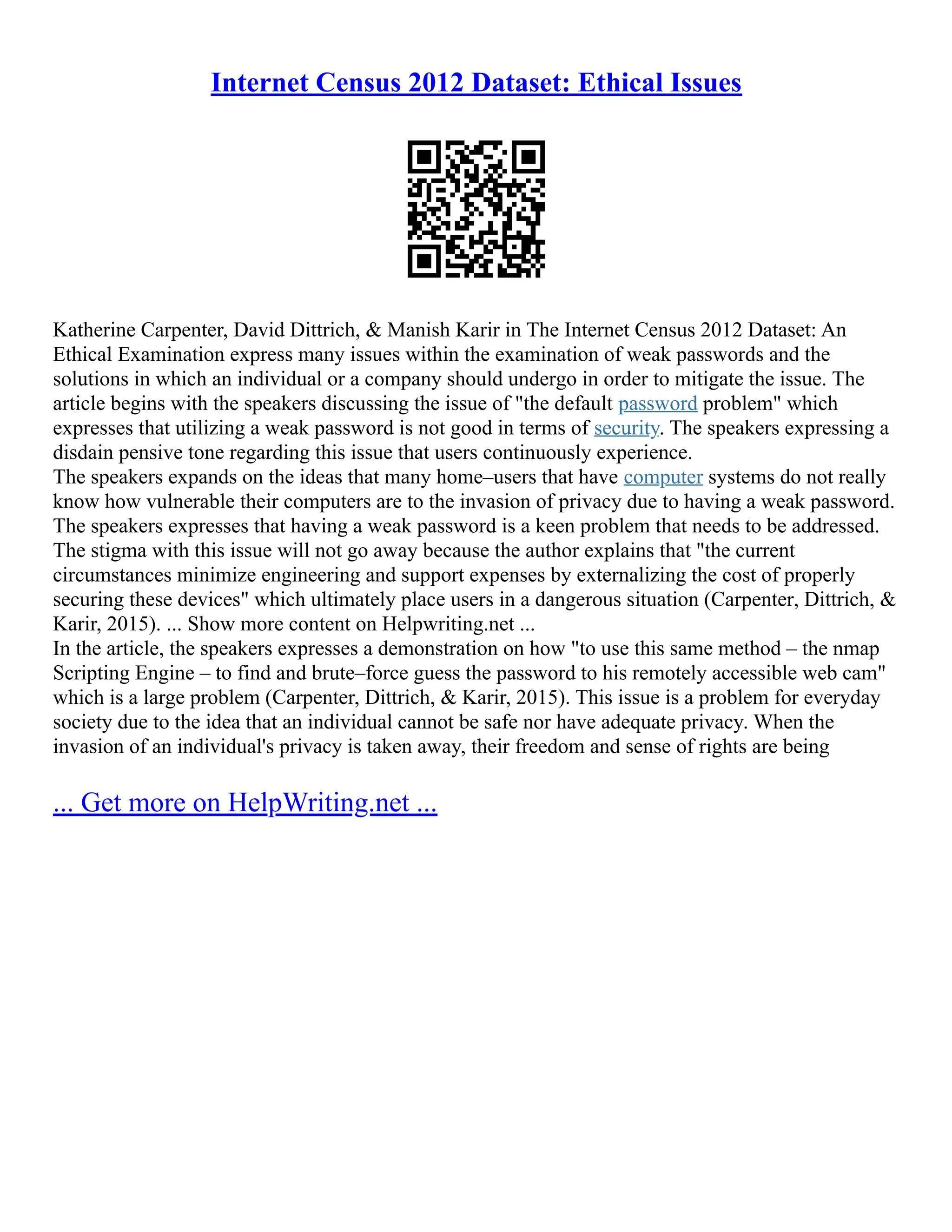 Internet Census 2012 Dataset: Ethical Issues
Katherine Carpenter, David Dittrich, & Manish Karir in The Internet Census 2012 Dataset: An
Ethical Examination express many issues within the examination of weak passwords and the
solutions in which an individual or a company should undergo in order to mitigate the issue. The
article begins with the speakers discussing the issue of "the default password problem" which
expresses that utilizing a weak password is not good in terms of security. The speakers expressing a
disdain pensive tone regarding this issue that users continuously experience.
The speakers expands on the ideas that many home–users that have computer systems do not really
know how vulnerable their computers are to the invasion of privacy due to having a weak password.
The speakers expresses that having a weak password is a keen problem that needs to be addressed.
The stigma with this issue will not go away because the author explains that "the current
circumstances minimize engineering and support expenses by externalizing the cost of properly
securing these devices" which ultimately place users in a dangerous situation (Carpenter, Dittrich, &
Karir, 2015). ... Show more content on Helpwriting.net ...
In the article, the speakers expresses a demonstration on how "to use this same method – the nmap
Scripting Engine – to find and brute–force guess the password to his remotely accessible web cam"
which is a large problem (Carpenter, Dittrich, & Karir, 2015). This issue is a problem for everyday
society due to the idea that an individual cannot be safe nor have adequate privacy. When the
invasion of an individual's privacy is taken away, their freedom and sense of rights are being
... Get more on HelpWriting.net ...
 