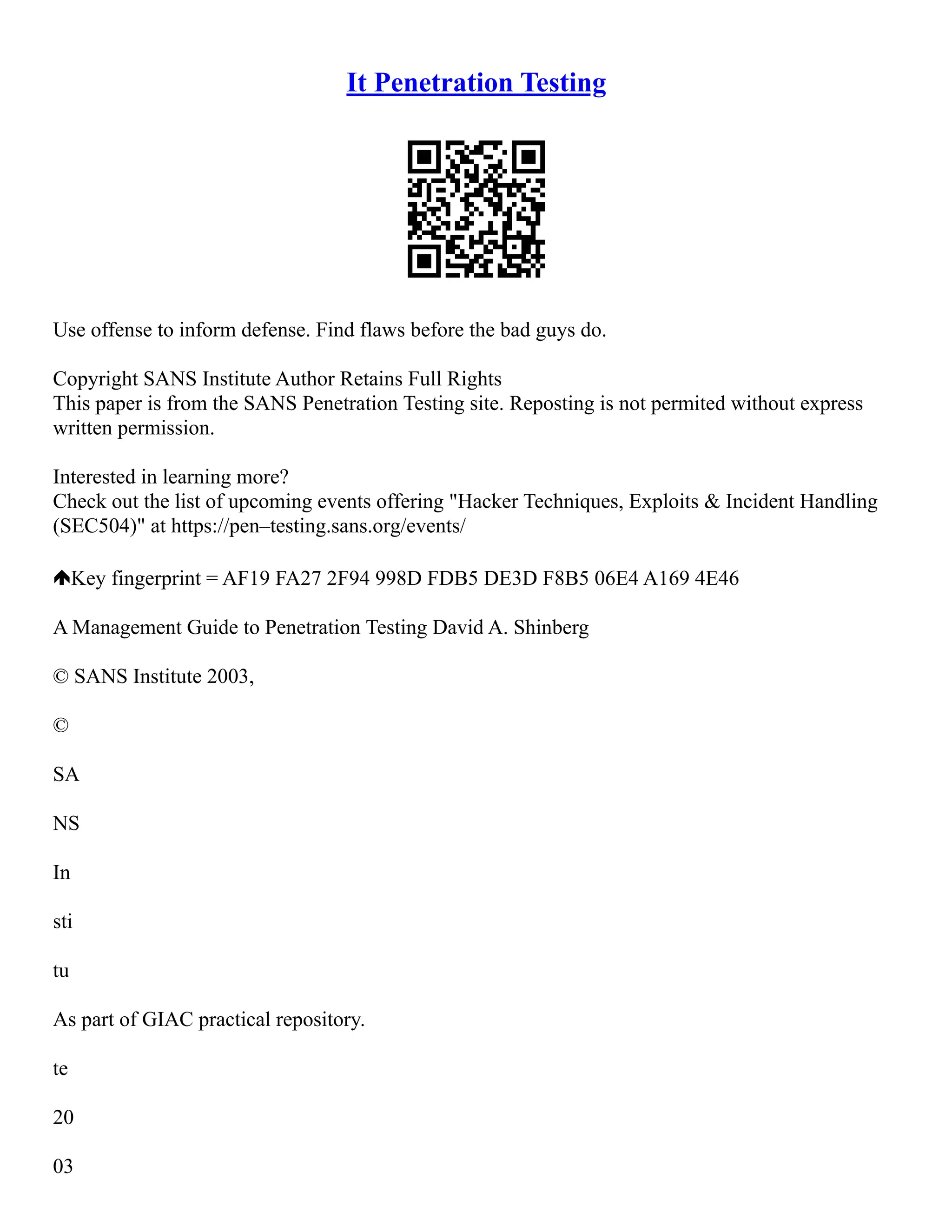 It Penetration Testing
Use offense to inform defense. Find flaws before the bad guys do.
Copyright SANS Institute Author Retains Full Rights
This paper is from the SANS Penetration Testing site. Reposting is not permited without express
written permission.
Interested in learning more?
Check out the list of upcoming events offering "Hacker Techniques, Exploits & Incident Handling
(SEC504)" at https://pen–testing.sans.org/events/
Key fingerprint = AF19 FA27 2F94 998D FDB5 DE3D F8B5 06E4 A169 4E46
A Management Guide to Penetration Testing David A. Shinberg
© SANS Institute 2003,
©
SA
NS
In
sti
tu
As part of GIAC practical repository.
te
20
03
 