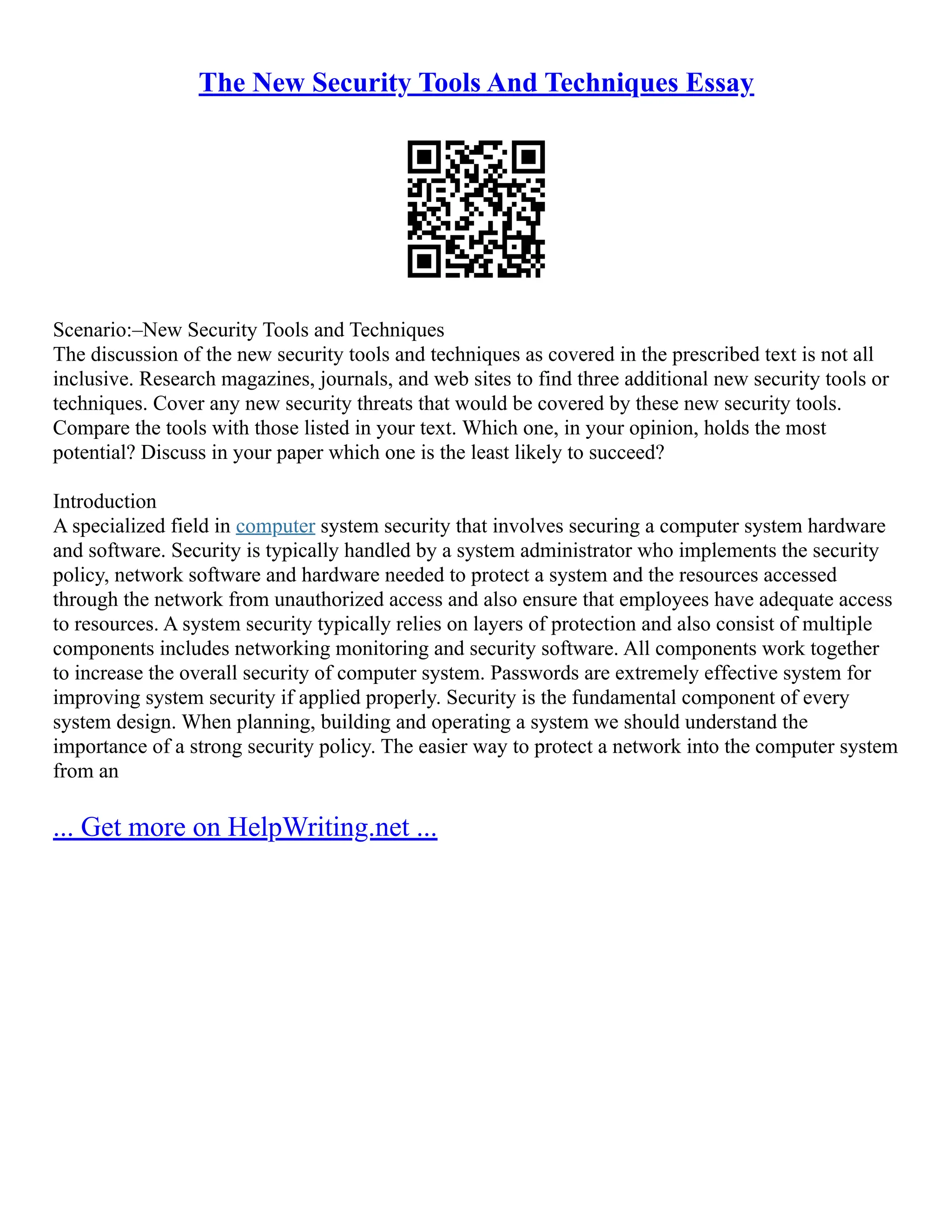 The New Security Tools And Techniques Essay
Scenario:–New Security Tools and Techniques
The discussion of the new security tools and techniques as covered in the prescribed text is not all
inclusive. Research magazines, journals, and web sites to find three additional new security tools or
techniques. Cover any new security threats that would be covered by these new security tools.
Compare the tools with those listed in your text. Which one, in your opinion, holds the most
potential? Discuss in your paper which one is the least likely to succeed?
Introduction
A specialized field in computer system security that involves securing a computer system hardware
and software. Security is typically handled by a system administrator who implements the security
policy, network software and hardware needed to protect a system and the resources accessed
through the network from unauthorized access and also ensure that employees have adequate access
to resources. A system security typically relies on layers of protection and also consist of multiple
components includes networking monitoring and security software. All components work together
to increase the overall security of computer system. Passwords are extremely effective system for
improving system security if applied properly. Security is the fundamental component of every
system design. When planning, building and operating a system we should understand the
importance of a strong security policy. The easier way to protect a network into the computer system
from an
... Get more on HelpWriting.net ...
 