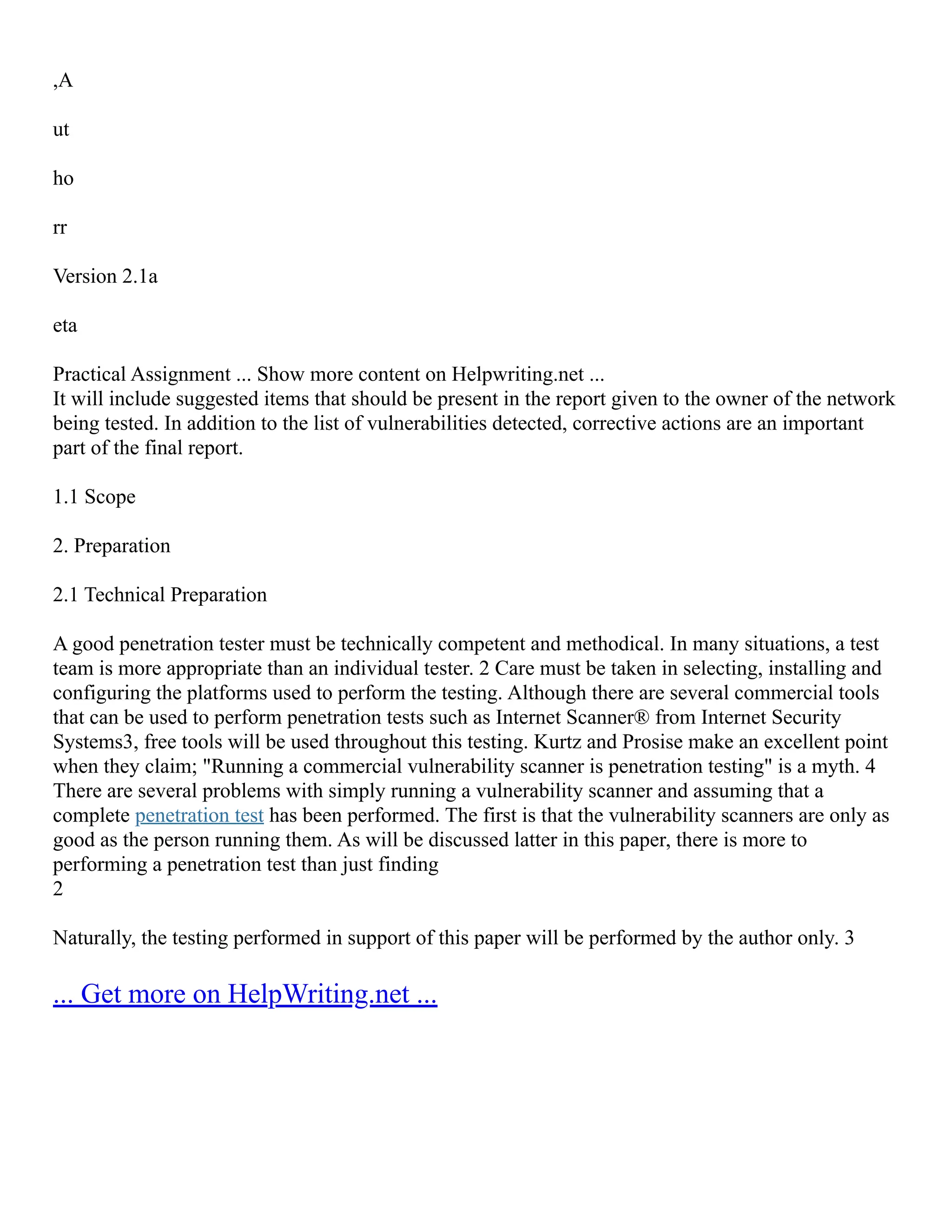 ,A
ut
ho
rr
Version 2.1a
eta
Practical Assignment ... Show more content on Helpwriting.net ...
It will include suggested items that should be present in the report given to the owner of the network
being tested. In addition to the list of vulnerabilities detected, corrective actions are an important
part of the final report.
1.1 Scope
2. Preparation
2.1 Technical Preparation
A good penetration tester must be technically competent and methodical. In many situations, a test
team is more appropriate than an individual tester. 2 Care must be taken in selecting, installing and
configuring the platforms used to perform the testing. Although there are several commercial tools
that can be used to perform penetration tests such as Internet Scanner® from Internet Security
Systems3, free tools will be used throughout this testing. Kurtz and Prosise make an excellent point
when they claim; "Running a commercial vulnerability scanner is penetration testing" is a myth. 4
There are several problems with simply running a vulnerability scanner and assuming that a
complete penetration test has been performed. The first is that the vulnerability scanners are only as
good as the person running them. As will be discussed latter in this paper, there is more to
performing a penetration test than just finding
2
Naturally, the testing performed in support of this paper will be performed by the author only. 3
... Get more on HelpWriting.net ...
 