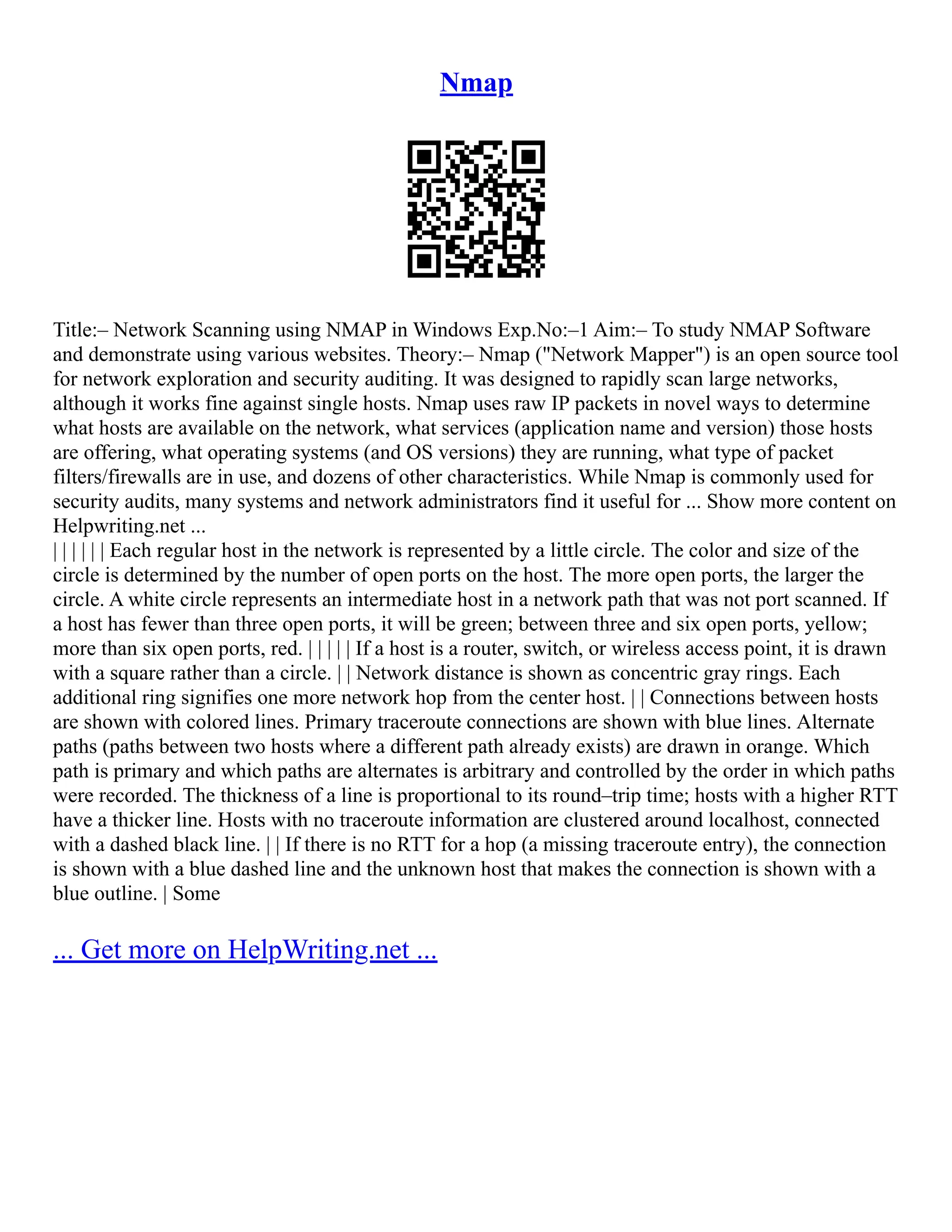 Nmap
Title:– Network Scanning using NMAP in Windows Exp.No:–1 Aim:– To study NMAP Software
and demonstrate using various websites. Theory:– Nmap ("Network Mapper") is an open source tool
for network exploration and security auditing. It was designed to rapidly scan large networks,
although it works fine against single hosts. Nmap uses raw IP packets in novel ways to determine
what hosts are available on the network, what services (application name and version) those hosts
are offering, what operating systems (and OS versions) they are running, what type of packet
filters/firewalls are in use, and dozens of other characteristics. While Nmap is commonly used for
security audits, many systems and network administrators find it useful for ... Show more content on
Helpwriting.net ...
| | | | | | Each regular host in the network is represented by a little circle. The color and size of the
circle is determined by the number of open ports on the host. The more open ports, the larger the
circle. A white circle represents an intermediate host in a network path that was not port scanned. If
a host has fewer than three open ports, it will be green; between three and six open ports, yellow;
more than six open ports, red. | | | | | If a host is a router, switch, or wireless access point, it is drawn
with a square rather than a circle. | | Network distance is shown as concentric gray rings. Each
additional ring signifies one more network hop from the center host. | | Connections between hosts
are shown with colored lines. Primary traceroute connections are shown with blue lines. Alternate
paths (paths between two hosts where a different path already exists) are drawn in orange. Which
path is primary and which paths are alternates is arbitrary and controlled by the order in which paths
were recorded. The thickness of a line is proportional to its round–trip time; hosts with a higher RTT
have a thicker line. Hosts with no traceroute information are clustered around localhost, connected
with a dashed black line. | | If there is no RTT for a hop (a missing traceroute entry), the connection
is shown with a blue dashed line and the unknown host that makes the connection is shown with a
blue outline. | Some
... Get more on HelpWriting.net ...
 