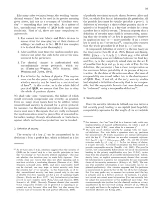 10
Like many other technical terms, the wording “uncon-
ditional security” has to be used in its precise meaning
given above, and not as a synonym of “absolute secu-
rity” — something that does not exist. As a matter of
fact, unconditional security of QKD holds under some
conditions. First of all, there are some compulsory re-
quirements:
1. Eve cannot intrude Alice’s and Bob’s devices to
access either the emerging key or their choices of
settings (we shall see in Sec. III.B.4 how complex
it is to check this point thoroughly).
2. Alice and Bob must trust the random number gen-
erators that select the state to be sent or the mea-
surement to be performed.
3. The classical channel is authenticated with
unconditionally secure protocols, which ex-
ist (Carter and Wegman, 1979; Stinson, 1995;
Wegman and Carter, 1981).
4. Eve is limited by the laws of physics. This require-
ment can be sharpened: in particular, one can ask
whether security can be based on a restricted set
of laws18
. In this review, as in the whole ﬁeld of
practical QKD, we assume that Eve has to obey
the whole of quantum physics.
We shall take these requirements, the failure of which
would obviously compromise any security, as granted.
Even so, many other issues have to be settled, before
unconditional security is claimed for a given protocol:
for instance, the theoretical description of the quantum
states must match the signals that are really exchanged;
the implementations must be proved free of unwanted in-
formation leakage through side-channels or back-doors,
against which no theoretical protection can be invoked.
2. Deﬁnition of security
The security of a key K can be parametrized by its
deviation ε from a perfect key, which is deﬁned as a list
18 As we have seen (I.B.2), intuition suggests that the security of
QKD can be traced back to a few speciﬁc principles or laws
like “no-cloning” or “non-locality without signaling”. One may
ask whether this intuition may be made fully rigorous. Con-
cretely, since any theory that does not allow signaling and is
non-local exhibits a no-cloning theorem (Barnum et al., 2006;
Masanes, Ac´ın and Gisin, 2006), and since non-locality itself
can be checked, one may hope to derive security only from
the physical law of no-signaling. In this framework, as of to-
day, unconditional security has been proved only in the case
of strictly error-free channels and for a key of vanishing length
(Barrett, Hardy and Kent, 2005). Only limited security has been
proved in more realistic cases (Ac´ın, Gisin and Masanes, 2006;
Scarani et al., 2006). Recently, Masanes showed that uncondi-
tional composable security can be proved if no-signaling is as-
sumed not only between Alice and Bob, but also among the
systems that are measured by each partner (Masanes, 2009).
of perfectly correlated symbols shared between Alice and
Bob, on which Eve has no information (in particular, all
the possible lists must be equally probable a priori). A
deﬁnition of security is a choice of the quantity that is re-
quired to be bounded by ε; a key that deviates by ε from
a perfect key is called ε-secure. The main property that a
deﬁnition of security must fulﬁll is composability, mean-
ing that the security of the key is guaranteed whatever
its application may be — more precisely: if an ε-secure
key is used in an ε′
-secure task19
, composability ensures
that the whole procedure is at least (ε + ε′
)-secure.
A composable deﬁnition of security is the one based on
the trace-norm (Ben-Or et al., 2005; Renner and K¨onig,
2005): 1
2 ρKE − τK ⊗ ρE 1 ≤ ε, where ρKE is the actual
state containing some correlations between the ﬁnal key
and Eve, τK is the completely mixed state on the set K
of possible ﬁnal keys and ρE is any state of Eve. In this
deﬁnition, the parameter ε has a clear interpretation as
the maximum failure probability of the process of key ex-
traction. As the dates of the references show, the issue of
composability was raised rather late in the development
of QKD. Most, if not all, of the early security studies
had adopted a deﬁnition of security that is not compos-
able, but the asymptotic bounds that were derived can
be “redeemed” using a composable deﬁnition20
.
3. Security proofs
Once the security criterion is deﬁned, one can derive a
full security proof, leading to an explicit (and hopefully
computable) expression for the length of the extractable
19 For instance, the One-Time Pad is a 0-secure task; while any
implementation of channel authentication, for which a part of
the key is used (II.B.1), must allow for a non-zero ε′.
20 The early proofs deﬁned security by analogy with the classi-
cal deﬁnition: Eve, who holds a quantum state ρE, performs
the measurement M which maximizes her mutual information
with the key K. This deﬁnes the so-called accessible informa-
tion Iacc(K : ρE) = maxE=M(ρE) I(K : E), and the security
criterion reads Iacc(K : ρE) ≤ ε. As for the history of claims,
it is quite intricate. Accessible information was ﬁrst claimed to
provide composable security (Ben-Or et al., 2005). The proof is
correct, but composability follows from the use of two-universal
hashing in the privacy ampliﬁcation step (see III.B.1), rather
than from the properties of accessible information itself. Indeed,
shortly later, an explicit counterexample showed that accessi-
ble information is in general not composable for any reasonable
choice of the security parameter ε (K¨onig et al., 2007). The rea-
son why accessible information is not composable can be ex-
plained qualitatively: this criterion supposes that Eve performs
a measurement to guess the key at the end of the key exchange.
But Eve may prefer not to measure her systems until the key
is actually used in a further protocol: for instance, if a plain-
text attack can reveal some information, Eve has certainly bet-
ter adapt her measurement to this additional knowledge. The
counterexample also implies that the classical results on privacy
ampliﬁcation by two-universal hashing (Bennett et al., 1995) do
not apply and have to be replaced by a quantum version of the
statement (Renner and K¨onig, 2005).
 