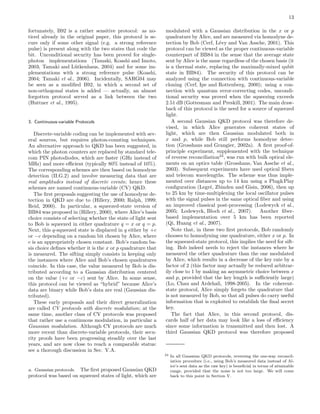 13
fortunately, B92 is a rather sensitive protocol: as no-
ticed already in the original paper, this protocol is se-
cure only if some other signal (e.g. a strong reference
pulse) is present along with the two states that code the
bit. Unconditional security has been proved for single-
photon implementations (Tamaki, Koashi and Imoto,
2003; Tamaki and L¨utkenhaus, 2004) and for some im-
plementations with a strong reference pulse (Koashi,
2004; Tamaki et al., 2006). Incidentally, SARG04 may
be seen as a modiﬁed B92, in which a second set of
non-orthogonal states is added — actually, an almost
forgotten protocol served as a link between the two
(Huttner et al., 1995).
3. Continuous-variable Protocols
Discrete-variable coding can be implemented with sev-
eral sources, but requires photon-counting techniques.
An alternative approach to QKD has been suggested, in
which the photon counters are replaced by standard tele-
com PIN photodiodes, which are faster (GHz instead of
MHz) and more eﬃcient (typically 80% instead of 10%).
The corresponding schemes are then based on homodyne
detection (II.G.2) and involve measuring data that are
real amplitudes instead of discrete events; hence these
schemes are named continuous-variable (CV) QKD.
The ﬁrst proposals suggesting the use of homodyne de-
tection in QKD are due to (Hillery, 2000; Ralph, 1999;
Reid, 2000). In particular, a squeezed-state version of
BB84 was proposed in (Hillery, 2000), where Alice’s basis
choice consists of selecting whether the state of light sent
to Bob is squeezed in either quadrature q = x or q = p.
Next, this q-squeezed state is displaced in q either by +c
or −c depending on a random bit chosen by Alice, where
c is an appropriately chosen constant. Bob’s random ba-
sis choice deﬁnes whether it is the x or p quadrature that
is measured. The sifting simply consists in keeping only
the instances where Alice and Bob’s chosen quadratures
coincide. In this case, the value measured by Bob is dis-
tributed according to a Gaussian distribution centered
on the value (+c or −c) sent by Alice. In some sense,
this protocol can be viewed as “hybrid” because Alice’s
data are binary while Bob’s data are real (Gaussian dis-
tributed).
These early proposals and their direct generalization
are called CV protocols with discrete modulation; at the
same time, another class of CV protocols was proposed
that rather use a continuous modulation, in particular a
Gaussian modulation. Although CV protocols are much
more recent than discrete-variable protocols, their secu-
rity proofs have been progressing steadily over the last
years, and are now close to reach a comparable status:
see a thorough discussion in Sec. V.A.
a. Gaussian protocols. The ﬁrst proposed Gaussian QKD
protocol was based on squeezed states of light, which are
modulated with a Gaussian distribution in the x or p
quadrature by Alice, and are measured via homodyne de-
tection by Bob (Cerf, L´evy and Van Assche, 2001). This
protocol can be viewed as the proper continuous-variable
counterpart of BB84 in the sense that the average state
sent by Alice is the same regardless of the chosen basis (it
is a thermal state, replacing the maximally-mixed qubit
state in BB84). The security of this protocol can be
analyzed using the connection with continuous-variable
cloning (Cerf, Ipe and Rottenberg, 2000); using a con-
nection with quantum error-correcting codes, uncondi-
tional security was proved when the squeezing exceeds
2.51 dB (Gottesman and Preskill, 2001). The main draw-
back of this protocol is the need for a source of squeezed
light.
A second Gaussian QKD protocol was therefore de-
vised, in which Alice generates coherent states of
light, which are then Gaussian modulated both in
x and p, while Bob still performs homodyne detec-
tion (Grosshans and Grangier, 2002a). A ﬁrst proof-of-
principle experiment, supplemented with the technique
of reverse reconciliation24
, was run with bulk optical ele-
ments on an optics table (Grosshans, Van Assche et al.,
2003). Subsequent experiments have used optical ﬁbers
and telecom wavelengths. The scheme was thus imple-
mented over distances up to 14 km using a Plug&Play
conﬁguration (Legr´e, Zbinden and Gisin, 2006), then up
to 25 km by time-multiplexing the local oscillator pulses
with the signal pulses in the same optical ﬁber and using
an improved classical post-processing (Lodewyck et al.,
2005; Lodewyck, Bloch et al., 2007). Another ﬁber-
based implementation over 5 km has been reported
(Qi, Huang et al., 2007).
Note that, in these two ﬁrst protocols, Bob randomly
chooses to homodyning one quadrature, either x or p. In
the squeezed-state protocol, this implies the need for sift-
ing. Bob indeed needs to reject the instances where he
measured the other quadrature than the one modulated
by Alice, which results in a decrease of the key rate by a
factor of 2 (this factor may actually be reduced arbitrar-
ily close to 1 by making an asymmetric choice between x
and p, provided that the key length is suﬃciently large)
(Lo, Chau and Ardehali, 1998-2005). In the coherent-
state protocol, Alice simply forgets the quadrature that
is not measured by Bob, so that all pulses do carry useful
information that is exploited to establish the ﬁnal secret
key.
The fact that Alice, in this second protocol, dis-
cards half of her data may look like a loss of eﬃciency
since some information is transmitted and then lost. A
third Gaussian QKD protocol was therefore proposed
24 In all Gaussian QKD protocols, reversing the one-way reconcil-
iation procedure (i.e., using Bob’s measured data instead of Al-
ice’s sent data as the raw key) is beneﬁcial in terms of attainable
range, provided that the noise is not too large. We will come
back to this point in Section V.
 