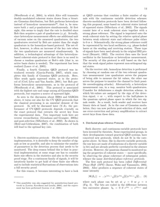 14
(Weedbrook et al., 2004), in which Alice still transmits
doubly-modulated coherent states drawn from a bivari-
ate Gaussian distribution, but Bob performs heterodyne
instead of homodyne measurements25
, that is, he mea-
sures both x and p quadratures simultaneously. At ﬁrst
sight, this seems to imply that the rate is doubled since
Bob then acquires a pair of quadratures (x, p). Actually,
since heterodyne measurement eﬀects one additional unit
of vacuum noise on the measured quadratures, the two
quadratures received by Bob are noisier than the single
quadrature in the homodyne-based protocol. The net ef-
fect, however, is often an increase of the key rate when
the two quadratures are measured simultaneously. In
addition, a technological advantage of this heterodyne-
based coherent-state protocol is that there is no need to
choose a random quadrature at Bob’s side (that is, no
active basis choice is needed). The experiment has been
realized (Lance et al., 2005).
Finally, a fourth Gaussian QKD protocol was in-
troduced recently (Garc´ıa-Patr´on, 2007), which com-
pletes this family of Gaussian QKD protocols. Here,
Alice sends again squeezed states, as in the proto-
col of (Cerf, L´evy and Van Assche, 2001), but Bob per-
forms heterodyne measurements, as in the protocol of
(Weedbrook et al., 2004). This protocol is associated
with the highest rate and range among all Gaussian QKD
protocols, but requires a source of squeezed light.
As seen in the discussion about BB84 and SARG04
above, it turns out also for the CV QKD protocols that
the classical processing is an essential element of the
protocol. As will be discussed later (V.A), the per-
formance of CV-QKD protocols depends crucially on
the exact protocol that extracts the secret key from
the experimental data. Two important tools here are
reverse reconciliation (Grosshans and Grangier, 2002a)
and post-selection (Silberhorn et al., 2002). As shown in
(Heid and L¨utkenhaus, 2007), the combination of both
will lead to the optimal key rate.
b. Discrete-modulation protocols. On the side of practical
implementation, it is desirable to keep the number of sig-
nals as low as possible, and also to minimize the number
of parameters in the detection process that needs to be
monitored. The deep reason behind this is that in prac-
tical implementation at some stage one has to consider
ﬁnite size eﬀects in the statistics and also in the security
proof stage. For a continuous family of signals, it will be
intuitively harder to get hold of these ﬁnite size eﬀects
and to include statistical ﬂuctuations of observations into
a full security proof.
For this reason, it becomes interesting to have a look
25 This possibility was also suggested for postselection-based pro-
tocols in (Lorenz, Korolkova and Leuchs, 2004), and the experi-
ment has been performed (Lorenz et al., 2006).
at QKD systems that combine a ﬁnite number of sig-
nals with the continuous variable detection schemes:
discrete-modulation protocols have been devised follow-
ing this proposal, some based on coherent states instead
of squeezed states (Silberhorn et al., 2002). The signals
consist here of a weak coherent state together with a
strong phase reference. The signal is imprinted onto the
weak coherent state by setting the relative optical phase
between weak coherent state and reference pulse either
to 0 or π. Schematically, the strong phase reference could
be represented by two local oscillators, e.g. phase-locked
lasers at the sending and receiving station. These type
of signals have been used already in the original B92 pro-
tocol (Bennett, 1992). The receiver then uses the local
oscillator in the homodyne or heterodyne measurement.
The security of this protocol is still based on the fact
that the weak signal pulses represent non-orthogonal sig-
nal states.
On the receiver side, homodyne detection is performed
by choosing at random one of the two relevant quadra-
ture measurement (one quadrature serves the purpose
of being able to measure the bit values, the other one
serves the purpose to monitor the channel to limit possi-
ble eavesdropping attacks). Alternatively, a heterodyne
measurement can, in a way, monitor both quadratures.
Consider for deﬁniteness a simple detection scheme, in
which bit-values are assigned by the sign of the detec-
tion signal, + or −, with respect to the half-planes in
the quantum optical phase space in which the two sig-
nals reside. As a result, both sender and receiver have
binary data at hand. As in the case of Gaussian modu-
lation, they can now perform post-selection of data, and
use error-correction and privacy ampliﬁcation to extract
secret keys from these data.
4. Distributed-phase-reference Protocols
Both discrete- and continuous-variable protocols have
been invented by theorists. Some experimental groups, in
their developments toward practical QKD systems, have
conceived new protocols, which do not ﬁt in the cate-
gories above. In these, like in discrete-variable protocols,
the raw keys are made of realizations of a discrete variable
(a bit) and are already perfectly correlated in the absence
of errors. However, the quantum channel is monitored us-
ing the properties of coherent states — more speciﬁcally,
by observing the phase coherence of subsequent pulses;
whence the name distributed-phase-reference protocols.
The ﬁrst such protocol has been called Diﬀerential-
Phase-Shift (DPS) (Inoue, Waks and Yamamoto, 2002,
2003). Alice produces a sequence of coherent states of
same intensity
|Ψ(Sn) = ...|eiϕk−1
√
µ |eiϕk
√
µ |eiϕk+1
√
µ ... (9)
where each phase can be set at ϕ = 0 or ϕ = π
(Fig. 2). The bits are coded in the diﬀerence between
two successive phases: bk = 0 if eiϕk
= eiϕk+1
and
 