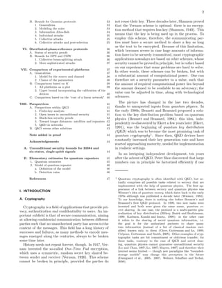 2
B. Bounds for Gaussian protocols 33
1. Generalities 33
2. Modeling the noise 34
3. Information Alice-Bob 34
4. Individual attacks 35
5. Collective attacks 35
6. Collective attacks and post-selection 35
VI. Distributed-phase-reference protocols 36
A. Status of security proofs 36
B. Bounds for DPS and COW 36
1. Collective beam-splitting attack 36
2. More sophisticated attacks 37
VII. Comparison of experimental platforms 37
A. Generalities 37
1. Model for the source and channel 38
2. Choice of the parameters 38
B. Comparisons based on K 39
1. All platforms on a plot 39
2. Upper bound incorporating the calibration of the
devices 40
C. Comparison based on the “cost of a linear network” 40
VIII. Perspectives 41
A. Perspectives within QKD 41
1. Finite-key analysis 41
2. Open issues in unconditional security 41
3. Black-box security proofs 42
4. Toward longer distances: satellites and repeaters 42
5. QKD in networks 42
B. QKD versus other solutions 43
Note added in proof 44
Acknowledgements 44
A. Unconditional security bounds for BB84 and
six-states, single-qubit signals 44
B. Elementary estimates for quantum repeaters 45
1. Quantum memories 45
2. Model of quantum repeater 46
a. Deﬁnition of the model 46
b. Detection rates 46
References 47
I. INTRODUCTION
A. Cryptography
Cryptography is a ﬁeld of applications that provide pri-
vacy, authentication and conﬁdentiality to users. An im-
portant subﬁeld is that of secure communication, aiming
at allowing conﬁdential communication between diﬀerent
parties such that no unauthorized party has access to the
content of the messages. This ﬁeld has a long history of
successes and failures, as many methods to encode mes-
sages emerged along the centuries, always to be broken
some time later.
History needs not repeat forever, though. In 1917, Ver-
nam invented the so-called One-Time Pad encryption,
which uses a symmetric, random secret key shared be-
tween sender and receiver (Vernam, 1926). This scheme
cannot be broken in principle, provided the parties do
not reuse their key. Three decades later, Shannon proved
that the Vernam scheme is optimal: there is no encryp-
tion method that requires less key (Shannon, 1949). This
means that the key is being used up in the process. To
employ this scheme, therefore, the communicating par-
ties must have a secure method to share a key as long
as the text to be encrypted. Because of this limitation,
which becomes severe in case huge amounts of informa-
tion have to be securely transmitted, most cryptographic
applications nowadays are based on other schemes, whose
security cannot be proved in principle, but is rather based
on our experience that some problems are hard to solve.
In other words, these schemes can be broken, but with
a substantial amount of computational power. One can
therefore set a security parameter to a value, such that
the amount of required computational power lies beyond
the amount deemed to be available to an adversary; the
value can be adjusted in time, along with technological
advances.
The picture has changed in the last two decades,
thanks to unexpected inputs from quantum physics. In
the early 1980s, Bennett and Brassard proposed a solu-
tion to the key distribution problem based on quantum
physics (Bennett and Brassard, 1984); this idea, inde-
pendently re-discovered by Ekert a few years later (Ekert,
1991), was the beginning of quantum key distribution
(QKD) which was to become the most promising task of
quantum cryptography1
. Since then, QKD devices have
constantly increased their key generation rate and have
started approaching maturity, needed for implementation
in realistic settings.
In an intriguing independent development, ten years
after the advent of QKD, Peter Shor discovered that large
numbers can in principle be factorized eﬃciently if one
1 Quantum cryptography is often identiﬁed with QKD, but ac-
tually comprises all possible tasks related to secrecy that are
implemented with the help of quantum physics. The ﬁrst ap-
pearance of a link between secrecy and quantum physics was
Wiesner’s idea of quantum money, which dates back to the early
1970s although was published a decade later (Wiesner, 1983).
To our knowledge, there is nothing else before Bennett’s and
Brassard’s ﬁrst QKD protocol. In 1999, two new tasks were
invented and both were given the same name, quantum se-
cret sharing. In one case, the protocol is a multi-partite gen-
eralization of key distribution (Hillery, Buˇzek and Berthiaume,
1999; Karlsson, Koashi and Imoto, 1999); in the other case
it refers to the sharing of secret quantum information, i.e.
the goal is for the authorized partners to share quan-
tum information (instead of a list of classical random vari-
ables) known only to them (Cleve, Gottesman and Lo, 1999;
Cr´epeau, Gottesman and Smith, 2005). Other examples of cryp-
tographic tasks are bit commitment or oblivious transfer; for
these tasks, contrary to the case of QKD and secret shar-
ing, quantum physics cannot guarantee unconditional security
(Lo and Chau, 1997; Lo, 1997; Mayers, 1997) and therefore their
interest seems limited — though new paradigms like “bounded-
storage models” may change this perception in the future
(Damgaard et al., 2005, 2007; Wehner, Schaﬀner and Terhal,
2008).
 