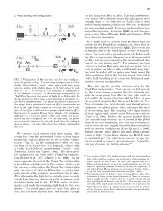 20
2. Phase coding: two conﬁgurations
D0
Alice
Laser
a
a
Bob
D1
b
D0
Alice LaserBob
D1
R
CFM
DL
PD
Att.
FIG. 3 Comparison of the one-way and two-way conﬁgura-
tions for phase coding. The one-way conﬁguration is called
double Mach-Zehnder (top). Alice splits each laser pulse
into two pulses with relative phase α; if Bob’s phase is such
that α − β = 0 modulo π, the outcome is deterministic
in the absence of errors. In the two-way conﬁguration, or
Plug&Play(bottom), the source of light is on Bob’s side. In
detail: an intense laser pulse is sent through a circulator (C)
into Bob’s interferometer. The phase modulator is passive at
this stage, but a polarization rotation (R) is implemented so
that all the light ﬁnally couples in the ﬁber. On Alice’s side,
part of the light is deﬂected to a proportional detector (PD)
that is used to monitor Trojan Horse attacks. The remaining
light goes to a Faraday mirror (FM) that sends each polar-
ization on the orthogonal one. On the way back, the pulses
are attenuated down to the suitable level, then the coding is
done as above. The role of the delay line (DL) is explained in
the text.
We consider P&M schemes with phase coding. This
coding has been the preferential choice in ﬁber imple-
mentations and has given rise to two possible conﬁgu-
rations (Fig. 3). In the conﬁguration called one-way,
the laser is on Alice’s side; it is typically realized with
a double Mach-Zehnder interferometer (Bennett, 1992;
Townsend, Rarity and Tapster, 1993). The other possi-
ble conﬁguration has been called Plug&Play conﬁgura-
tion (Muller et al., 1997; Ribordy et al., 1998). As the
name suggests, the goal of the Plug&Play conﬁguration
is to achieve self-alignment of the system. Contrary to
the one-way conﬁguration, the Plug&Play conﬁguration
puts the source of light on Bob’s side: a strong laser
pulse travels on the quantum channel from Bob to Alice.
Alice attenuates this light to the suitable weak intensity
(surely less than one photon per pulse in average, more
precisions below and in Sec. IV.B.4), codes the infor-
mation and sends the remaining light back to Bob, who
detects. The coded signal goes as usual from Alice to
Bob; but the same photons have ﬁrst traveled through
the line going from Bob to Alice. This way, interferome-
ters become self-stabilized because the light passes twice
through them; if the reﬂection on Alice’s side is done
with a Faraday mirror, polarization eﬀects in the channel
are compensated as well. These two conﬁgurations have
shaped the beginning of practical QKD; we refer to a pre-
vious review (Gisin, Ribordy, Tittel and Zbinden, 2002)
for a thorough discussion.
It is useful here to address some problems that are
speciﬁc for the Plug&Play conﬁguration, since they il-
lustrate the subtleties of practical QKD. The system has
an intrinsic duty cycle, which limits the rate at long dis-
tances: Bob must wait a go-and-return cycle before send-
ing other strong signals, otherwise the weak signal coded
by Alice will be overwhelmed by the backscattered pho-
tons of the new strong ones31
. The nuisance has been
reduced by having Bob send, not just one pulse, but a
train of pulses; on Alice’s side, a suﬃciently long delay
line must be added: all the pulses must have passed the
phase modulator before the ﬁrst one comes back and is
coded. Still, this duty cycle is a serious bottleneck com-
pared to one-way conﬁgurations.
Also, two speciﬁc security concerns arise for the
Plug&Play conﬁguration. First concern: in full general-
ity, there is no reason to assume that Eve interacts only
with the signal going from Alice to Bob: she might as
well modify the signal going from Bob to Alice. A sim-
ple argument suggests that this is not helpful for Eve:
Alice attenuates the light strongly and should actively
randomize the global phase; then, whatever the state
of the incoming light, the outgoing coded light consists
of weak signals with almost exact Poissonian statistics
(Gisin et al., 2006). Indeed, the rigorous analysis shows
that unconditional security can be proved if the global
phase is actively randomize, and that the resulting se-
cret fractions are only slightly lower than those achievable
with the one-way conﬁguration (Zhao, Qi and Lo, 2008).
Second concern: since Alice’s box must allow two-way
transit of light, Trojan Horse attacks (see III.B.4) must
be monitored actively, whereas in one-way setups they
can be avoided by passive optical isolators. In practice,
this may decrease the limiting distance32
.
31 As a matter of fact, the back-scattering and the corresponding
duty cycle could be avoided, but at the price of attenuating the
pulses already at Bob’s side. In turn, this implies that (i) a
diﬀerent channel should be used for synchronization, and (ii) the
maximal operating distance is reduced in practice, especially if
one takes Trojan Horse attacks into account,see below. Such a
setup has been demonstrated (Bethune and Risk, 2000).
32 The argument goes as follows: upon receiving Bob’s pulse, Alice
attenuates it down to the desired intensity µ. Now, it turns out
that a simple error by a factor of 2, i.e. sending out 2µ instead
of µ, would spoil all security (see IV.B.4). This implies that the
intensity of the input pulse must be monitored to a precision far
better than this factor 2. This precision may be hard to achieve
at long distances, when Bob’s pulse has already been signiﬁcantly
attenuated by transmission.
 