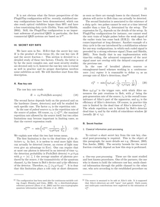21
It is not obvious what the future perspectives of the
Plug&Play conﬁguration will be: recently, stabilized one-
way conﬁgurations have been demonstrated, which can
also reach optical visibilities larger than 99% and have
a less constraining duty cycle (Gobby, Yuan and Shields,
2004). Still, the Plug&Play conﬁguration is an impor-
tant milestone of practical QKD: in particular, the ﬁrst
commercial QKD systems are based on it33
.
III. SECRET KEY RATE
We have seen in Sec. II.B.4 that the secret key rate
K is the product of two terms (6), the raw key rate R
and the secret fraction r. This section is devoted to a
detailed study of these two factors. Clearly, the latter is
by far the more complex one, and most security studies
are devoted only to it; however the raw key rate is crucial
as well in practice and its proper description involves
some subtleties as well. We will therefore start from this
description.
A. Raw key rate
The raw key rate reads
R = νS Prob(Bob accepts) (18)
The second factor depends both on the protocol and on
the hardware (losses, detectors) and will be studied for
each speciﬁc case. The factor νS is the repetition rate.
In the case of pulsed sources νS is the repetition rate of
the source of pulses. Of course, νS ≤ νmax
S , the maximal
repetition rate allowed by the source itself; but two other
limitations may become important in limiting cases, so
that the correct expression reads
νpulse
S = min νmax
S ,
1
τd µt tBη
,
1
Tdc
. (19)
We explain now what the two last terms mean.
The ﬁrst limitation is due to the dead-time of the de-
tectors τd. In fact, it is useless to send more light than
can actually be detected (worse, an excess of light may
even give an advantage to Eve). One can require that
at most one photon is detected in an interval of time τd;
the detection probability is Prob(Bob detects) ≈ µ t tBη
with µ = n <
∼ 1 the average number of photons pro-
duced by the source, t the transmittivity of the quantum
channel, tB the losses in Bob’s device and η the eﬃciency
of the detector. Therefore, νS
<
∼ (τd µ t tBη)
−1
. It is clear
that this limitation plays a role only at short distances:
33 The conﬁguration has been used also for continuous-variable cod-
ing (Legr´e, Zbinden and Gisin, 2006), for a distributed-phase-
reference protocol (Zhou et al., 2003) and for non-cryptographic
quantum information tasks (Brainis et al., 2003).
as soon as there are enough losses in the channel, fewer
photon will arrive to Bob than can actually be detected.
The second limitation is associated to the existence of
a duty cycle: two pulses cannot be sent at a time interval
smaller than a time Tdc determined by the setup. The
expression for Tdc depends on the details of the setup. In
Plug&Play conﬁgurations for instance, one cannot send
the next train of bright pulses before the weak signal of
the earlier train has come back (II.H.2): the eﬀect be-
comes important at long distance. Another example of a
duty cycle is the one introduced by a stabilization scheme
for one-way conﬁgurations, in which each coded signal is
preceded by a strong reference signal (Yuan and Shields,
2005). Note ﬁnally that in any implementation with
time-bin coding, the advanced component of the next
signal must not overlap with the delayed component of
the previous one.
In the case of heralded photon sources or
entanglement-based schemes working in a continuous-
wave (cw) regime it is reasonable to deﬁne νS as an
average rate of Alice’s detections, thus34
νcw
S = min ηAtAµ′
,
1
τA
d
,
1
τd t tBη
,
1
∆t
. (20)
Here ηAtAµ′
is the trigger rate, with which Alice an-
nounces the pair creations to Bob, with µ′
being the
pair-generation rate of the source, tA is the overall trans-
mittance of Alice’s part of the apparatus, and ηA is the
eﬃciency of Alice’s detectors. Of course, in practice this
rate is limited by the dead time of Alice’s detectors τA
d .
The whole repetition rate is limited by Bob’s detector
dead time τd and by the width of coincidence window ∆t
(usually ∆t ≪ τd).
B. Secret fraction
1. Classical information post-processing
To extract a short secret key from the raw key, clas-
sical post-processing is required. This is the object of
this paragraph, for more details see e.g. (Renner, 2005;
Van Assche, 2006). The security bounds for the secret
fraction crucially depend on how this step is performed.
a. One-way post-processing. These are the most studied
and best known procedures. One of the partners, the one
who is chosen to hold the reference raw key, sends classi-
cal information through the public channel to the other
one, who acts according to the established procedure on
34 The source is assumed to be safe at Alice’s side. It is supposed
that Alice’s detectors are still “open” (not gated). Dark counts
and multi-pair contributions were neglected in the estimation of
νcw
S .
 