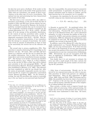 22
his data but never gives a feedback. If the sender in this
procedure is the same as the sender of the quantum states
(Alice with our convention), one speaks of direct recon-
ciliation; in the other case, of reverse reconciliation. The
optimal one-way post-processing has been characterized
and consists of two steps.
The ﬁrst step is error correction (EC), also called in-
formation reconciliation, at the end of which the lists of
symbols of Alice and Bob have become shorter but per-
fectly correlated. As proved by Shannon, the fraction of
perfectly correlated symbols that can be extracted from
a list of partially correlated symbols is bounded by the
mutual information I(A : B) = H(A) + H(B) − H(AB)
where H is the entropy of the probability distribution.
In the context of one-way procedures with a sender S
and a receiver R, it is natural to write I(A : B) in the
apparently asymmetric form H(S) − H(S|R). This for-
mula has an intuitive interpretation, if one remembers
that the entropy is a measure of uncertainty: the sender
must reveal an amount of information at least as large
as the uncertainty the receiver has on the reference raw
key.
The second step is privacy ampliﬁcation (PA). This
procedure is aimed at destroying Eve’s knowledge on the
reference raw key. Of course, Alice and Bob will have
chosen as a reference raw key the one on which Eve has
the smallest information: here is where the choice be-
tween direct and reverse reconciliation becomes meaning-
ful35
. The fraction to be further removed can therefore
be written min (IEA, IEB), where IE· is Eve’s informa-
tion on the raw key of Alice or Bob, that will be deﬁned
more precisely in the next paragraph III.B.2. PA was
ﬁrst mentioned in (Bennett, Brassard and Robert, 1988),
then established in (Bennett et al., 1995). This reference
has been considered as valid for one decade but, after
the notion of universally composable security was intro-
duced (see II.C.2), it had to be replaced by a generalized
version (Renner and K¨onig, 2005). At the moment of
writing, the only PA procedure that works in a provable
way is the one based on two-universal hash functions36
.
35 Note that, I(A : B) being symmetric, there is no diﬀerence be-
tween direct and reverse reconciliation at the level of EC, as
expected from the nature of the task.
36 A set F of functions f : X → Z is called two-universal if
Pr[f(x) = f(x′)] ≤ 1
|Z|
for x = x′ and f chosen at random
with uniform probability. It is instructive to see why this deﬁ-
nition is meaningful for privacy ampliﬁcation. After EC, Alice
and Bob share the same list of bits x; Eve has an estimate x′ of
this list. For PA, Alice chooses f from the two-universal set and
announces it publicly to Bob. Both Alice and Bob end up with
the shorter key z = f(x); but the probability that Eve’s estimate
z′ = f(x′) coincides with z is roughly 1/|Z|: Eve might as well
choose randomly out of the set Z of possible ﬁnal keys.
Two-universal hash-functions, e.g. in the form of matrix multi-
plication, can be implemented eﬃciently (Carter and Wegman,
1979; Wegman and Carter, 1981). The size of the matrices is
proportional to the length N of the raw key. Against a classi-
cal adversary, other extractors exist whose size grows only like
Also, for composability, the protocol must be symmetric
under permutations: in particular, the pairs for the pa-
rameter estimation must be chosen at random, and the
hash function has to be symmetric (as it is usually).
In summary, the expression for the secret fraction ex-
tractable using one-way classical post-processing reads
r = I(A : B) − min (IEA, IEB) . (21)
b. Remarks on practical EC. As mentioned above, the
performance of EC codes is bounded by Shannon’s mu-
tual information. Practical EC codes however do not
reach up to the Shannon bound. For a priori theoretical
estimates, it is fair to increase the number of bits to be
removed by 10-20%; more precise estimates are available
(L¨utkenhaus, 1999) but ultimately the performance must
be evaluated on each code. We shall take this correction
explicitly into account in Sections IV-VII.
In addition, most of the eﬃcient EC codes that are ac-
tually implemented, e.g. Cascade (Brassard and Salvail,
1994), use two-way communication. To ﬁt these two-way
EC codes in the framework of one-way post-processing,
one can give the position of the errors to Eve and treat all
communication as one-way communication (L¨utkenhaus,
1999). Alternatively, one can use encryption of the EC
data, as suggested in (L¨utkenhaus, 1999) and formally
proved in (Lo, 2003).
Note ﬁnally that it is not necessary to estimate the
error rate with a small sample of the data: instead, the
parties learn naturally the precise number of errors dur-
ing the EC procedure.
c. Other forms of post-processing. Bounds can be im-
proved by two-way post-processing, one refers to any pos-
sible procedure in which both partners are allowed to
send information. Since its ﬁrst appearance in QKD
(Chau, 2002; Gisin and Wolf, 1999; Gottesman and Lo,
2003), this possibility has been the object of several stud-
ies37
. Contrary to the one-way case, the optimal proce-
dure is still not known, basically because of the complex-
ity of taking feedback into account.
More recently, a further trick to improve bounds was
found, called pre-processing: before post-processing, the
sender (for one-way) or both partners (for two-way) can
add locally some randomness to their data. Of course,
log N; but at the moment of writing, it is not known whether
a similar construction exists in the case where the adversary is
quantum (K¨onig and Renner, 2007).
37 We note that some of the security claims in the ﬁrst pa-
per dealing with advantage distillation (Gisin and Wolf, 1999)
were imprecise. These works have also had an intriguing oﬀ-
spring, the conjecture of the existence of “bound information”
(Gisin and Wolf, 2000), later proved for three-partite distribu-
tions (Ac´ın, Cirac and Masanes, 2004).
 